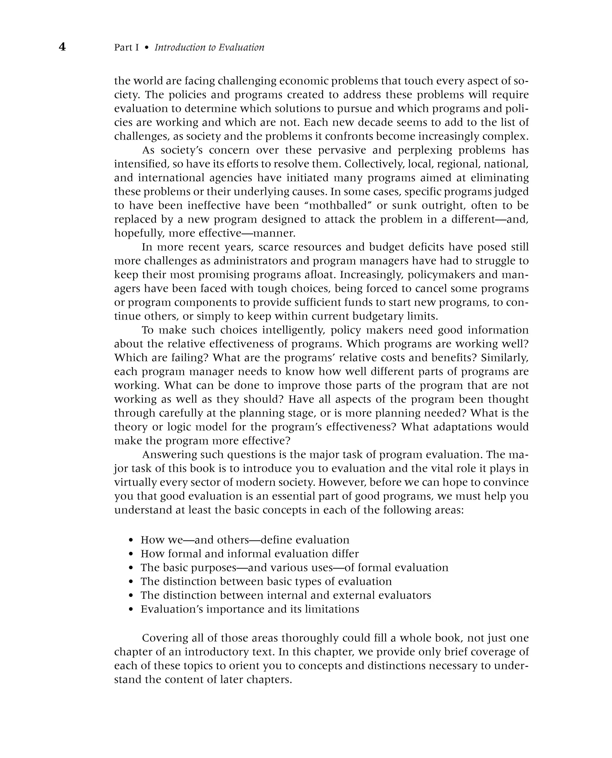 4 Part I • Introduction to Evaluation
the world are facing challenging economic problems that touch every aspect of so-
ciety. The policies and programs created to address these problems will require
evaluation to determine which solutions to pursue and which programs and poli-
cies are working and which are not. Each new decade seems to add to the list of
challenges, as society and the problems it confronts become increasingly complex.
As society’s concern over these pervasive and perplexing problems has
intensified, so have its efforts to resolve them. Collectively, local, regional, national,
and international agencies have initiated many programs aimed at eliminating
these problems or their underlying causes. In some cases, specific programs judged
to have been ineffective have been “mothballed” or sunk outright, often to be
replaced by a new program designed to attack the problem in a different—and,
hopefully, more effective—manner.
In more recent years, scarce resources and budget deficits have posed still
more challenges as administrators and program managers have had to struggle to
keep their most promising programs afloat. Increasingly, policymakers and man-
agers have been faced with tough choices, being forced to cancel some programs
or program components to provide sufficient funds to start new programs, to con-
tinue others, or simply to keep within current budgetary limits.
To make such choices intelligently, policy makers need good information
about the relative effectiveness of programs. Which programs are working well?
Which are failing? What are the programs’ relative costs and benefits? Similarly,
each program manager needs to know how well different parts of programs are
working. What can be done to improve those parts of the program that are not
working as well as they should? Have all aspects of the program been thought
through carefully at the planning stage, or is more planning needed? What is the
theory or logic model for the program’s effectiveness? What adaptations would
make the program more effective?
Answering such questions is the major task of program evaluation. The ma-
jor task of this book is to introduce you to evaluation and the vital role it plays in
virtually every sector of modern society. However, before we can hope to convince
you that good evaluation is an essential part of good programs, we must help you
understand at least the basic concepts in each of the following areas:
• How we—and others—define evaluation
• How formal and informal evaluation differ
• The basic purposes—and various uses—of formal evaluation
• The distinction between basic types of evaluation
• The distinction between internal and external evaluators
• Evaluation’s importance and its limitations
Covering all of those areas thoroughly could fill a whole book, not just one
chapter of an introductory text. In this chapter, we provide only brief coverage of
each of these topics to orient you to concepts and distinctions necessary to under-
stand the content of later chapters.
 