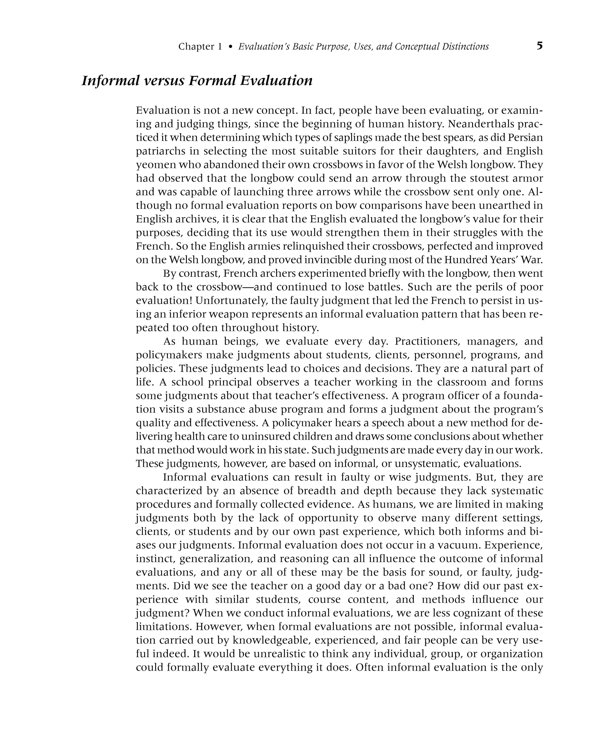 Chapter 1 • Evaluation’s Basic Purpose, Uses, and Conceptual Distinctions 5
Informal versus Formal Evaluation
Evaluation is not a new concept. In fact, people have been evaluating, or examin-
ing and judging things, since the beginning of human history. Neanderthals prac-
ticed it when determining which types of saplings made the best spears, as did Persian
patriarchs in selecting the most suitable suitors for their daughters, and English
yeomen who abandoned their own crossbows in favor of the Welsh longbow. They
had observed that the longbow could send an arrow through the stoutest armor
and was capable of launching three arrows while the crossbow sent only one. Al-
though no formal evaluation reports on bow comparisons have been unearthed in
English archives, it is clear that the English evaluated the longbow’s value for their
purposes, deciding that its use would strengthen them in their struggles with the
French. So the English armies relinquished their crossbows, perfected and improved
on the Welsh longbow, and proved invincible during most of the Hundred Years’ War.
By contrast, French archers experimented briefly with the longbow, then went
back to the crossbow—and continued to lose battles. Such are the perils of poor
evaluation! Unfortunately, the faulty judgment that led the French to persist in us-
ing an inferior weapon represents an informal evaluation pattern that has been re-
peated too often throughout history.
As human beings, we evaluate every day. Practitioners, managers, and
policymakers make judgments about students, clients, personnel, programs, and
policies. These judgments lead to choices and decisions. They are a natural part of
life. A school principal observes a teacher working in the classroom and forms
some judgments about that teacher’s effectiveness. A program officer of a founda-
tion visits a substance abuse program and forms a judgment about the program’s
quality and effectiveness. A policymaker hears a speech about a new method for de-
livering health care to uninsured children and draws some conclusions about whether
that method would work in his state. Such judgments are made every day in our work.
These judgments, however, are based on informal, or unsystematic, evaluations.
Informal evaluations can result in faulty or wise judgments. But, they are
characterized by an absence of breadth and depth because they lack systematic
procedures and formally collected evidence. As humans, we are limited in making
judgments both by the lack of opportunity to observe many different settings,
clients, or students and by our own past experience, which both informs and bi-
ases our judgments. Informal evaluation does not occur in a vacuum. Experience,
instinct, generalization, and reasoning can all influence the outcome of informal
evaluations, and any or all of these may be the basis for sound, or faulty, judg-
ments. Did we see the teacher on a good day or a bad one? How did our past ex-
perience with similar students, course content, and methods influence our
judgment? When we conduct informal evaluations, we are less cognizant of these
limitations. However, when formal evaluations are not possible, informal evalua-
tion carried out by knowledgeable, experienced, and fair people can be very use-
ful indeed. It would be unrealistic to think any individual, group, or organization
could formally evaluate everything it does. Often informal evaluation is the only
 