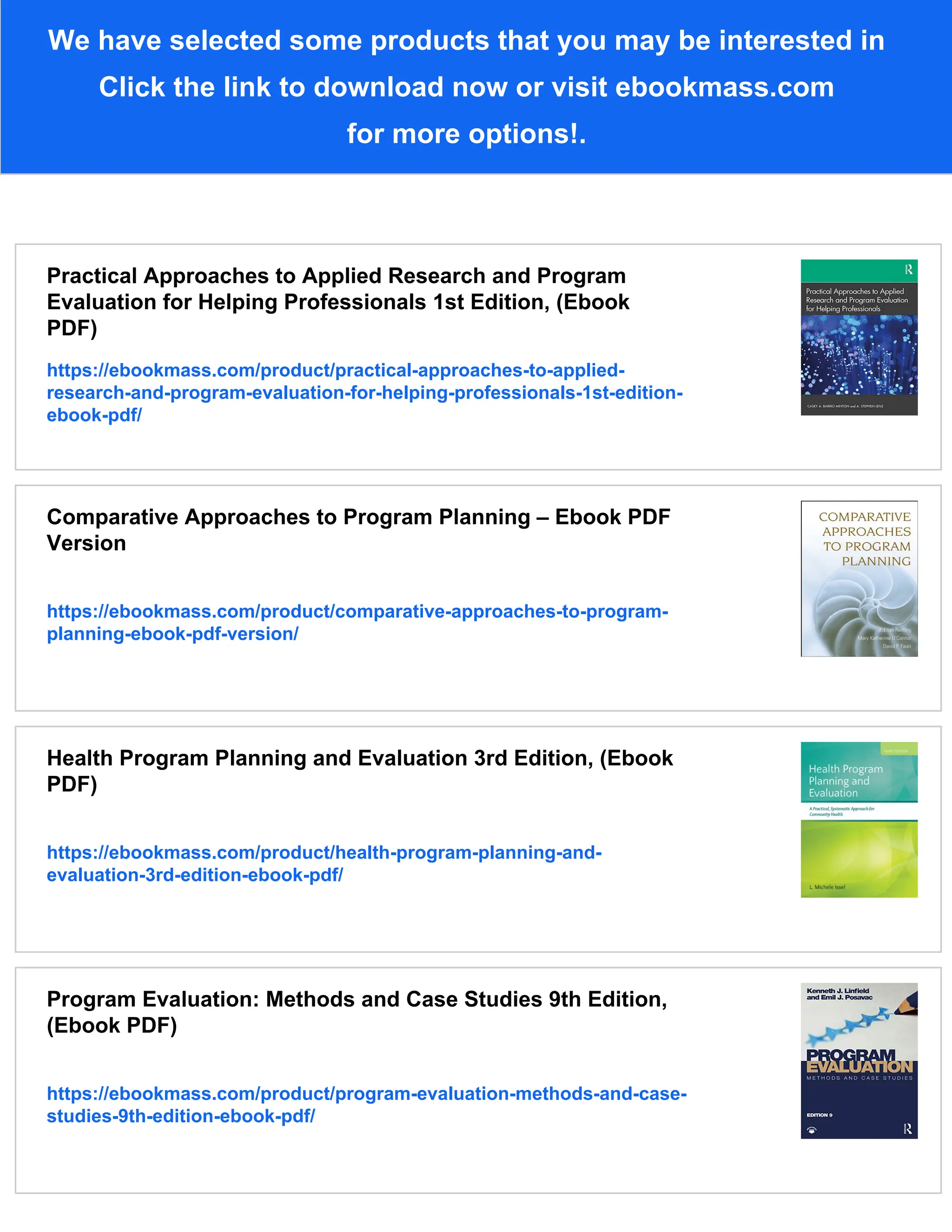 We have selected some products that you may be interested in
Click the link to download now or visit ebookmass.com
for more options!.
Practical Approaches to Applied Research and Program
Evaluation for Helping Professionals 1st Edition, (Ebook
PDF)
https://ebookmass.com/product/practical-approaches-to-applied-
research-and-program-evaluation-for-helping-professionals-1st-edition-
ebook-pdf/
Comparative Approaches to Program Planning – Ebook PDF
Version
https://ebookmass.com/product/comparative-approaches-to-program-
planning-ebook-pdf-version/
Health Program Planning and Evaluation 3rd Edition, (Ebook
PDF)
https://ebookmass.com/product/health-program-planning-and-
evaluation-3rd-edition-ebook-pdf/
Program Evaluation: Methods and Case Studies 9th Edition,
(Ebook PDF)
https://ebookmass.com/product/program-evaluation-methods-and-case-
studies-9th-edition-ebook-pdf/
 