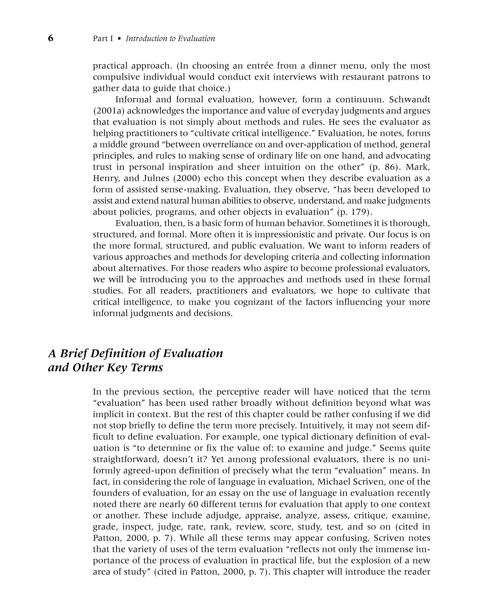 6 Part I • Introduction to Evaluation
practical approach. (In choosing an entrée from a dinner menu, only the most
compulsive individual would conduct exit interviews with restaurant patrons to
gather data to guide that choice.)
Informal and formal evaluation, however, form a continuum. Schwandt
(2001a) acknowledges the importance and value of everyday judgments and argues
that evaluation is not simply about methods and rules. He sees the evaluator as
helping practitioners to “cultivate critical intelligence.” Evaluation, he notes, forms
a middle ground “between overreliance on and over-application of method, general
principles, and rules to making sense of ordinary life on one hand, and advocating
trust in personal inspiration and sheer intuition on the other” (p. 86). Mark,
Henry, and Julnes (2000) echo this concept when they describe evaluation as a
form of assisted sense-making. Evaluation, they observe, “has been developed to
assist and extend natural human abilities to observe, understand, and make judgments
about policies, programs, and other objects in evaluation” (p. 179).
Evaluation, then, is a basic form of human behavior. Sometimes it is thorough,
structured, and formal. More often it is impressionistic and private. Our focus is on
the more formal, structured, and public evaluation. We want to inform readers of
various approaches and methods for developing criteria and collecting information
about alternatives. For those readers who aspire to become professional evaluators,
we will be introducing you to the approaches and methods used in these formal
studies. For all readers, practitioners and evaluators, we hope to cultivate that
critical intelligence, to make you cognizant of the factors influencing your more
informal judgments and decisions.
A Brief Definition of Evaluation
and Other Key Terms
In the previous section, the perceptive reader will have noticed that the term
“evaluation” has been used rather broadly without definition beyond what was
implicit in context. But the rest of this chapter could be rather confusing if we did
not stop briefly to define the term more precisely. Intuitively, it may not seem dif-
ficult to define evaluation. For example, one typical dictionary definition of eval-
uation is “to determine or fix the value of: to examine and judge.” Seems quite
straightforward, doesn’t it? Yet among professional evaluators, there is no uni-
formly agreed-upon definition of precisely what the term “evaluation” means. In
fact, in considering the role of language in evaluation, Michael Scriven, one of the
founders of evaluation, for an essay on the use of language in evaluation recently
noted there are nearly 60 different terms for evaluation that apply to one context
or another. These include adjudge, appraise, analyze, assess, critique, examine,
grade, inspect, judge, rate, rank, review, score, study, test, and so on (cited in
Patton, 2000, p. 7). While all these terms may appear confusing, Scriven notes
that the variety of uses of the term evaluation “reflects not only the immense im-
portance of the process of evaluation in practical life, but the explosion of a new
area of study” (cited in Patton, 2000, p. 7). This chapter will introduce the reader
 