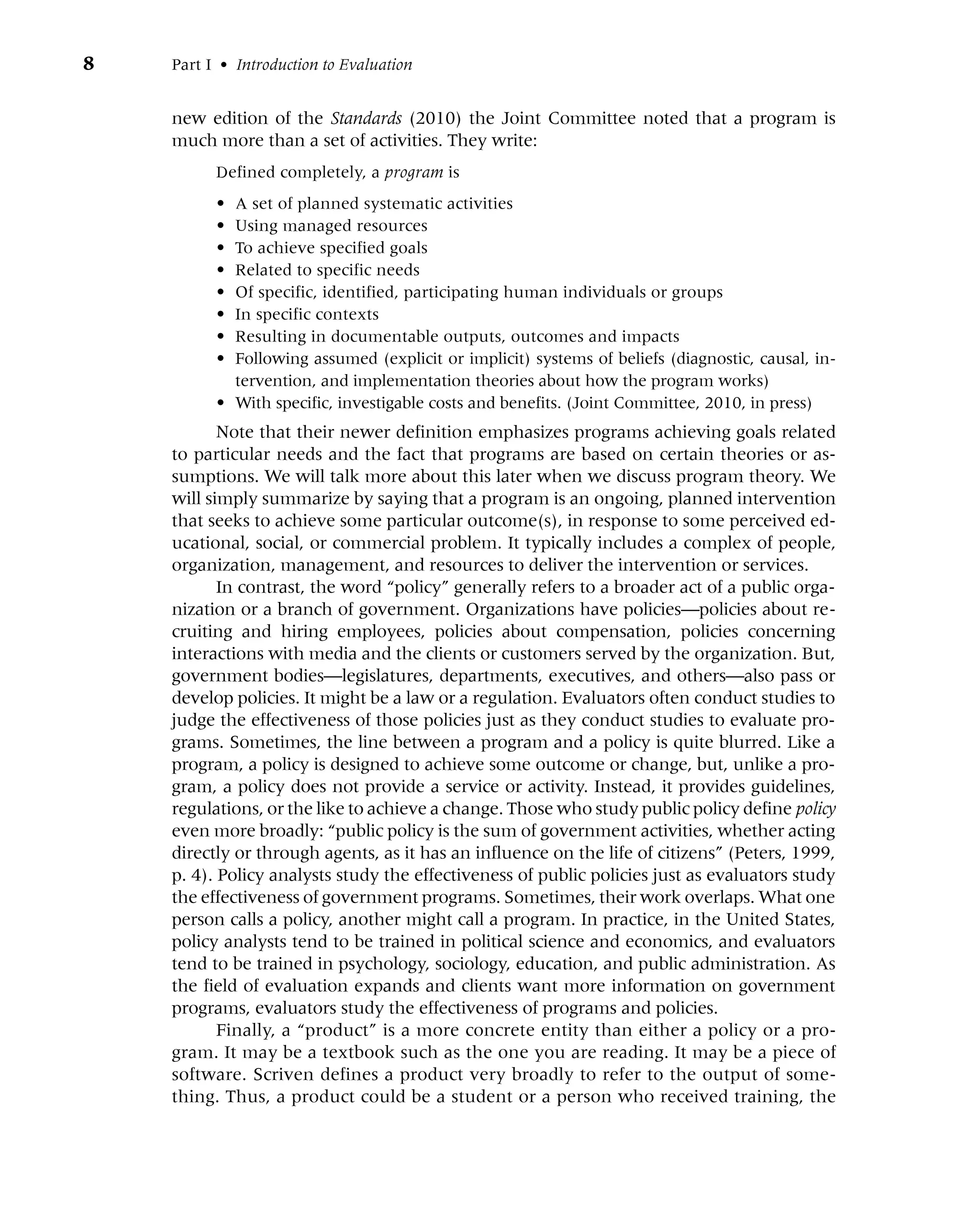 8 Part I • Introduction to Evaluation
new edition of the Standards (2010) the Joint Committee noted that a program is
much more than a set of activities. They write:
Defined completely, a program is
• A set of planned systematic activities
• Using managed resources
• To achieve specified goals
• Related to specific needs
• Of specific, identified, participating human individuals or groups
• In specific contexts
• Resulting in documentable outputs, outcomes and impacts
• Following assumed (explicit or implicit) systems of beliefs (diagnostic, causal, in-
tervention, and implementation theories about how the program works)
• With specific, investigable costs and benefits. (Joint Committee, 2010, in press)
Note that their newer definition emphasizes programs achieving goals related
to particular needs and the fact that programs are based on certain theories or as-
sumptions. We will talk more about this later when we discuss program theory. We
will simply summarize by saying that a program is an ongoing, planned intervention
that seeks to achieve some particular outcome(s), in response to some perceived ed-
ucational, social, or commercial problem. It typically includes a complex of people,
organization, management, and resources to deliver the intervention or services.
In contrast, the word “policy” generally refers to a broader act of a public orga-
nization or a branch of government. Organizations have policies—policies about re-
cruiting and hiring employees, policies about compensation, policies concerning
interactions with media and the clients or customers served by the organization. But,
government bodies—legislatures, departments, executives, and others—also pass or
develop policies. It might be a law or a regulation. Evaluators often conduct studies to
judge the effectiveness of those policies just as they conduct studies to evaluate pro-
grams. Sometimes, the line between a program and a policy is quite blurred. Like a
program, a policy is designed to achieve some outcome or change, but, unlike a pro-
gram, a policy does not provide a service or activity. Instead, it provides guidelines,
regulations, or the like to achieve a change. Those who study public policy define policy
even more broadly: “public policy is the sum of government activities, whether acting
directly or through agents, as it has an influence on the life of citizens” (Peters, 1999,
p. 4). Policy analysts study the effectiveness of public policies just as evaluators study
the effectiveness of government programs. Sometimes, their work overlaps. What one
person calls a policy, another might call a program. In practice, in the United States,
policy analysts tend to be trained in political science and economics, and evaluators
tend to be trained in psychology, sociology, education, and public administration. As
the field of evaluation expands and clients want more information on government
programs, evaluators study the effectiveness of programs and policies.
Finally, a “product” is a more concrete entity than either a policy or a pro-
gram. It may be a textbook such as the one you are reading. It may be a piece of
software. Scriven defines a product very broadly to refer to the output of some-
thing. Thus, a product could be a student or a person who received training, the
 
