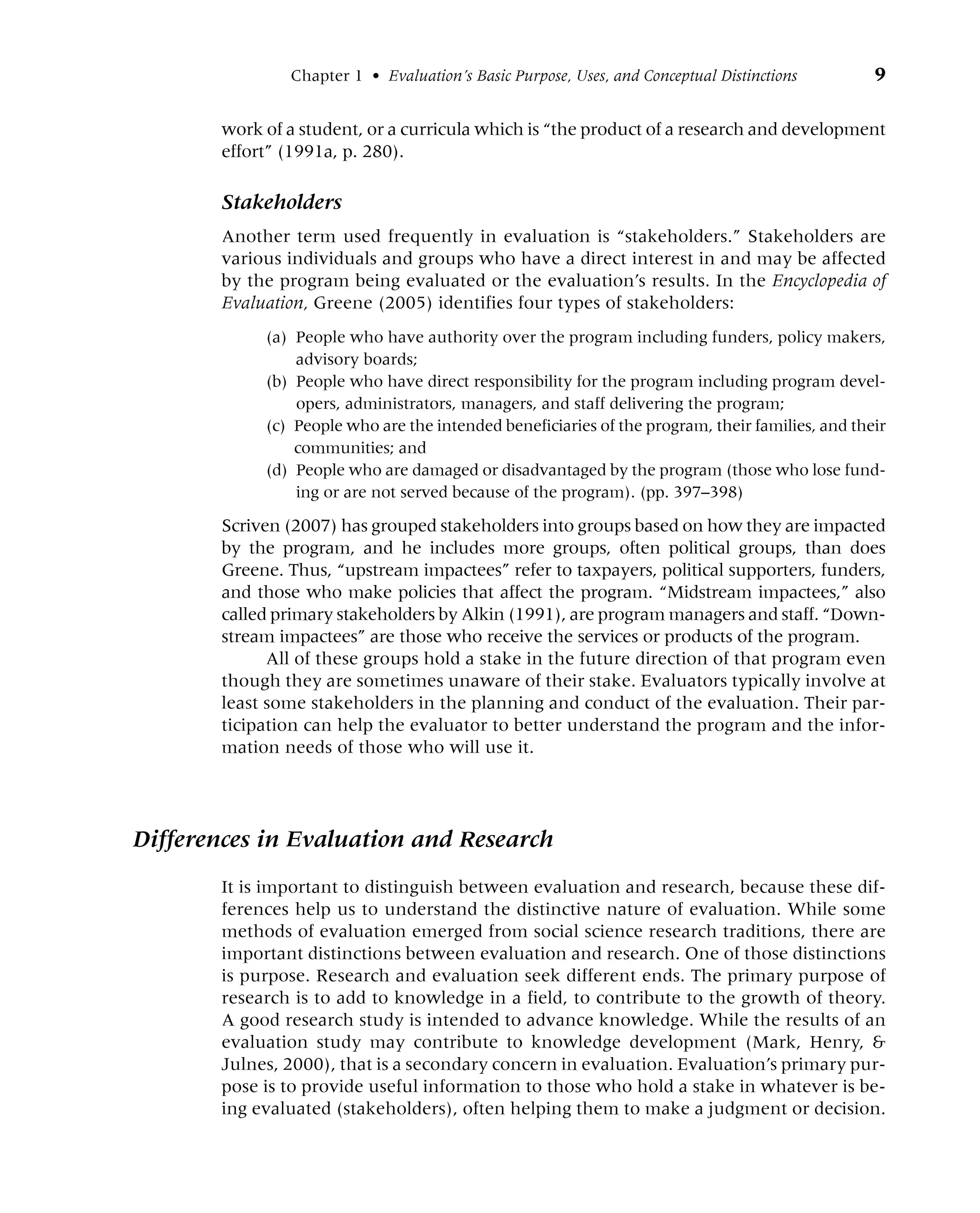 Chapter 1 • Evaluation’s Basic Purpose, Uses, and Conceptual Distinctions 9
work of a student, or a curricula which is “the product of a research and development
effort” (1991a, p. 280).
Stakeholders
Another term used frequently in evaluation is “stakeholders.” Stakeholders are
various individuals and groups who have a direct interest in and may be affected
by the program being evaluated or the evaluation’s results. In the Encyclopedia of
Evaluation, Greene (2005) identifies four types of stakeholders:
(a) People who have authority over the program including funders, policy makers,
advisory boards;
(b) People who have direct responsibility for the program including program devel-
opers, administrators, managers, and staff delivering the program;
(c) People who are the intended beneficiaries of the program, their families, and their
communities; and
(d) People who are damaged or disadvantaged by the program (those who lose fund-
ing or are not served because of the program). (pp. 397–398)
Scriven (2007) has grouped stakeholders into groups based on how they are impacted
by the program, and he includes more groups, often political groups, than does
Greene. Thus, “upstream impactees” refer to taxpayers, political supporters, funders,
and those who make policies that affect the program. “Midstream impactees,” also
called primary stakeholders by Alkin (1991), are program managers and staff. “Down-
stream impactees” are those who receive the services or products of the program.
All of these groups hold a stake in the future direction of that program even
though they are sometimes unaware of their stake. Evaluators typically involve at
least some stakeholders in the planning and conduct of the evaluation. Their par-
ticipation can help the evaluator to better understand the program and the infor-
mation needs of those who will use it.
Differences in Evaluation and Research
It is important to distinguish between evaluation and research, because these dif-
ferences help us to understand the distinctive nature of evaluation. While some
methods of evaluation emerged from social science research traditions, there are
important distinctions between evaluation and research. One of those distinctions
is purpose. Research and evaluation seek different ends. The primary purpose of
research is to add to knowledge in a field, to contribute to the growth of theory.
A good research study is intended to advance knowledge. While the results of an
evaluation study may contribute to knowledge development (Mark, Henry, &
Julnes, 2000), that is a secondary concern in evaluation. Evaluation’s primary pur-
pose is to provide useful information to those who hold a stake in whatever is be-
ing evaluated (stakeholders), often helping them to make a judgment or decision.
 