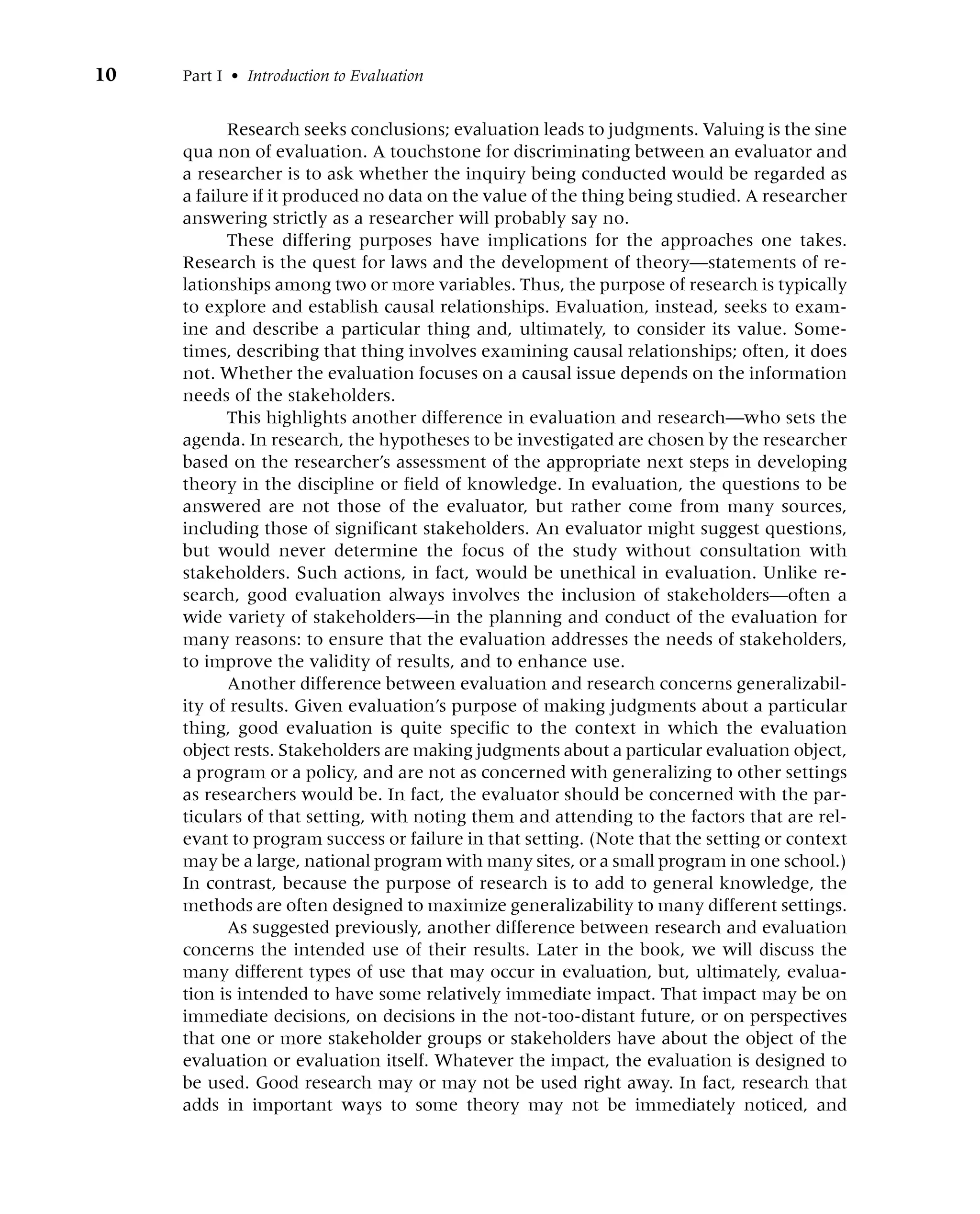 10 Part I • Introduction to Evaluation
Research seeks conclusions; evaluation leads to judgments. Valuing is the sine
qua non of evaluation. A touchstone for discriminating between an evaluator and
a researcher is to ask whether the inquiry being conducted would be regarded as
a failure if it produced no data on the value of the thing being studied. A researcher
answering strictly as a researcher will probably say no.
These differing purposes have implications for the approaches one takes.
Research is the quest for laws and the development of theory—statements of re-
lationships among two or more variables. Thus, the purpose of research is typically
to explore and establish causal relationships. Evaluation, instead, seeks to exam-
ine and describe a particular thing and, ultimately, to consider its value. Some-
times, describing that thing involves examining causal relationships; often, it does
not. Whether the evaluation focuses on a causal issue depends on the information
needs of the stakeholders.
This highlights another difference in evaluation and research—who sets the
agenda. In research, the hypotheses to be investigated are chosen by the researcher
based on the researcher’s assessment of the appropriate next steps in developing
theory in the discipline or field of knowledge. In evaluation, the questions to be
answered are not those of the evaluator, but rather come from many sources,
including those of significant stakeholders. An evaluator might suggest questions,
but would never determine the focus of the study without consultation with
stakeholders. Such actions, in fact, would be unethical in evaluation. Unlike re-
search, good evaluation always involves the inclusion of stakeholders—often a
wide variety of stakeholders—in the planning and conduct of the evaluation for
many reasons: to ensure that the evaluation addresses the needs of stakeholders,
to improve the validity of results, and to enhance use.
Another difference between evaluation and research concerns generalizabil-
ity of results. Given evaluation’s purpose of making judgments about a particular
thing, good evaluation is quite specific to the context in which the evaluation
object rests. Stakeholders are making judgments about a particular evaluation object,
a program or a policy, and are not as concerned with generalizing to other settings
as researchers would be. In fact, the evaluator should be concerned with the par-
ticulars of that setting, with noting them and attending to the factors that are rel-
evant to program success or failure in that setting. (Note that the setting or context
may be a large, national program with many sites, or a small program in one school.)
In contrast, because the purpose of research is to add to general knowledge, the
methods are often designed to maximize generalizability to many different settings.
As suggested previously, another difference between research and evaluation
concerns the intended use of their results. Later in the book, we will discuss the
many different types of use that may occur in evaluation, but, ultimately, evalua-
tion is intended to have some relatively immediate impact. That impact may be on
immediate decisions, on decisions in the not-too-distant future, or on perspectives
that one or more stakeholder groups or stakeholders have about the object of the
evaluation or evaluation itself. Whatever the impact, the evaluation is designed to
be used. Good research may or may not be used right away. In fact, research that
adds in important ways to some theory may not be immediately noticed, and
 