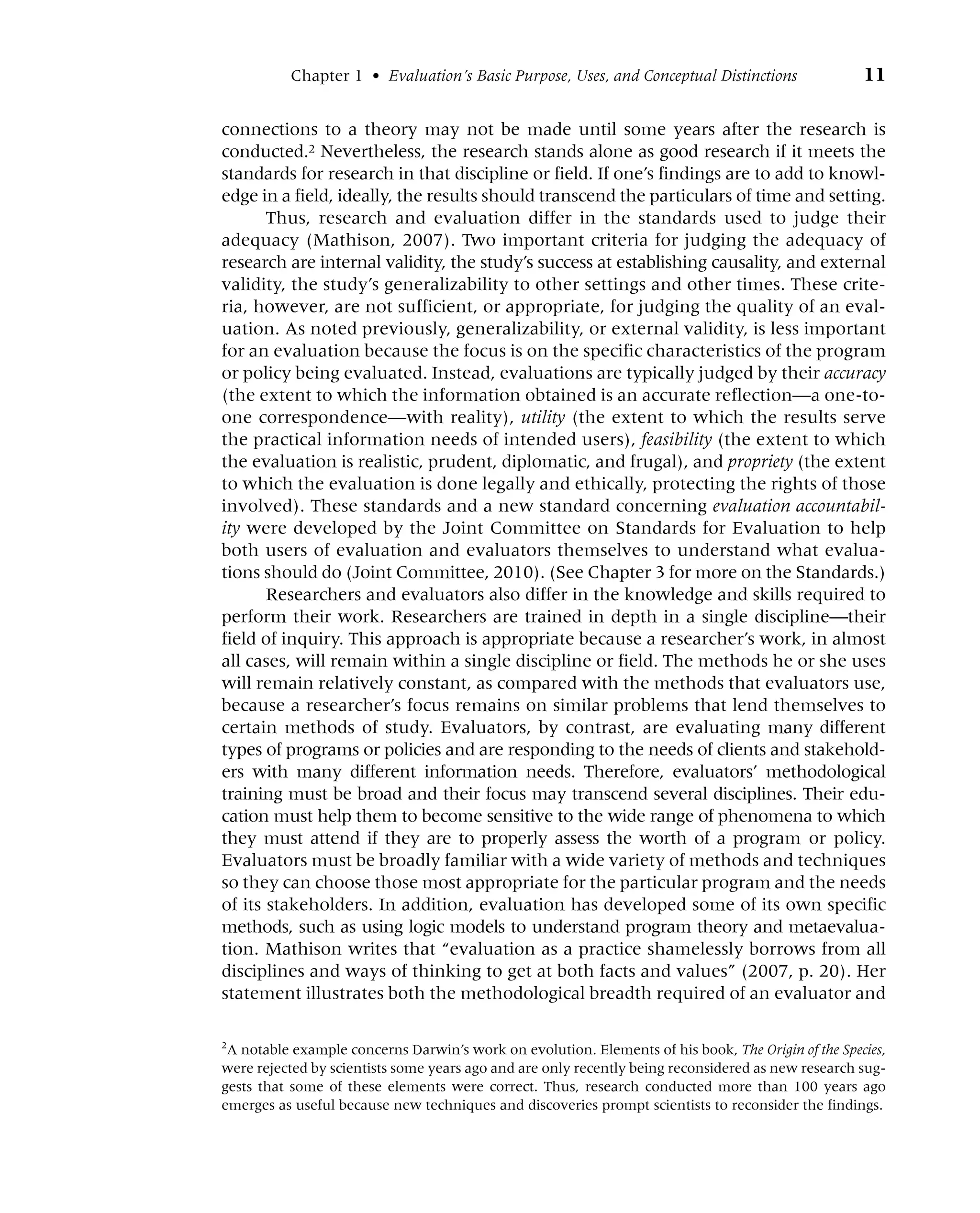 Chapter 1 • Evaluation’s Basic Purpose, Uses, and Conceptual Distinctions 11
connections to a theory may not be made until some years after the research is
conducted.2 Nevertheless, the research stands alone as good research if it meets the
standards for research in that discipline or field. If one’s findings are to add to knowl-
edge in a field, ideally, the results should transcend the particulars of time and setting.
Thus, research and evaluation differ in the standards used to judge their
adequacy (Mathison, 2007). Two important criteria for judging the adequacy of
research are internal validity, the study’s success at establishing causality, and external
validity, the study’s generalizability to other settings and other times. These crite-
ria, however, are not sufficient, or appropriate, for judging the quality of an eval-
uation. As noted previously, generalizability, or external validity, is less important
for an evaluation because the focus is on the specific characteristics of the program
or policy being evaluated. Instead, evaluations are typically judged by their accuracy
(the extent to which the information obtained is an accurate reflection—a one-to-
one correspondence—with reality), utility (the extent to which the results serve
the practical information needs of intended users), feasibility (the extent to which
the evaluation is realistic, prudent, diplomatic, and frugal), and propriety (the extent
to which the evaluation is done legally and ethically, protecting the rights of those
involved). These standards and a new standard concerning evaluation accountabil-
ity were developed by the Joint Committee on Standards for Evaluation to help
both users of evaluation and evaluators themselves to understand what evalua-
tions should do (Joint Committee, 2010). (See Chapter 3 for more on the Standards.)
Researchers and evaluators also differ in the knowledge and skills required to
perform their work. Researchers are trained in depth in a single discipline—their
field of inquiry. This approach is appropriate because a researcher’s work, in almost
all cases, will remain within a single discipline or field. The methods he or she uses
will remain relatively constant, as compared with the methods that evaluators use,
because a researcher’s focus remains on similar problems that lend themselves to
certain methods of study. Evaluators, by contrast, are evaluating many different
types of programs or policies and are responding to the needs of clients and stakehold-
ers with many different information needs. Therefore, evaluators’ methodological
training must be broad and their focus may transcend several disciplines. Their edu-
cation must help them to become sensitive to the wide range of phenomena to which
they must attend if they are to properly assess the worth of a program or policy.
Evaluators must be broadly familiar with a wide variety of methods and techniques
so they can choose those most appropriate for the particular program and the needs
of its stakeholders. In addition, evaluation has developed some of its own specific
methods, such as using logic models to understand program theory and metaevalua-
tion. Mathison writes that “evaluation as a practice shamelessly borrows from all
disciplines and ways of thinking to get at both facts and values” (2007, p. 20). Her
statement illustrates both the methodological breadth required of an evaluator and
2
A notable example concerns Darwin’s work on evolution. Elements of his book, The Origin of the Species,
were rejected by scientists some years ago and are only recently being reconsidered as new research sug-
gests that some of these elements were correct. Thus, research conducted more than 100 years ago
emerges as useful because new techniques and discoveries prompt scientists to reconsider the findings.
 