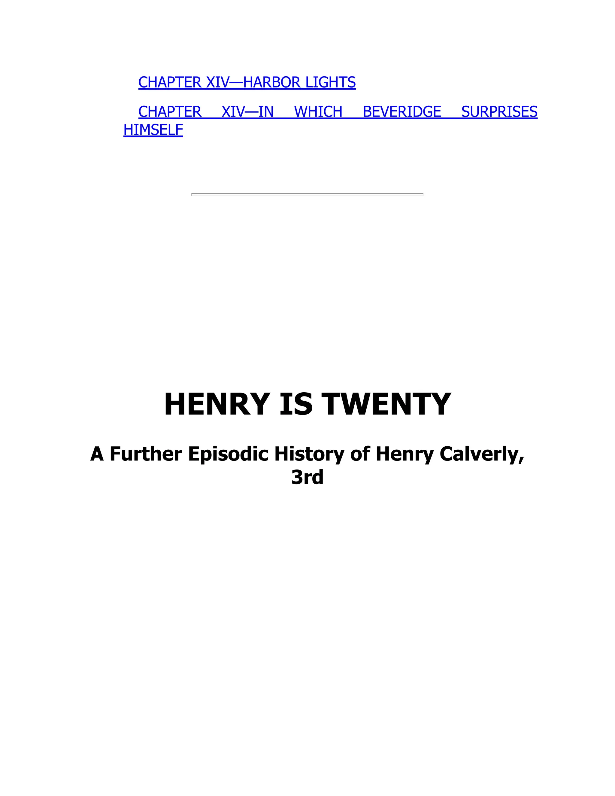 CHAPTER XIV—HARBOR LIGHTS
CHAPTER XIV—IN WHICH BEVERIDGE SURPRISES
HIMSELF
HENRY IS TWENTY
A Further Episodic History of Henry Calverly,
3rd
 