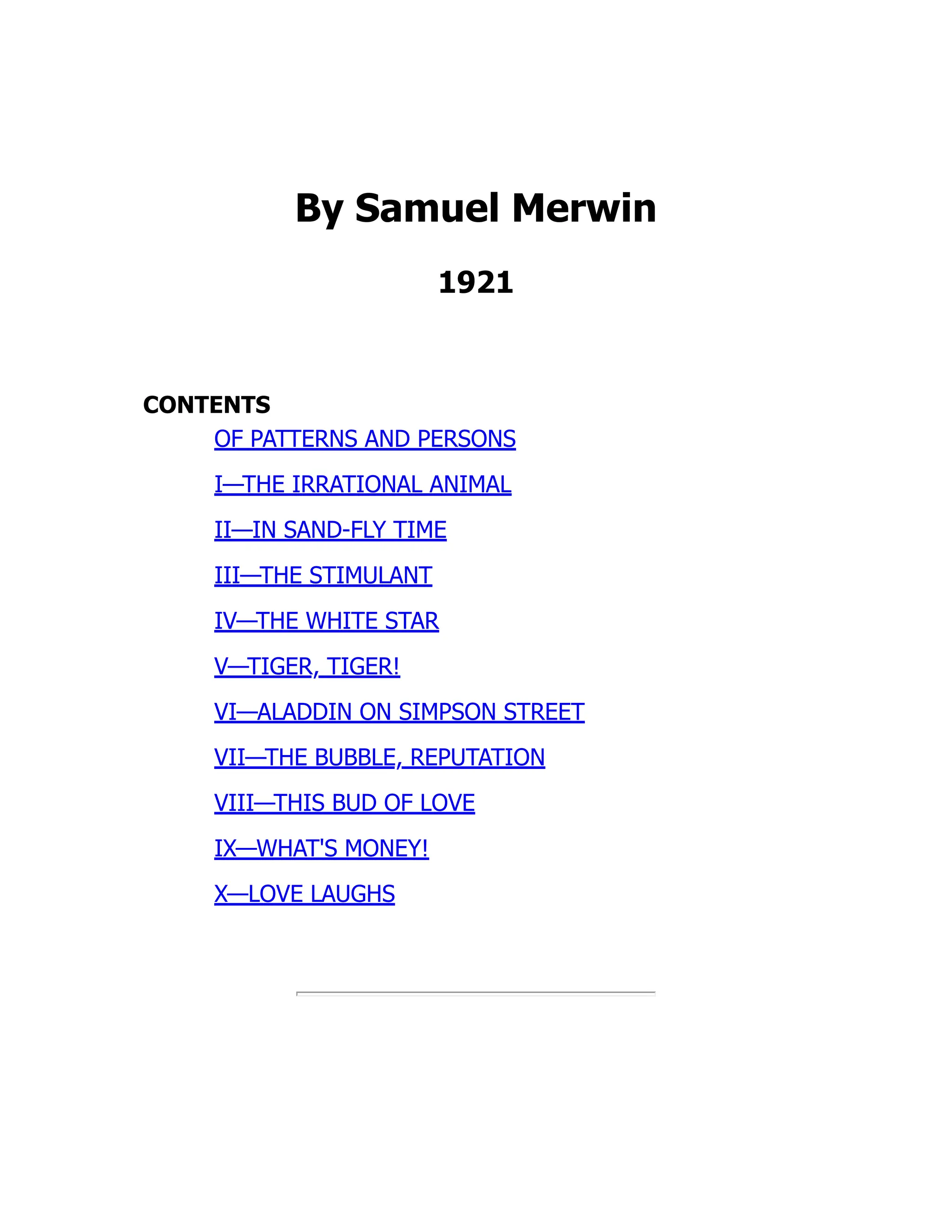 By Samuel Merwin
1921
CONTENTS
OF PATTERNS AND PERSONS
I—THE IRRATIONAL ANIMAL
II—IN SAND-FLY TIME
III—THE STIMULANT
IV—THE WHITE STAR
V—TIGER, TIGER!
VI—ALADDIN ON SIMPSON STREET
VII—THE BUBBLE, REPUTATION
VIII—THIS BUD OF LOVE
IX—WHAT'S MONEY!
X—LOVE LAUGHS
 