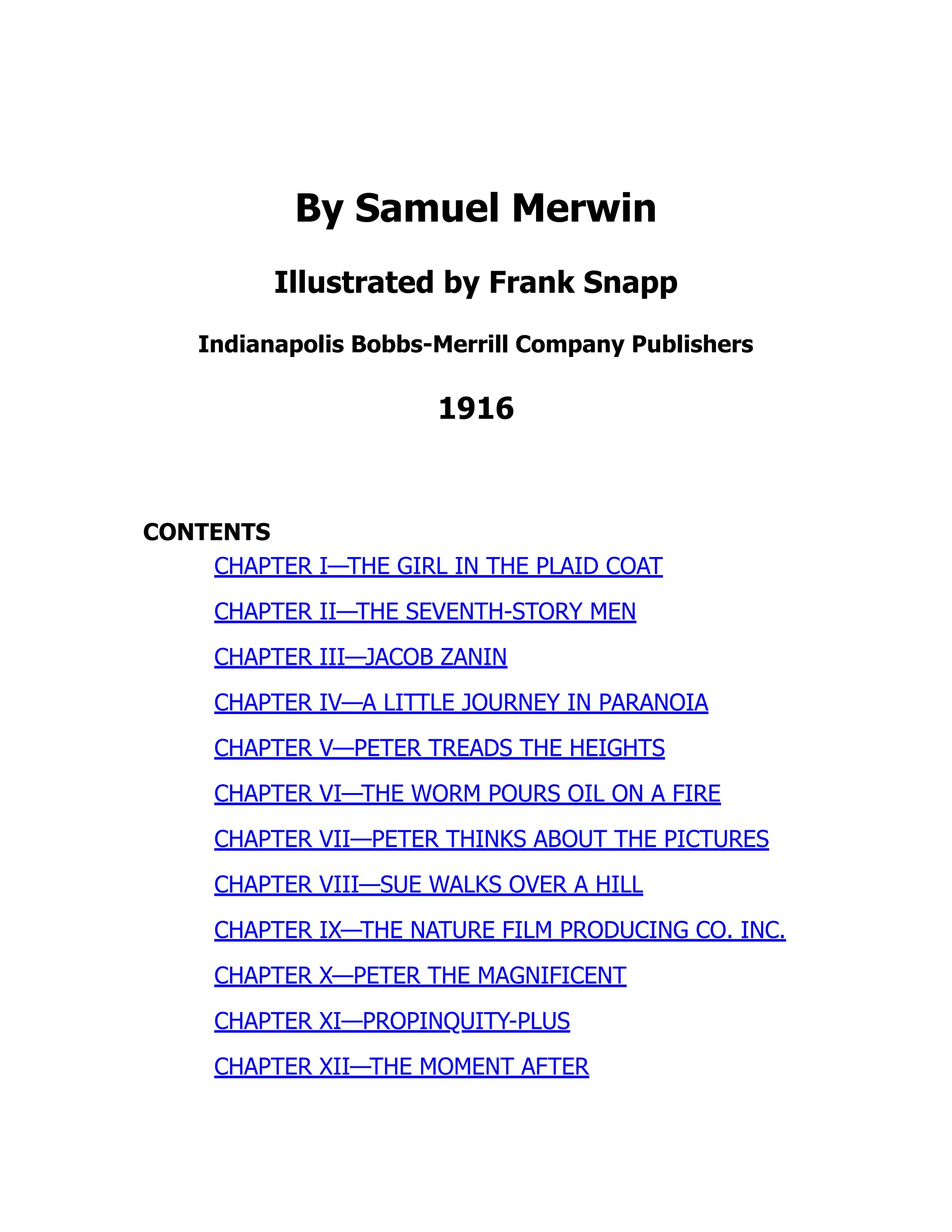 By Samuel Merwin
Illustrated by Frank Snapp
Indianapolis Bobbs-Merrill Company Publishers
1916
CONTENTS
CHAPTER I—THE GIRL IN THE PLAID COAT
CHAPTER II—THE SEVENTH-STORY MEN
CHAPTER III—JACOB ZANIN
CHAPTER IV—A LITTLE JOURNEY IN PARANOIA
CHAPTER V—PETER TREADS THE HEIGHTS
CHAPTER VI—THE WORM POURS OIL ON A FIRE
CHAPTER VII—PETER THINKS ABOUT THE PICTURES
CHAPTER VIII—SUE WALKS OVER A HILL
CHAPTER IX—THE NATURE FILM PRODUCING CO. INC.
CHAPTER X—PETER THE MAGNIFICENT
CHAPTER XI—PROPINQUITY-PLUS
CHAPTER XII—THE MOMENT AFTER
 
