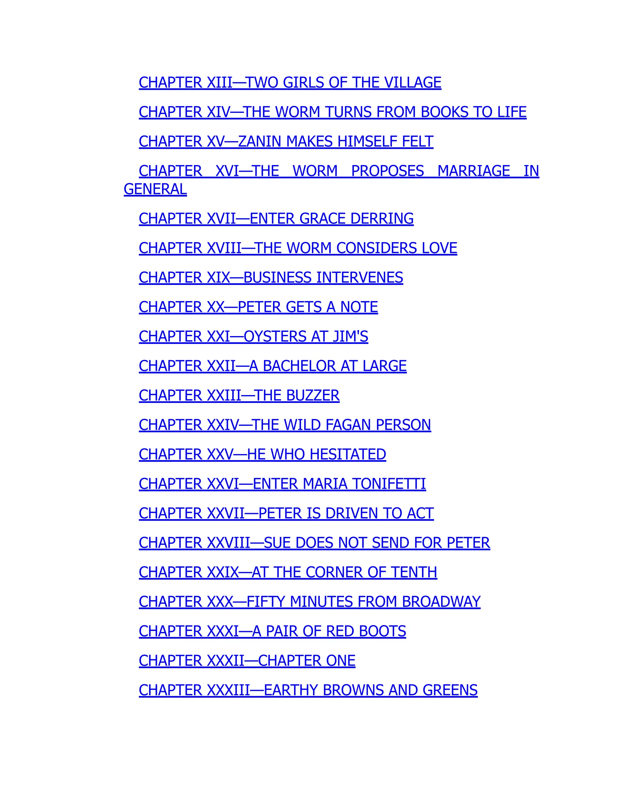 CHAPTER XIII—TWO GIRLS OF THE VILLAGE
CHAPTER XIV—THE WORM TURNS FROM BOOKS TO LIFE
CHAPTER XV—ZANIN MAKES HIMSELF FELT
CHAPTER XVI—THE WORM PROPOSES MARRIAGE IN
GENERAL
CHAPTER XVII—ENTER GRACE DERRING
CHAPTER XVIII—THE WORM CONSIDERS LOVE
CHAPTER XIX—BUSINESS INTERVENES
CHAPTER XX—PETER GETS A NOTE
CHAPTER XXI—OYSTERS AT JIM'S
CHAPTER XXII—A BACHELOR AT LARGE
CHAPTER XXIII—THE BUZZER
CHAPTER XXIV—THE WILD FAGAN PERSON
CHAPTER XXV—HE WHO HESITATED
CHAPTER XXVI—ENTER MARIA TONIFETTI
CHAPTER XXVII—PETER IS DRIVEN TO ACT
CHAPTER XXVIII—SUE DOES NOT SEND FOR PETER
CHAPTER XXIX—AT THE CORNER OF TENTH
CHAPTER XXX—FIFTY MINUTES FROM BROADWAY
CHAPTER XXXI—A PAIR OF RED BOOTS
CHAPTER XXXII—CHAPTER ONE
CHAPTER XXXIII—EARTHY BROWNS AND GREENS
 