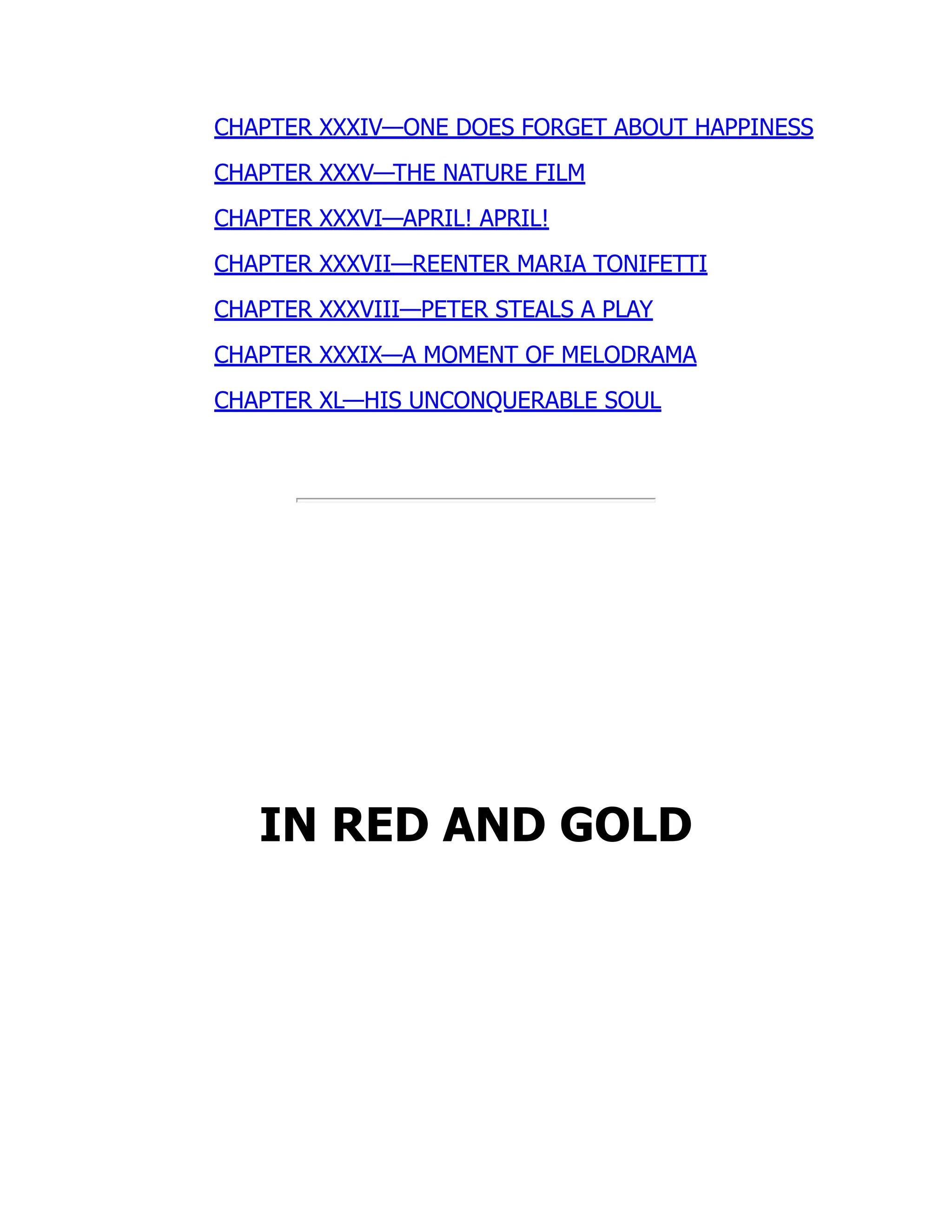 CHAPTER XXXIV—ONE DOES FORGET ABOUT HAPPINESS
CHAPTER XXXV—THE NATURE FILM
CHAPTER XXXVI—APRIL! APRIL!
CHAPTER XXXVII—REENTER MARIA TONIFETTI
CHAPTER XXXVIII—PETER STEALS A PLAY
CHAPTER XXXIX—A MOMENT OF MELODRAMA
CHAPTER XL—HIS UNCONQUERABLE SOUL
IN RED AND GOLD
 