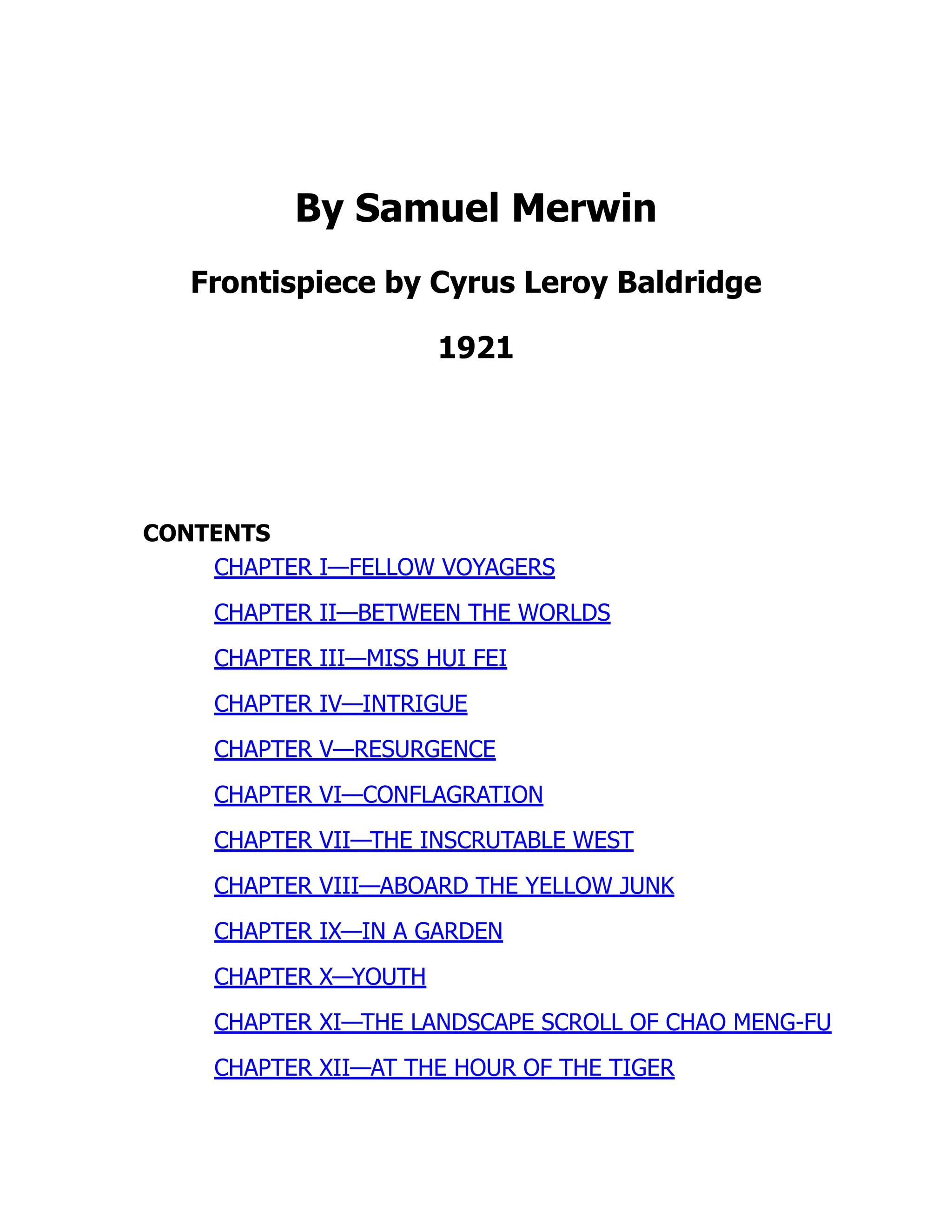 By Samuel Merwin
Frontispiece by Cyrus Leroy Baldridge
1921
CONTENTS
CHAPTER I—FELLOW VOYAGERS
CHAPTER II—BETWEEN THE WORLDS
CHAPTER III—MISS HUI FEI
CHAPTER IV—INTRIGUE
CHAPTER V—RESURGENCE
CHAPTER VI—CONFLAGRATION
CHAPTER VII—THE INSCRUTABLE WEST
CHAPTER VIII—ABOARD THE YELLOW JUNK
CHAPTER IX—IN A GARDEN
CHAPTER X—YOUTH
CHAPTER XI—THE LANDSCAPE SCROLL OF CHAO MENG-FU
CHAPTER XII—AT THE HOUR OF THE TIGER
 
