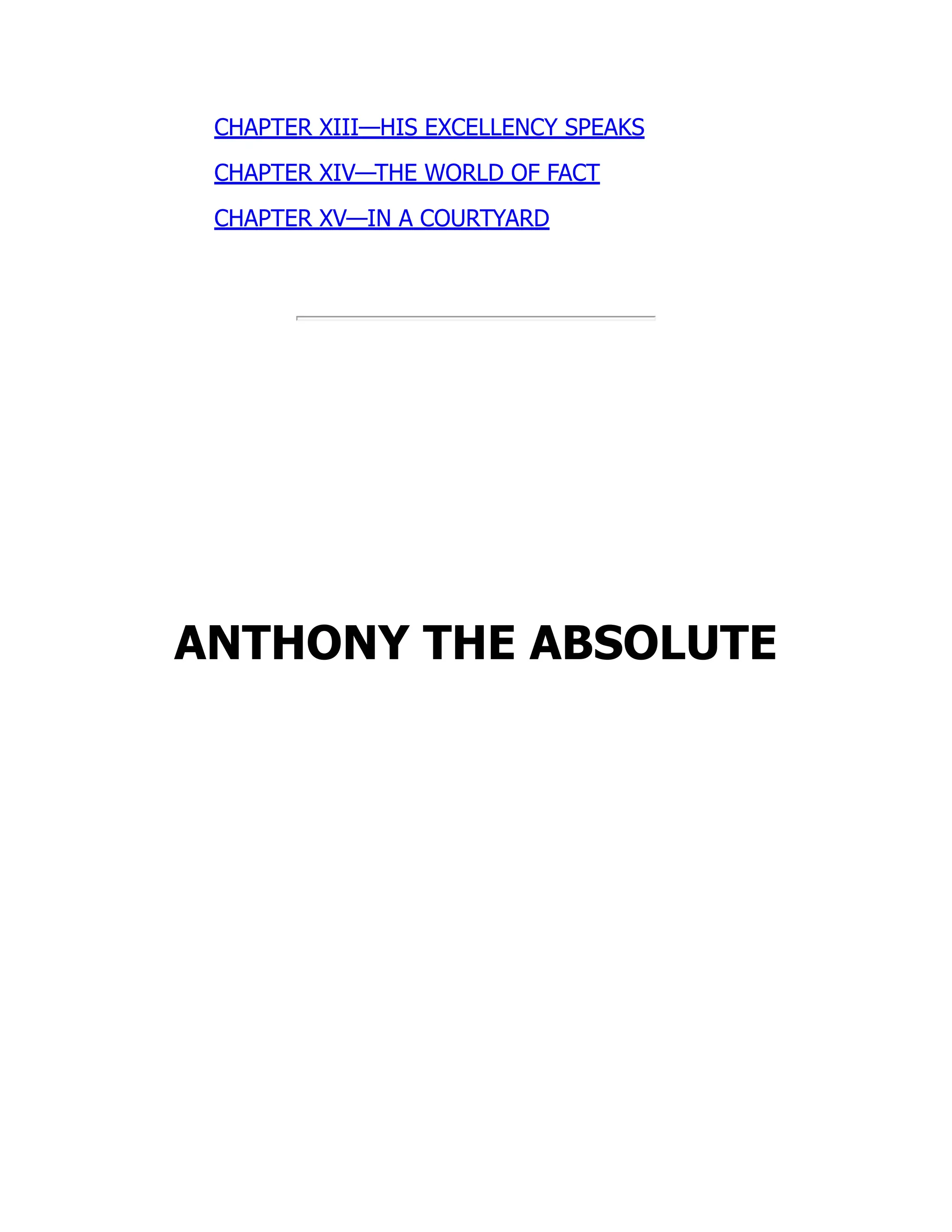 CHAPTER XIII—HIS EXCELLENCY SPEAKS
CHAPTER XIV—THE WORLD OF FACT
CHAPTER XV—IN A COURTYARD
ANTHONY THE ABSOLUTE
 
