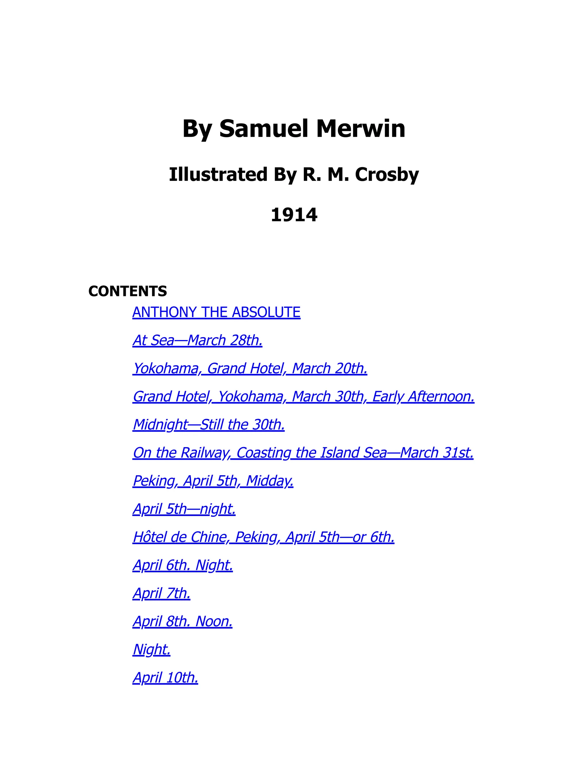 By Samuel Merwin
Illustrated By R. M. Crosby
1914
CONTENTS
ANTHONY THE ABSOLUTE
At Sea—March 28th.
Yokohama, Grand Hotel, March 20th.
Grand Hotel, Yokohama, March 30th, Early Afternoon.
Midnight—Still the 30th.
On the Railway, Coasting the Island Sea—March 31st.
Peking, April 5th, Midday.
April 5th—night.
Hôtel de Chine, Peking, April 5th—or 6th.
April 6th. Night.
April 7th.
April 8th. Noon.
Night.
April 10th.
 