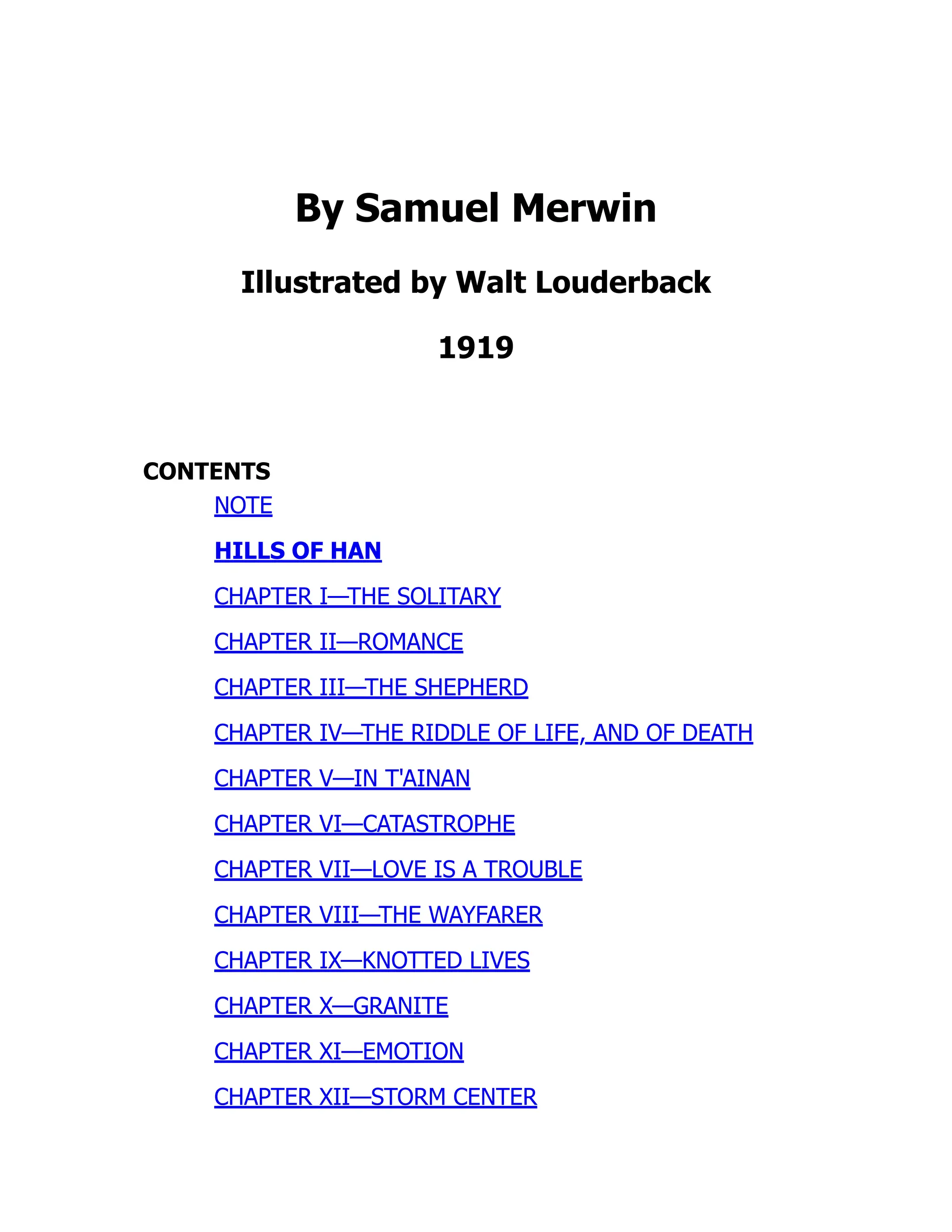 By Samuel Merwin
Illustrated by Walt Louderback
1919
CONTENTS
NOTE
HILLS OF HAN
CHAPTER I—THE SOLITARY
CHAPTER II—ROMANCE
CHAPTER III—THE SHEPHERD
CHAPTER IV—THE RIDDLE OF LIFE, AND OF DEATH
CHAPTER V—IN T'AINAN
CHAPTER VI—CATASTROPHE
CHAPTER VII—LOVE IS A TROUBLE
CHAPTER VIII—THE WAYFARER
CHAPTER IX—KNOTTED LIVES
CHAPTER X—GRANITE
CHAPTER XI—EMOTION
CHAPTER XII—STORM CENTER
 