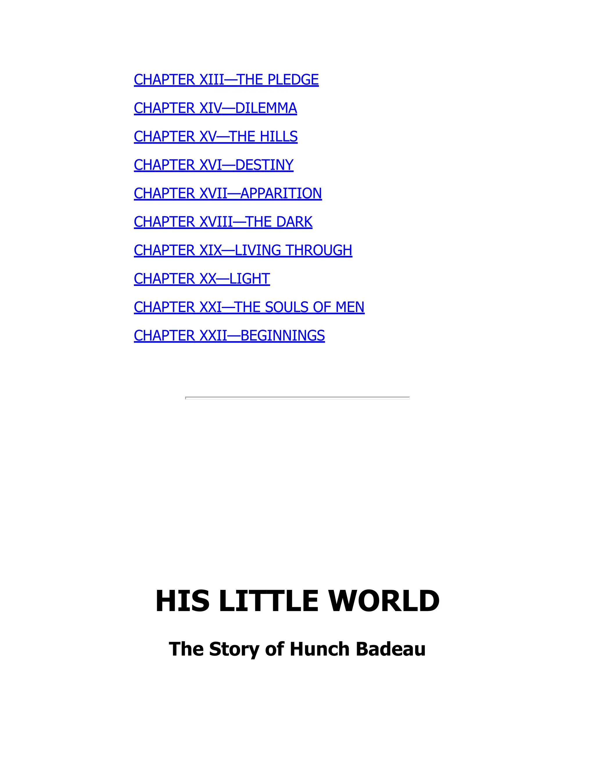 CHAPTER XIII—THE PLEDGE
CHAPTER XIV—DILEMMA
CHAPTER XV—THE HILLS
CHAPTER XVI—DESTINY
CHAPTER XVII—APPARITION
CHAPTER XVIII—THE DARK
CHAPTER XIX—LIVING THROUGH
CHAPTER XX—LIGHT
CHAPTER XXI—THE SOULS OF MEN
CHAPTER XXII—BEGINNINGS
HIS LITTLE WORLD
The Story of Hunch Badeau
 