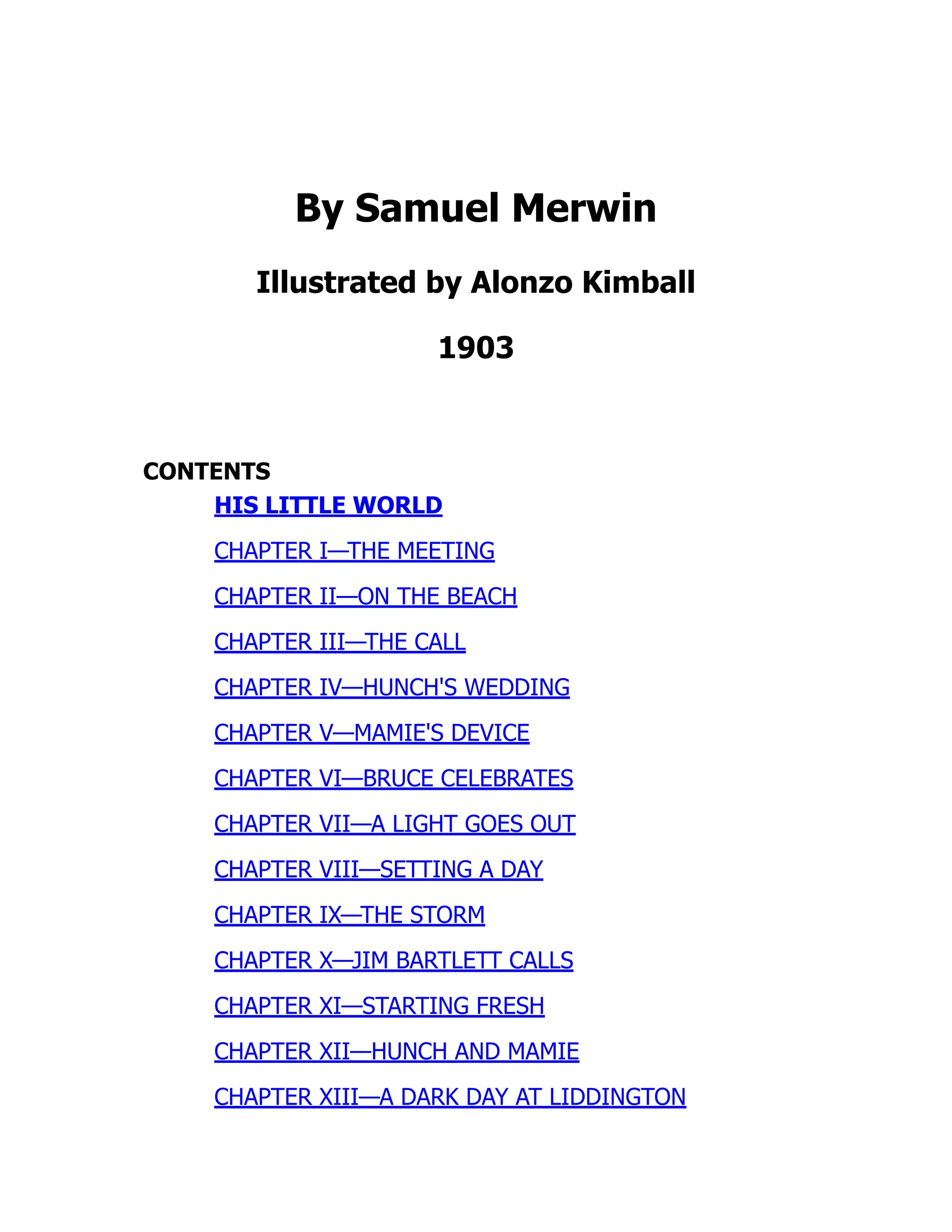 By Samuel Merwin
Illustrated by Alonzo Kimball
1903
CONTENTS
HIS LITTLE WORLD
CHAPTER I—THE MEETING
CHAPTER II—ON THE BEACH
CHAPTER III—THE CALL
CHAPTER IV—HUNCH'S WEDDING
CHAPTER V—MAMIE'S DEVICE
CHAPTER VI—BRUCE CELEBRATES
CHAPTER VII—A LIGHT GOES OUT
CHAPTER VIII—SETTING A DAY
CHAPTER IX—THE STORM
CHAPTER X—JIM BARTLETT CALLS
CHAPTER XI—STARTING FRESH
CHAPTER XII—HUNCH AND MAMIE
CHAPTER XIII—A DARK DAY AT LIDDINGTON
 