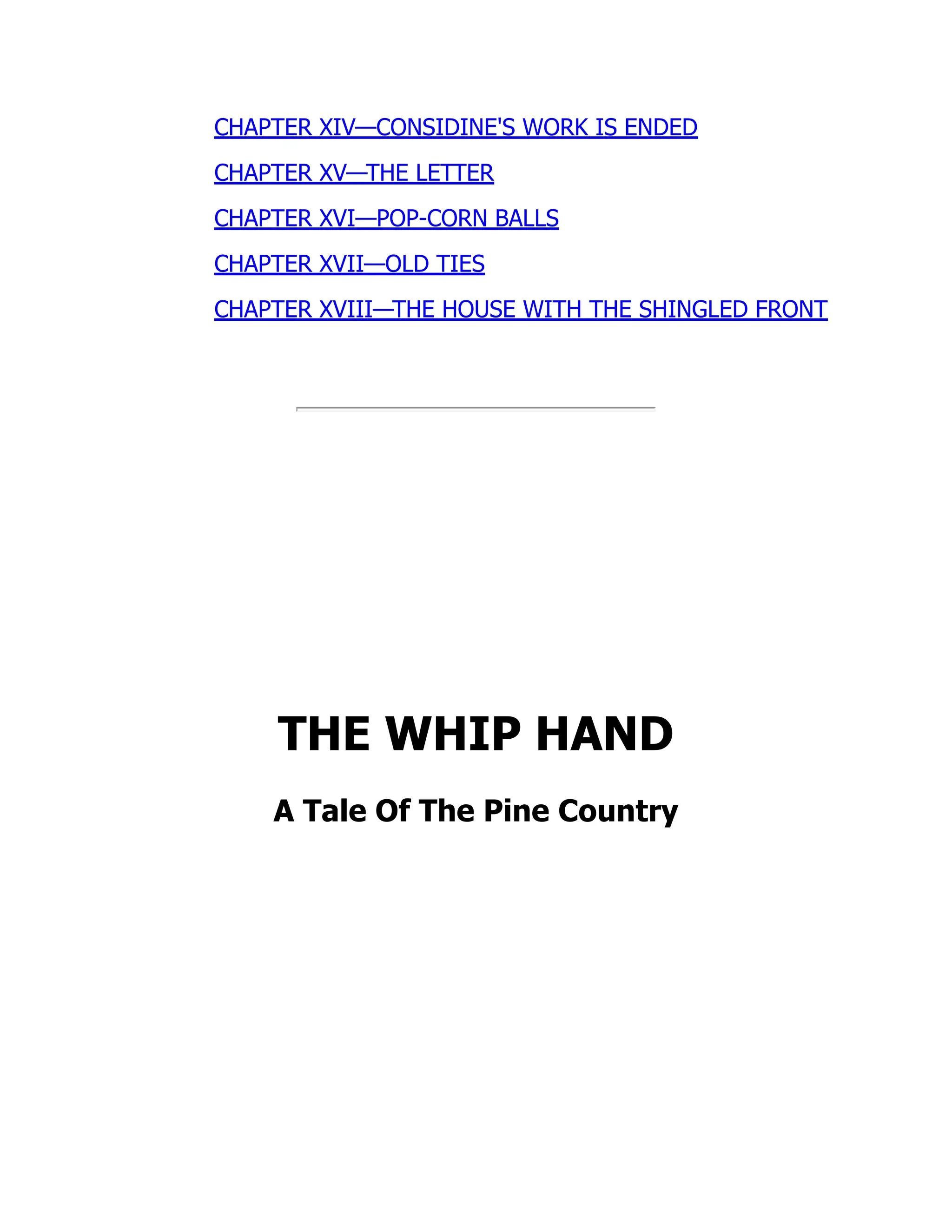 CHAPTER XIV—CONSIDINE'S WORK IS ENDED
CHAPTER XV—THE LETTER
CHAPTER XVI—POP-CORN BALLS
CHAPTER XVII—OLD TIES
CHAPTER XVIII—THE HOUSE WITH THE SHINGLED FRONT
THE WHIP HAND
A Tale Of The Pine Country
 