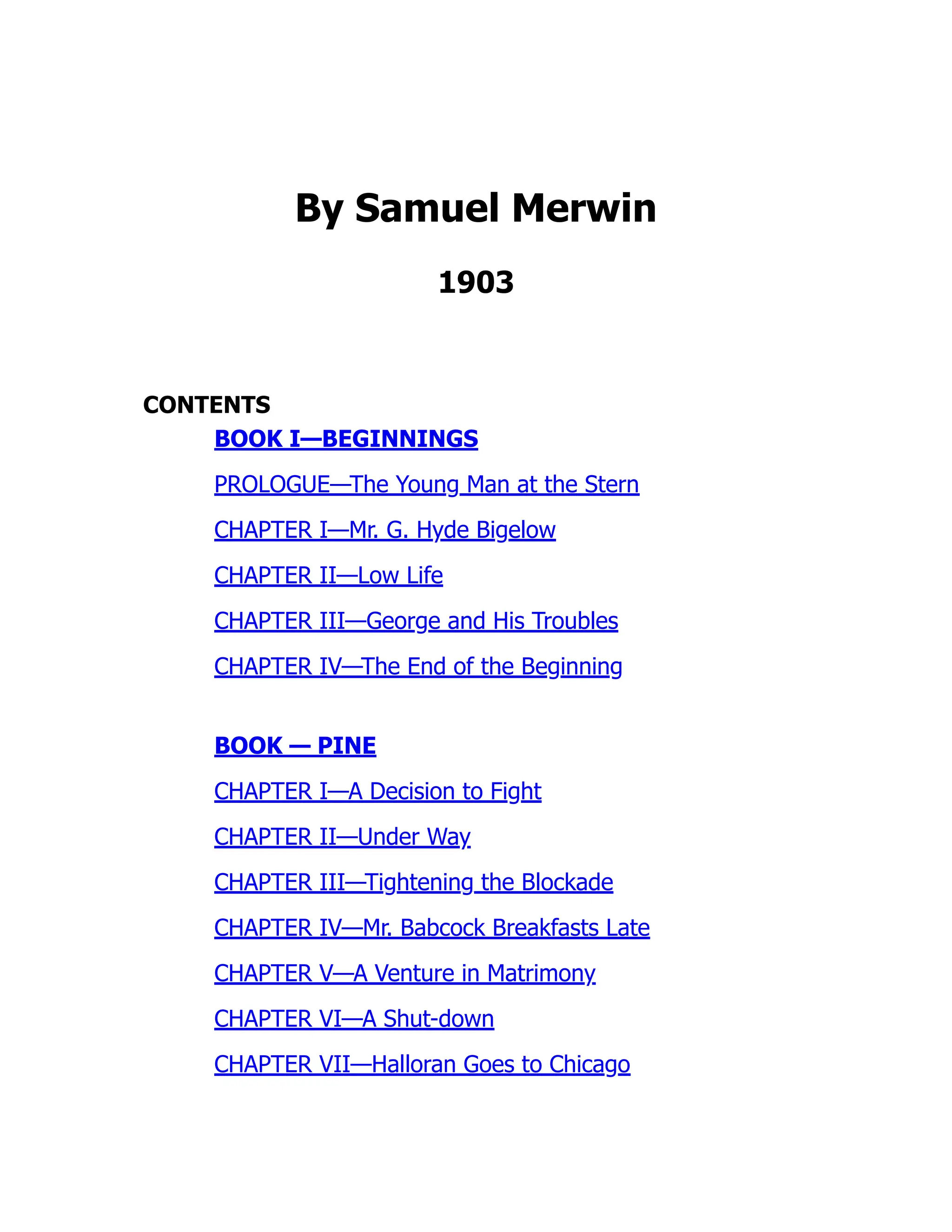 By Samuel Merwin
1903
CONTENTS
BOOK I—BEGINNINGS
PROLOGUE—The Young Man at the Stern
CHAPTER I—Mr. G. Hyde Bigelow
CHAPTER II—Low Life
CHAPTER III—George and His Troubles
CHAPTER IV—The End of the Beginning
BOOK — PINE
CHAPTER I—A Decision to Fight
CHAPTER II—Under Way
CHAPTER III—Tightening the Blockade
CHAPTER IV—Mr. Babcock Breakfasts Late
CHAPTER V—A Venture in Matrimony
CHAPTER VI—A Shut-down
CHAPTER VII—Halloran Goes to Chicago
 