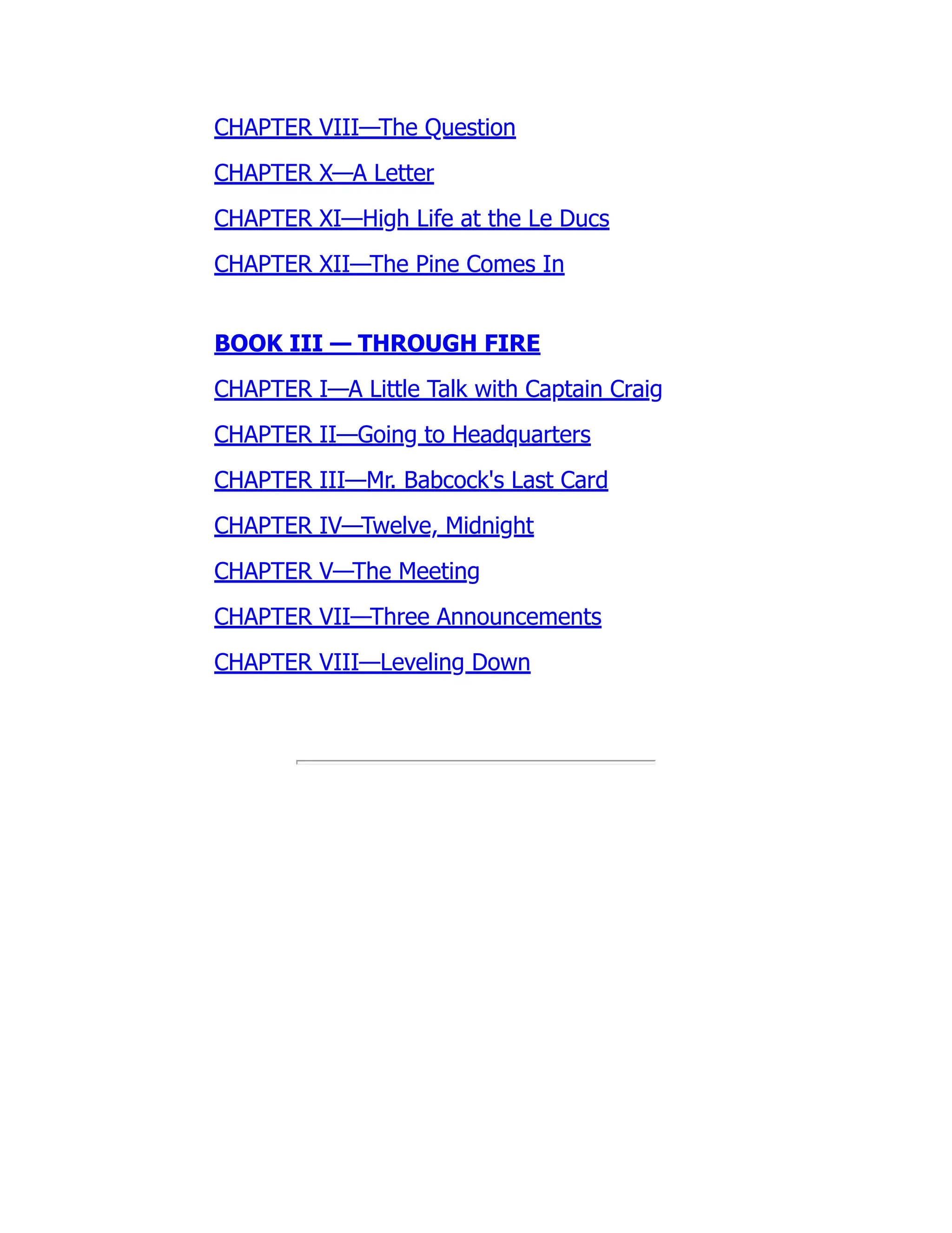 CHAPTER VIII—The Question
CHAPTER X—A Letter
CHAPTER XI—High Life at the Le Ducs
CHAPTER XII—The Pine Comes In
BOOK III — THROUGH FIRE
CHAPTER I—A Little Talk with Captain Craig
CHAPTER II—Going to Headquarters
CHAPTER III—Mr. Babcock's Last Card
CHAPTER IV—Twelve, Midnight
CHAPTER V—The Meeting
CHAPTER VII—Three Announcements
CHAPTER VIII—Leveling Down
 
