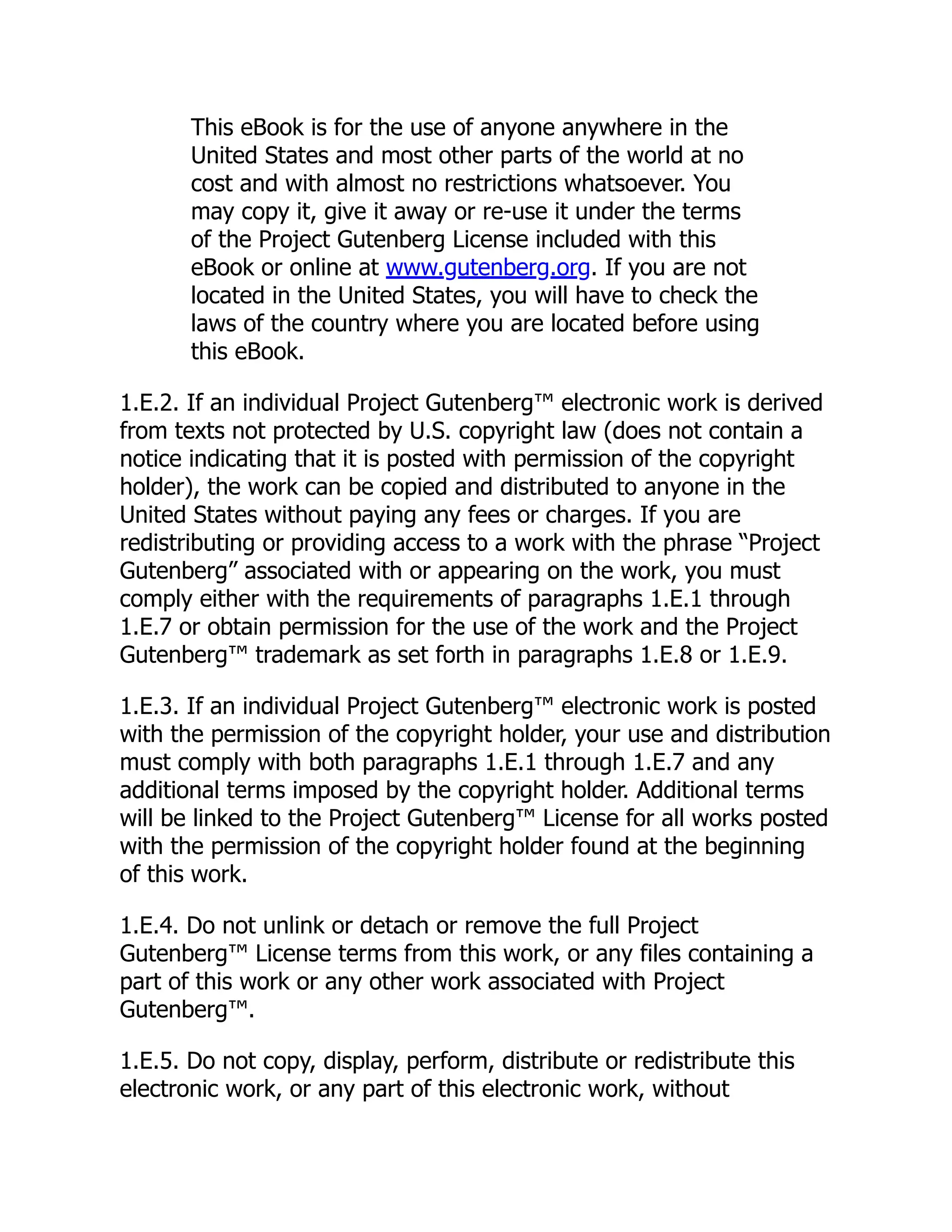 This eBook is for the use of anyone anywhere in the
United States and most other parts of the world at no
cost and with almost no restrictions whatsoever. You
may copy it, give it away or re-use it under the terms
of the Project Gutenberg License included with this
eBook or online at www.gutenberg.org. If you are not
located in the United States, you will have to check the
laws of the country where you are located before using
this eBook.
1.E.2. If an individual Project Gutenberg™ electronic work is derived
from texts not protected by U.S. copyright law (does not contain a
notice indicating that it is posted with permission of the copyright
holder), the work can be copied and distributed to anyone in the
United States without paying any fees or charges. If you are
redistributing or providing access to a work with the phrase “Project
Gutenberg” associated with or appearing on the work, you must
comply either with the requirements of paragraphs 1.E.1 through
1.E.7 or obtain permission for the use of the work and the Project
Gutenberg™ trademark as set forth in paragraphs 1.E.8 or 1.E.9.
1.E.3. If an individual Project Gutenberg™ electronic work is posted
with the permission of the copyright holder, your use and distribution
must comply with both paragraphs 1.E.1 through 1.E.7 and any
additional terms imposed by the copyright holder. Additional terms
will be linked to the Project Gutenberg™ License for all works posted
with the permission of the copyright holder found at the beginning
of this work.
1.E.4. Do not unlink or detach or remove the full Project
Gutenberg™ License terms from this work, or any files containing a
part of this work or any other work associated with Project
Gutenberg™.
1.E.5. Do not copy, display, perform, distribute or redistribute this
electronic work, or any part of this electronic work, without
 