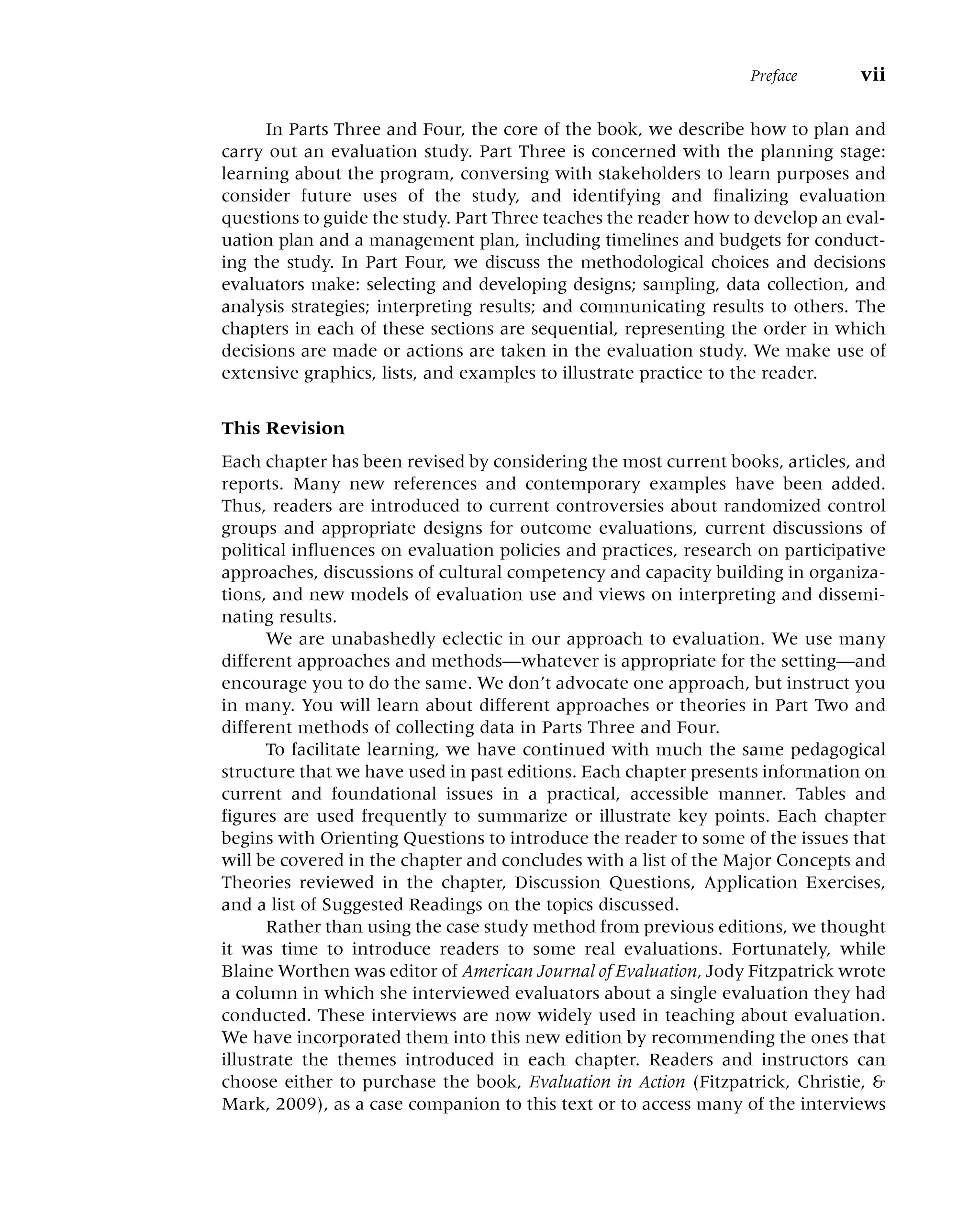 In Parts Three and Four, the core of the book, we describe how to plan and
carry out an evaluation study. Part Three is concerned with the planning stage:
learning about the program, conversing with stakeholders to learn purposes and
consider future uses of the study, and identifying and finalizing evaluation
questions to guide the study. Part Three teaches the reader how to develop an eval-
uation plan and a management plan, including timelines and budgets for conduct-
ing the study. In Part Four, we discuss the methodological choices and decisions
evaluators make: selecting and developing designs; sampling, data collection, and
analysis strategies; interpreting results; and communicating results to others. The
chapters in each of these sections are sequential, representing the order in which
decisions are made or actions are taken in the evaluation study. We make use of
extensive graphics, lists, and examples to illustrate practice to the reader.
This Revision
Each chapter has been revised by considering the most current books, articles, and
reports. Many new references and contemporary examples have been added.
Thus, readers are introduced to current controversies about randomized control
groups and appropriate designs for outcome evaluations, current discussions of
political influences on evaluation policies and practices, research on participative
approaches, discussions of cultural competency and capacity building in organiza-
tions, and new models of evaluation use and views on interpreting and dissemi-
nating results.
We are unabashedly eclectic in our approach to evaluation. We use many
different approaches and methods––whatever is appropriate for the setting––and
encourage you to do the same. We don’t advocate one approach, but instruct you
in many. You will learn about different approaches or theories in Part Two and
different methods of collecting data in Parts Three and Four.
To facilitate learning, we have continued with much the same pedagogical
structure that we have used in past editions. Each chapter presents information on
current and foundational issues in a practical, accessible manner. Tables and
figures are used frequently to summarize or illustrate key points. Each chapter
begins with Orienting Questions to introduce the reader to some of the issues that
will be covered in the chapter and concludes with a list of the Major Concepts and
Theories reviewed in the chapter, Discussion Questions, Application Exercises,
and a list of Suggested Readings on the topics discussed.
Rather than using the case study method from previous editions, we thought
it was time to introduce readers to some real evaluations. Fortunately, while
Blaine Worthen was editor of American Journal of Evaluation, Jody Fitzpatrick wrote
a column in which she interviewed evaluators about a single evaluation they had
conducted. These interviews are now widely used in teaching about evaluation.
We have incorporated them into this new edition by recommending the ones that
illustrate the themes introduced in each chapter. Readers and instructors can
choose either to purchase the book, Evaluation in Action (Fitzpatrick, Christie, &
Mark, 2009), as a case companion to this text or to access many of the interviews
Preface vii
 
