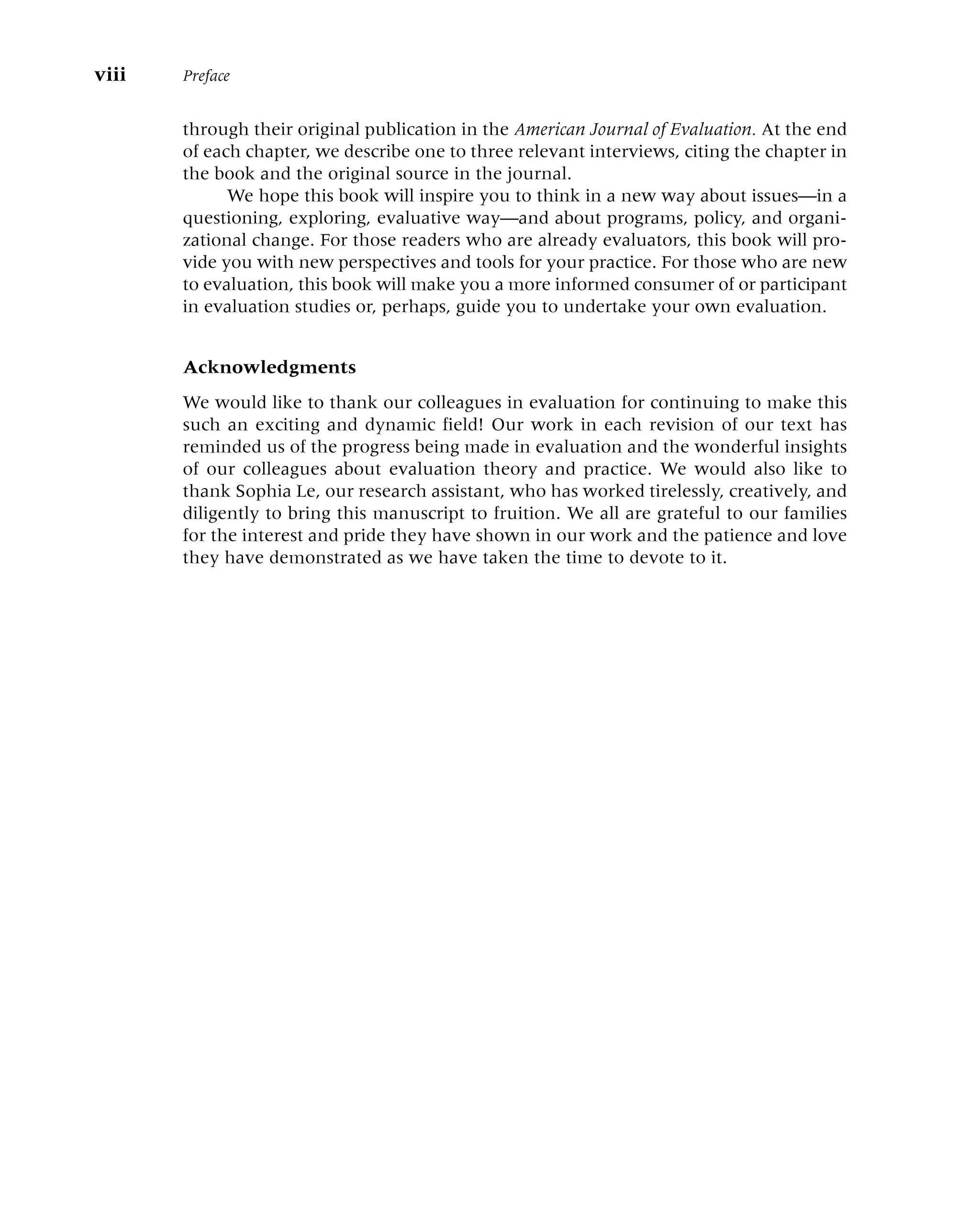 through their original publication in the American Journal of Evaluation. At the end
of each chapter, we describe one to three relevant interviews, citing the chapter in
the book and the original source in the journal.
We hope this book will inspire you to think in a new way about issues—in a
questioning, exploring, evaluative way—and about programs, policy, and organi-
zational change. For those readers who are already evaluators, this book will pro-
vide you with new perspectives and tools for your practice. For those who are new
to evaluation, this book will make you a more informed consumer of or participant
in evaluation studies or, perhaps, guide you to undertake your own evaluation.
Acknowledgments
We would like to thank our colleagues in evaluation for continuing to make this
such an exciting and dynamic field! Our work in each revision of our text has
reminded us of the progress being made in evaluation and the wonderful insights
of our colleagues about evaluation theory and practice. We would also like to
thank Sophia Le, our research assistant, who has worked tirelessly, creatively, and
diligently to bring this manuscript to fruition. We all are grateful to our families
for the interest and pride they have shown in our work and the patience and love
they have demonstrated as we have taken the time to devote to it.
viii Preface
 