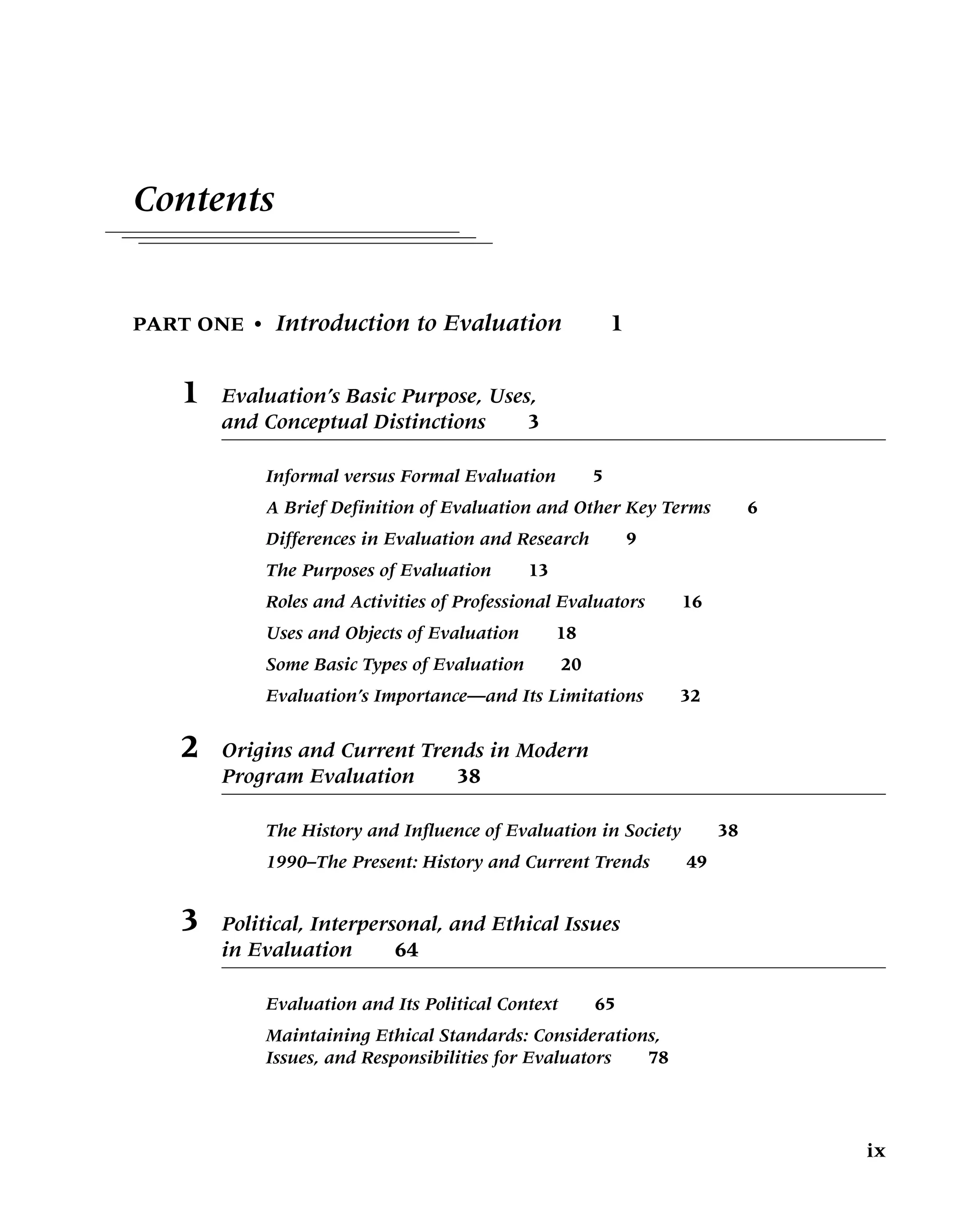 Contents
PART ONE • Introduction to Evaluation 1
1 Evaluation’s Basic Purpose, Uses,
and Conceptual Distinctions 3
Informal versus Formal Evaluation 5
A Brief Definition of Evaluation and Other Key Terms 6
Differences in Evaluation and Research 9
The Purposes of Evaluation 13
Roles and Activities of Professional Evaluators 16
Uses and Objects of Evaluation 18
Some Basic Types of Evaluation 20
Evaluation’s Importance—and Its Limitations 32
2 Origins and Current Trends in Modern
Program Evaluation 38
The History and Influence of Evaluation in Society 38
1990–The Present: History and Current Trends 49
3 Political, Interpersonal, and Ethical Issues
in Evaluation 64
Evaluation and Its Political Context 65
Maintaining Ethical Standards: Considerations,
Issues, and Responsibilities for Evaluators 78
ix
 