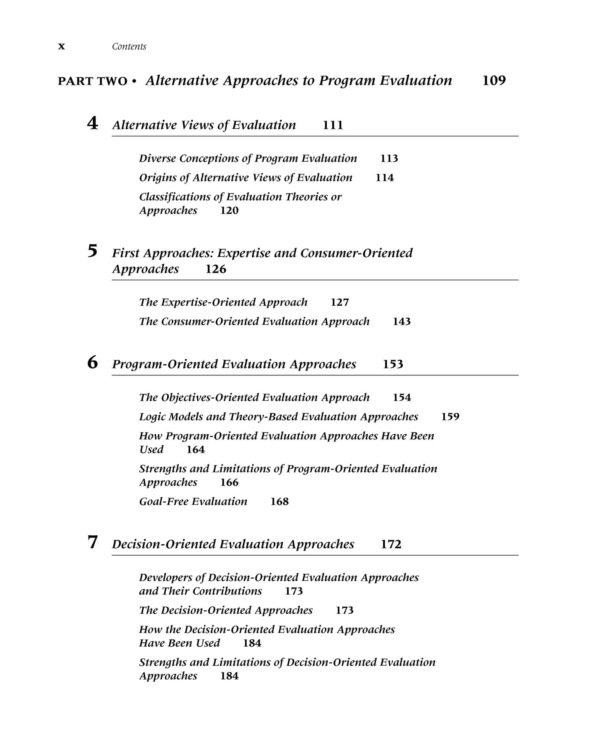 PART TWO • Alternative Approaches to Program Evaluation 109
4 Alternative Views of Evaluation 111
Diverse Conceptions of Program Evaluation 113
Origins of Alternative Views of Evaluation 114
Classifications of Evaluation Theories or
Approaches 120
5 First Approaches: Expertise and Consumer-Oriented
Approaches 126
The Expertise-Oriented Approach 127
The Consumer-Oriented Evaluation Approach 143
6 Program-Oriented Evaluation Approaches 153
The Objectives-Oriented Evaluation Approach 154
Logic Models and Theory-Based Evaluation Approaches 159
How Program-Oriented Evaluation Approaches Have Been
Used 164
Strengths and Limitations of Program-Oriented Evaluation
Approaches 166
Goal-Free Evaluation 168
7 Decision-Oriented Evaluation Approaches 172
Developers of Decision-Oriented Evaluation Approaches
and Their Contributions 173
The Decision-Oriented Approaches 173
How the Decision-Oriented Evaluation Approaches
Have Been Used 184
Strengths and Limitations of Decision-Oriented Evaluation
Approaches 184
x Contents
 