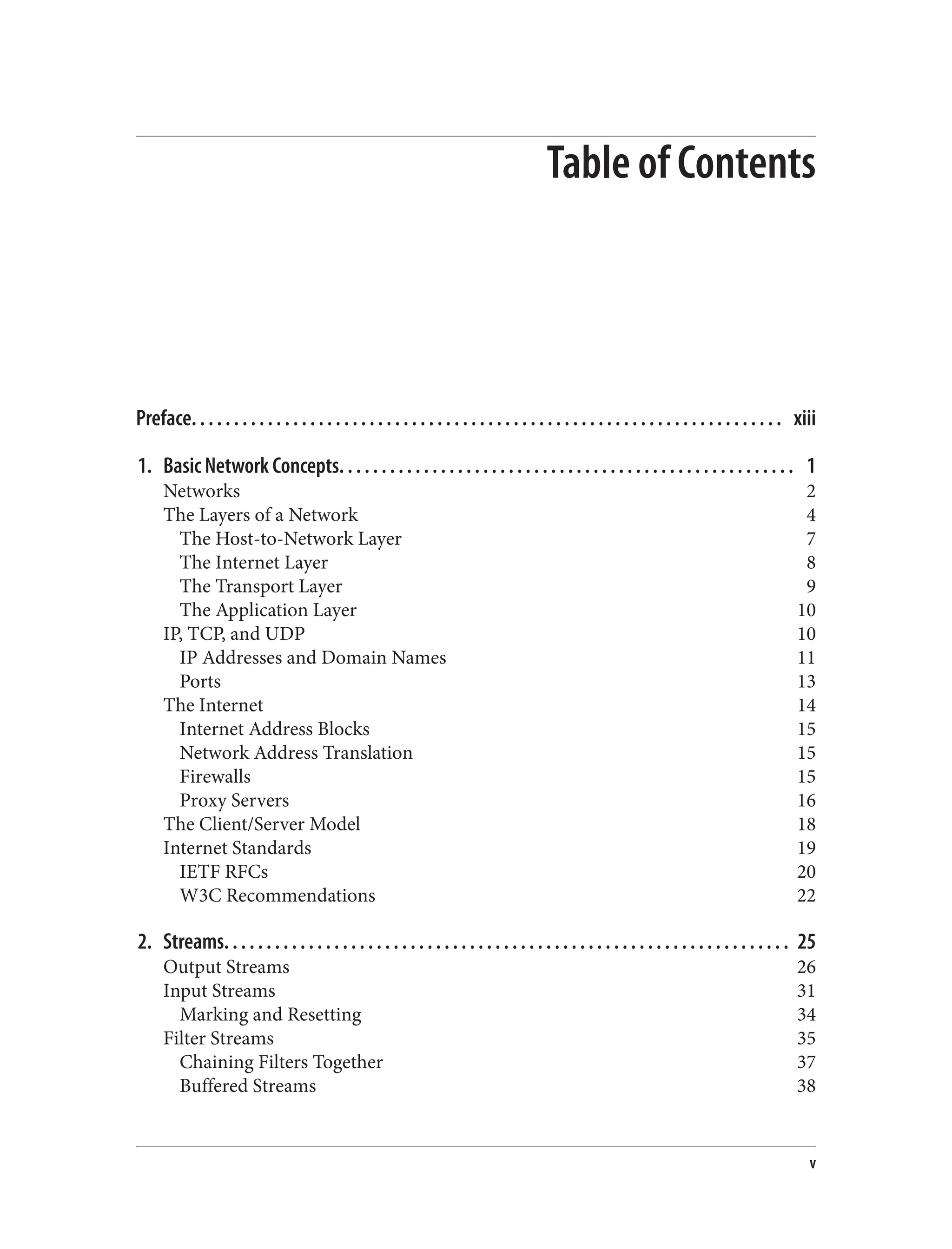 Table of Contents Preface. . . . . . . . . . . . . . . . . . . . . . . . . . . . . . . . . . . . . . . . . . . . . . . . . . . . . . . . . . . . . . . . . . . . . . xiii 1. Basic Network Concepts. . . . . . . . . . . . . . . . . . . . . . . . . . . . . . . . . . . . . . . . . . . . . . . . . . . . . . 1 Networks 2 The Layers of a Network 4 The Host-to-Network Layer 7 The Internet Layer 8 The Transport Layer 9 The Application Layer 10 IP, TCP, and UDP 10 IP Addresses and Domain Names 11 Ports 13 The Internet 14 Internet Address Blocks 15 Network Address Translation 15 Firewalls 15 Proxy Servers 16 The Client/Server Model 18 Internet Standards 19 IETF RFCs 20 W3C Recommendations 22 2. Streams. . . . . . . . . . . . . . . . . . . . . . . . . . . . . . . . . . . . . . . . . . . . . . . . . . . . . . . . . . . . . . . . . . . 25 Output Streams 26 Input Streams 31 Marking and Resetting 34 Filter Streams 35 Chaining Filters Together 37 Buffered Streams 38 v 