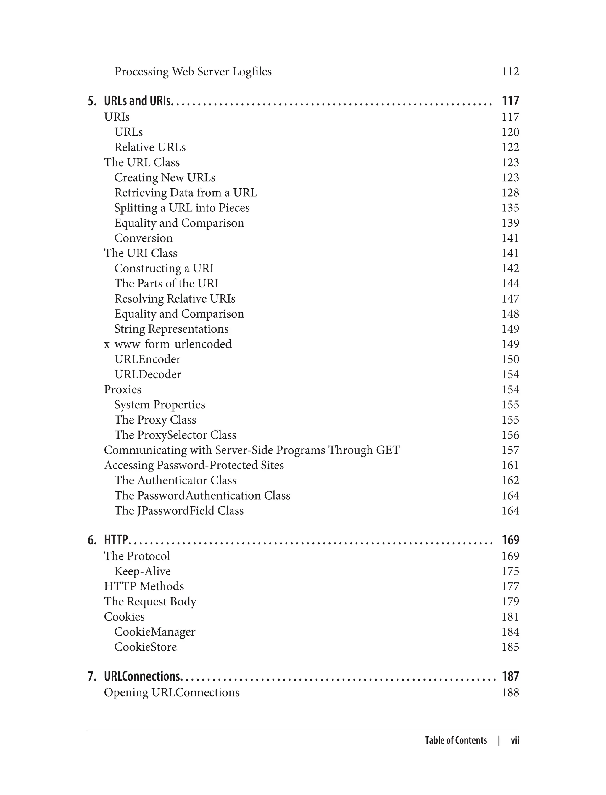 Processing Web Server Logfiles 112 5. URLs and URIs. . . . . . . . . . . . . . . . . . . . . . . . . . . . . . . . . . . . . . . . . . . . . . . . . . . . . . . . . . . . 117 URIs 117 URLs 120 Relative URLs 122 The URL Class 123 Creating New URLs 123 Retrieving Data from a URL 128 Splitting a URL into Pieces 135 Equality and Comparison 139 Conversion 141 The URI Class 141 Constructing a URI 142 The Parts of the URI 144 Resolving Relative URIs 147 Equality and Comparison 148 String Representations 149 x-www-form-urlencoded 149 URLEncoder 150 URLDecoder 154 Proxies 154 System Properties 155 The Proxy Class 155 The ProxySelector Class 156 Communicating with Server-Side Programs Through GET 157 Accessing Password-Protected Sites 161 The Authenticator Class 162 The PasswordAuthentication Class 164 The JPasswordField Class 164 6. HTTP. . . . . . . . . . . . . . . . . . . . . . . . . . . . . . . . . . . . . . . . . . . . . . . . . . . . . . . . . . . . . . . . . . . . 169 The Protocol 169 Keep-Alive 175 HTTP Methods 177 The Request Body 179 Cookies 181 CookieManager 184 CookieStore 185 7. URLConnections. . . . . . . . . . . . . . . . . . . . . . . . . . . . . . . . . . . . . . . . . . . . . . . . . . . . . . . . . . . 187 Opening URLConnections 188 Table of Contents | vii 
