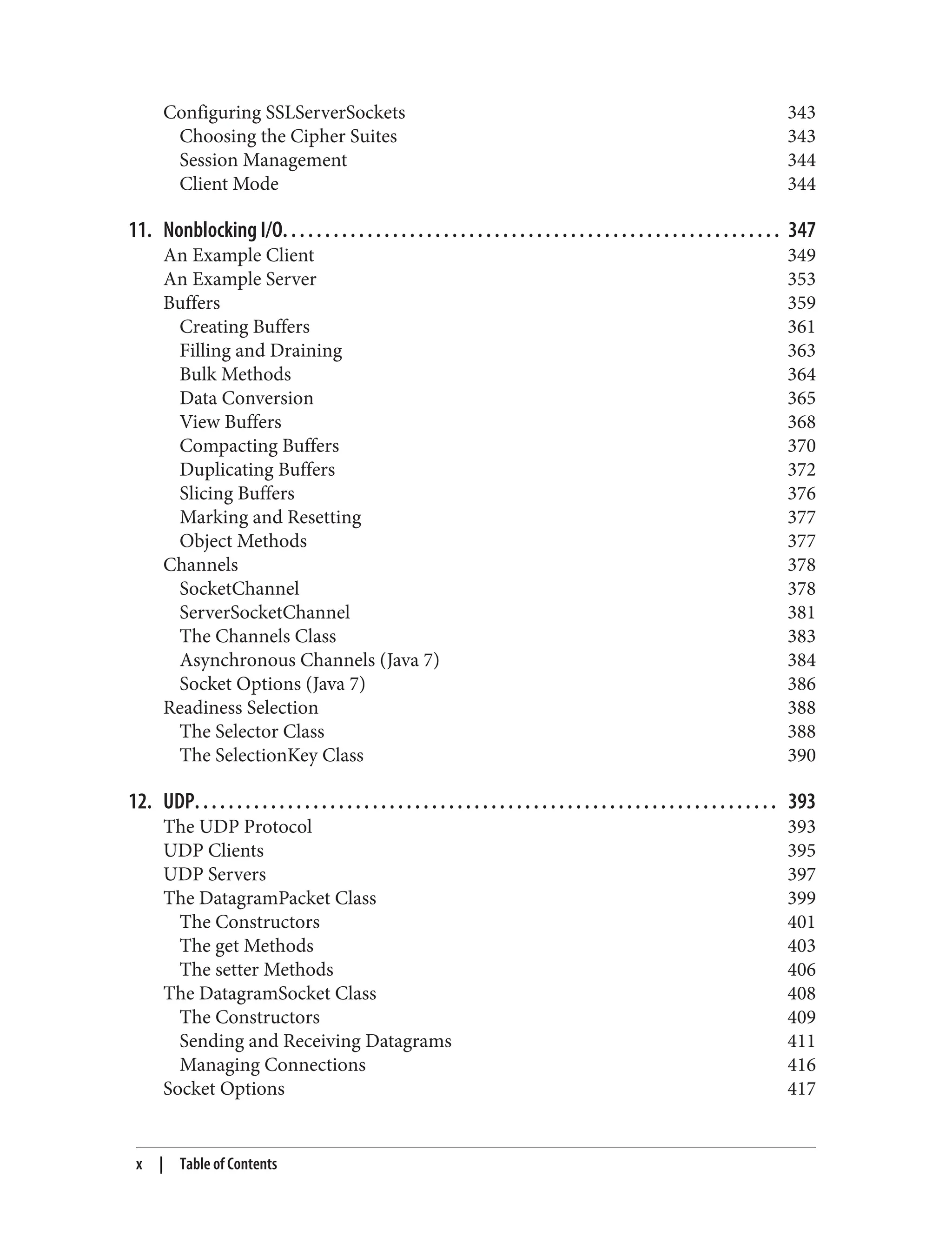 Configuring SSLServerSockets 343 Choosing the Cipher Suites 343 Session Management 344 Client Mode 344 11. Nonblocking I/O. . . . . . . . . . . . . . . . . . . . . . . . . . . . . . . . . . . . . . . . . . . . . . . . . . . . . . . . . . . 347 An Example Client 349 An Example Server 353 Buffers 359 Creating Buffers 361 Filling and Draining 363 Bulk Methods 364 Data Conversion 365 View Buffers 368 Compacting Buffers 370 Duplicating Buffers 372 Slicing Buffers 376 Marking and Resetting 377 Object Methods 377 Channels 378 SocketChannel 378 ServerSocketChannel 381 The Channels Class 383 Asynchronous Channels (Java 7) 384 Socket Options (Java 7) 386 Readiness Selection 388 The Selector Class 388 The SelectionKey Class 390 12. UDP. . . . . . . . . . . . . . . . . . . . . . . . . . . . . . . . . . . . . . . . . . . . . . . . . . . . . . . . . . . . . . . . . . . . . 393 The UDP Protocol 393 UDP Clients 395 UDP Servers 397 The DatagramPacket Class 399 The Constructors 401 The get Methods 403 The setter Methods 406 The DatagramSocket Class 408 The Constructors 409 Sending and Receiving Datagrams 411 Managing Connections 416 Socket Options 417 x | Table of Contents 