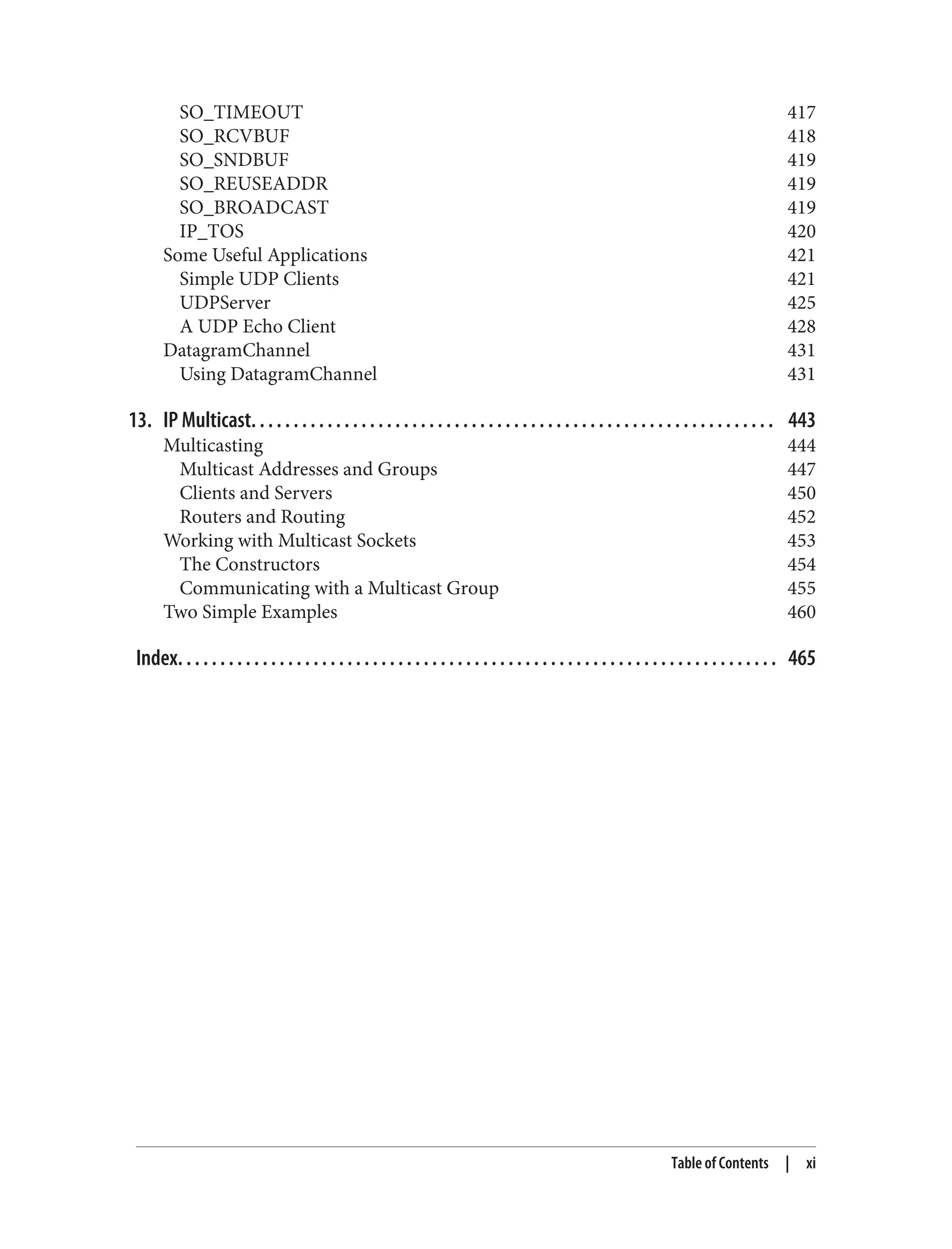 SO_TIMEOUT 417 SO_RCVBUF 418 SO_SNDBUF 419 SO_REUSEADDR 419 SO_BROADCAST 419 IP_TOS 420 Some Useful Applications 421 Simple UDP Clients 421 UDPServer 425 A UDP Echo Client 428 DatagramChannel 431 Using DatagramChannel 431 13. IP Multicast. . . . . . . . . . . . . . . . . . . . . . . . . . . . . . . . . . . . . . . . . . . . . . . . . . . . . . . . . . . . . . 443 Multicasting 444 Multicast Addresses and Groups 447 Clients and Servers 450 Routers and Routing 452 Working with Multicast Sockets 453 The Constructors 454 Communicating with a Multicast Group 455 Two Simple Examples 460 Index. . . . . . . . . . . . . . . . . . . . . . . . . . . . . . . . . . . . . . . . . . . . . . . . . . . . . . . . . . . . . . . . . . . . . . . 465 Table of Contents | xi 