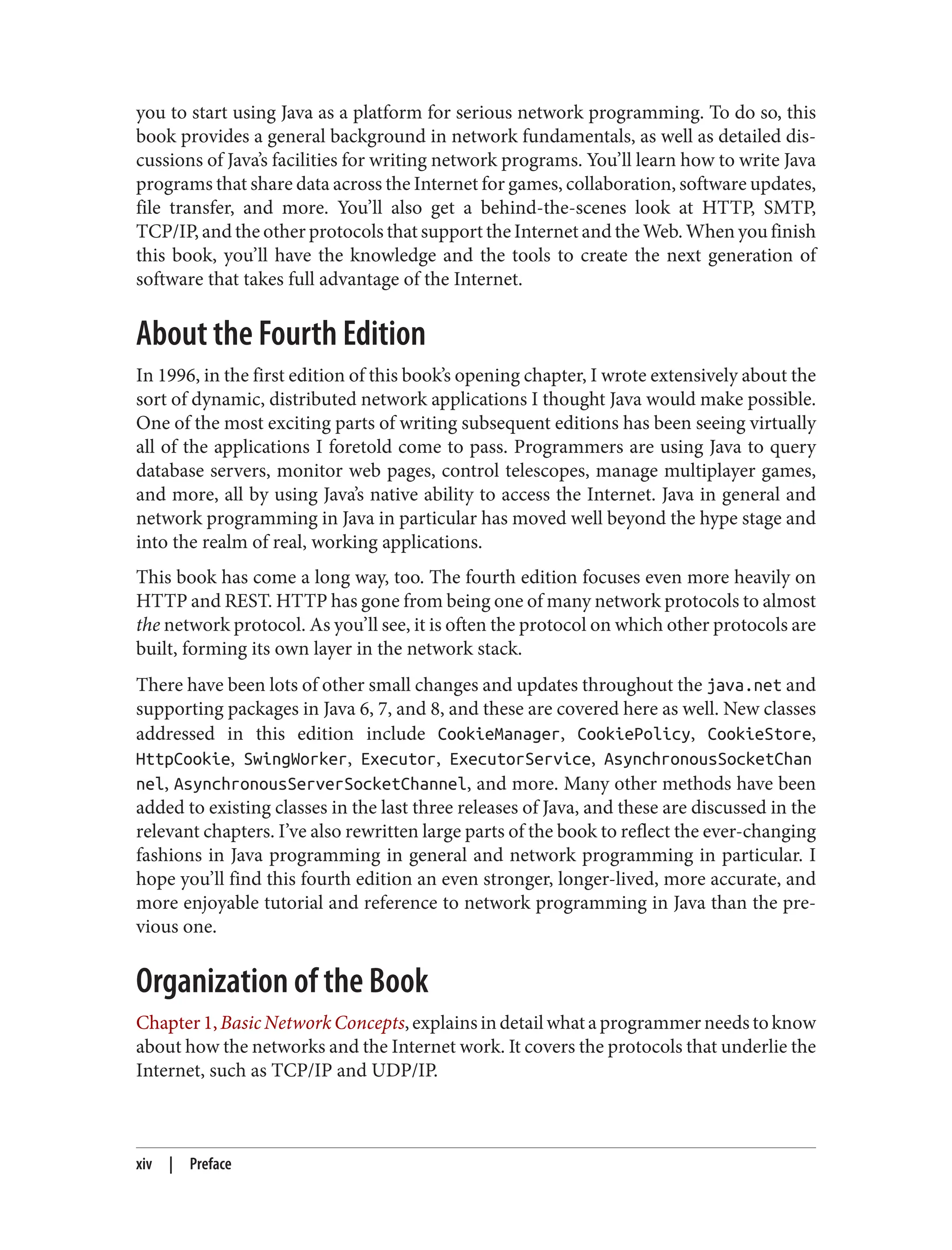 you to start using Java as a platform for serious network programming. To do so, this book provides a general background in network fundamentals, as well as detailed dis‐ cussions of Java’s facilities for writing network programs. You’ll learn how to write Java programs that share data across the Internet for games, collaboration, software updates, file transfer, and more. You’ll also get a behind-the-scenes look at HTTP, SMTP, TCP/IP, and the other protocols that support the Internet and the Web. When you finish this book, you’ll have the knowledge and the tools to create the next generation of software that takes full advantage of the Internet. About the Fourth Edition In 1996, in the first edition of this book’s opening chapter, I wrote extensively about the sort of dynamic, distributed network applications I thought Java would make possible. One of the most exciting parts of writing subsequent editions has been seeing virtually all of the applications I foretold come to pass. Programmers are using Java to query database servers, monitor web pages, control telescopes, manage multiplayer games, and more, all by using Java’s native ability to access the Internet. Java in general and network programming in Java in particular has moved well beyond the hype stage and into the realm of real, working applications. This book has come a long way, too. The fourth edition focuses even more heavily on HTTP and REST. HTTP has gone from being one of many network protocols to almost the network protocol. As you’ll see, it is often the protocol on which other protocols are built, forming its own layer in the network stack. There have been lots of other small changes and updates throughout the java.net and supporting packages in Java 6, 7, and 8, and these are covered here as well. New classes addressed in this edition include CookieManager, CookiePolicy, CookieStore, HttpCookie, SwingWorker, Executor, ExecutorService, AsynchronousSocketChan nel, AsynchronousServerSocketChannel, and more. Many other methods have been added to existing classes in the last three releases of Java, and these are discussed in the relevant chapters. I’ve also rewritten large parts of the book to reflect the ever-changing fashions in Java programming in general and network programming in particular. I hope you’ll find this fourth edition an even stronger, longer-lived, more accurate, and more enjoyable tutorial and reference to network programming in Java than the pre‐ vious one. Organization of the Book Chapter1,Basic Network Concepts,explainsindetailwhataprogrammerneedstoknow about how the networks and the Internet work. It covers the protocols that underlie the Internet, such as TCP/IP and UDP/IP. xiv | Preface 