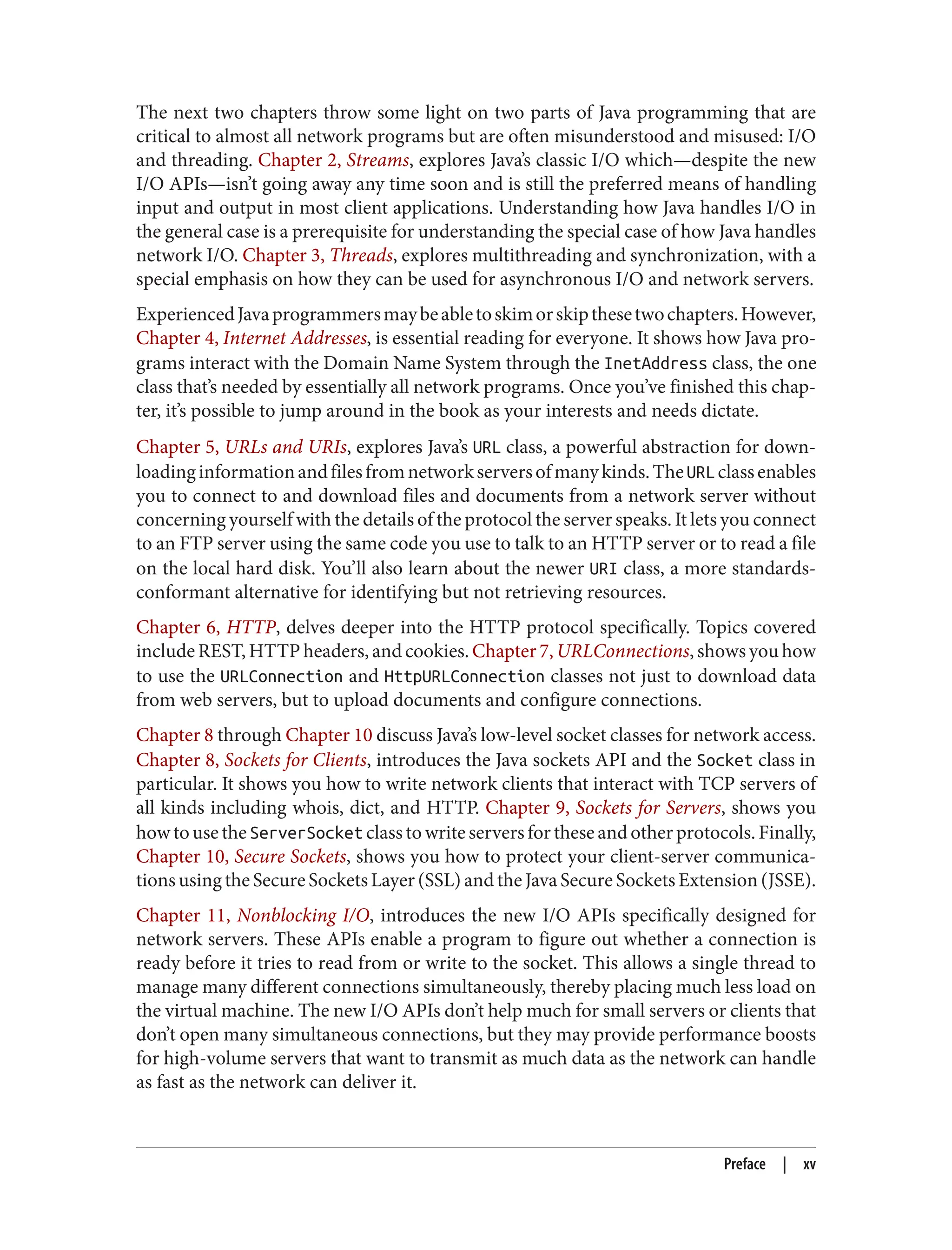 The next two chapters throw some light on two parts of Java programming that are critical to almost all network programs but are often misunderstood and misused: I/O and threading. Chapter 2, Streams, explores Java’s classic I/O which—despite the new I/O APIs—isn’t going away any time soon and is still the preferred means of handling input and output in most client applications. Understanding how Java handles I/O in the general case is a prerequisite for understanding the special case of how Java handles network I/O. Chapter 3, Threads, explores multithreading and synchronization, with a special emphasis on how they can be used for asynchronous I/O and network servers. ExperiencedJavaprogrammersmaybeabletoskimorskipthesetwochapters.However, Chapter 4, Internet Addresses, is essential reading for everyone. It shows how Java pro‐ grams interact with the Domain Name System through the InetAddress class, the one class that’s needed by essentially all network programs. Once you’ve finished this chap‐ ter, it’s possible to jump around in the book as your interests and needs dictate. Chapter 5, URLs and URIs, explores Java’s URL class, a powerful abstraction for down‐ loadinginformationandfilesfromnetworkserversofmanykinds.TheURLclassenables you to connect to and download files and documents from a network server without concerning yourself with the details of the protocol the server speaks. It lets you connect to an FTP server using the same code you use to talk to an HTTP server or to read a file on the local hard disk. You’ll also learn about the newer URI class, a more standards- conformant alternative for identifying but not retrieving resources. Chapter 6, HTTP, delves deeper into the HTTP protocol specifically. Topics covered include REST, HTTP headers, and cookies. Chapter 7, URLConnections, shows you how to use the URLConnection and HttpURLConnection classes not just to download data from web servers, but to upload documents and configure connections. Chapter 8 through Chapter 10 discuss Java’s low-level socket classes for network access. Chapter 8, Sockets for Clients, introduces the Java sockets API and the Socket class in particular. It shows you how to write network clients that interact with TCP servers of all kinds including whois, dict, and HTTP. Chapter 9, Sockets for Servers, shows you how to use the ServerSocket class to write servers for these and other protocols. Finally, Chapter 10, Secure Sockets, shows you how to protect your client-server communica‐ tions using the Secure Sockets Layer (SSL) and the Java Secure Sockets Extension (JSSE). Chapter 11, Nonblocking I/O, introduces the new I/O APIs specifically designed for network servers. These APIs enable a program to figure out whether a connection is ready before it tries to read from or write to the socket. This allows a single thread to manage many different connections simultaneously, thereby placing much less load on the virtual machine. The new I/O APIs don’t help much for small servers or clients that don’t open many simultaneous connections, but they may provide performance boosts for high-volume servers that want to transmit as much data as the network can handle as fast as the network can deliver it. Preface | xv 
