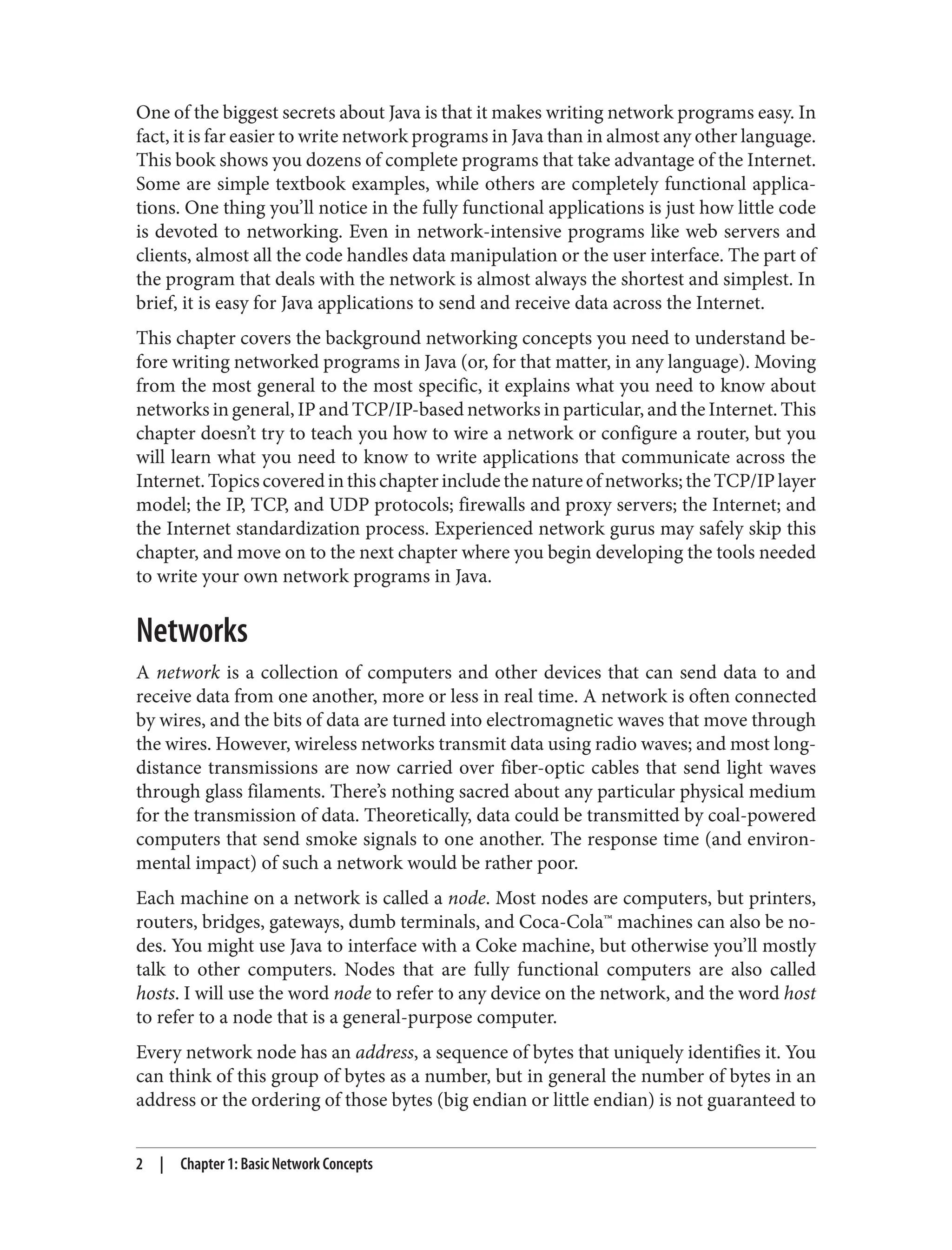 One of the biggest secrets about Java is that it makes writing network programs easy. In fact, it is far easier to write network programs in Java than in almost any other language. This book shows you dozens of complete programs that take advantage of the Internet. Some are simple textbook examples, while others are completely functional applica‐ tions. One thing you’ll notice in the fully functional applications is just how little code is devoted to networking. Even in network-intensive programs like web servers and clients, almost all the code handles data manipulation or the user interface. The part of the program that deals with the network is almost always the shortest and simplest. In brief, it is easy for Java applications to send and receive data across the Internet. This chapter covers the background networking concepts you need to understand be‐ fore writing networked programs in Java (or, for that matter, in any language). Moving from the most general to the most specific, it explains what you need to know about networks in general, IP and TCP/IP-based networks in particular, and the Internet. This chapter doesn’t try to teach you how to wire a network or configure a router, but you will learn what you need to know to write applications that communicate across the Internet.Topicscoveredinthischapterincludethenatureofnetworks;theTCP/IPlayer model; the IP, TCP, and UDP protocols; firewalls and proxy servers; the Internet; and the Internet standardization process. Experienced network gurus may safely skip this chapter, and move on to the next chapter where you begin developing the tools needed to write your own network programs in Java. Networks A network is a collection of computers and other devices that can send data to and receive data from one another, more or less in real time. A network is often connected by wires, and the bits of data are turned into electromagnetic waves that move through the wires. However, wireless networks transmit data using radio waves; and most long- distance transmissions are now carried over fiber-optic cables that send light waves through glass filaments. There’s nothing sacred about any particular physical medium for the transmission of data. Theoretically, data could be transmitted by coal-powered computers that send smoke signals to one another. The response time (and environ‐ mental impact) of such a network would be rather poor. Each machine on a network is called a node. Most nodes are computers, but printers, routers, bridges, gateways, dumb terminals, and Coca-Cola™ machines can also be no‐ des. You might use Java to interface with a Coke machine, but otherwise you’ll mostly talk to other computers. Nodes that are fully functional computers are also called hosts. I will use the word node to refer to any device on the network, and the word host to refer to a node that is a general-purpose computer. Every network node has an address, a sequence of bytes that uniquely identifies it. You can think of this group of bytes as a number, but in general the number of bytes in an address or the ordering of those bytes (big endian or little endian) is not guaranteed to 2 | Chapter 1: Basic Network Concepts 
