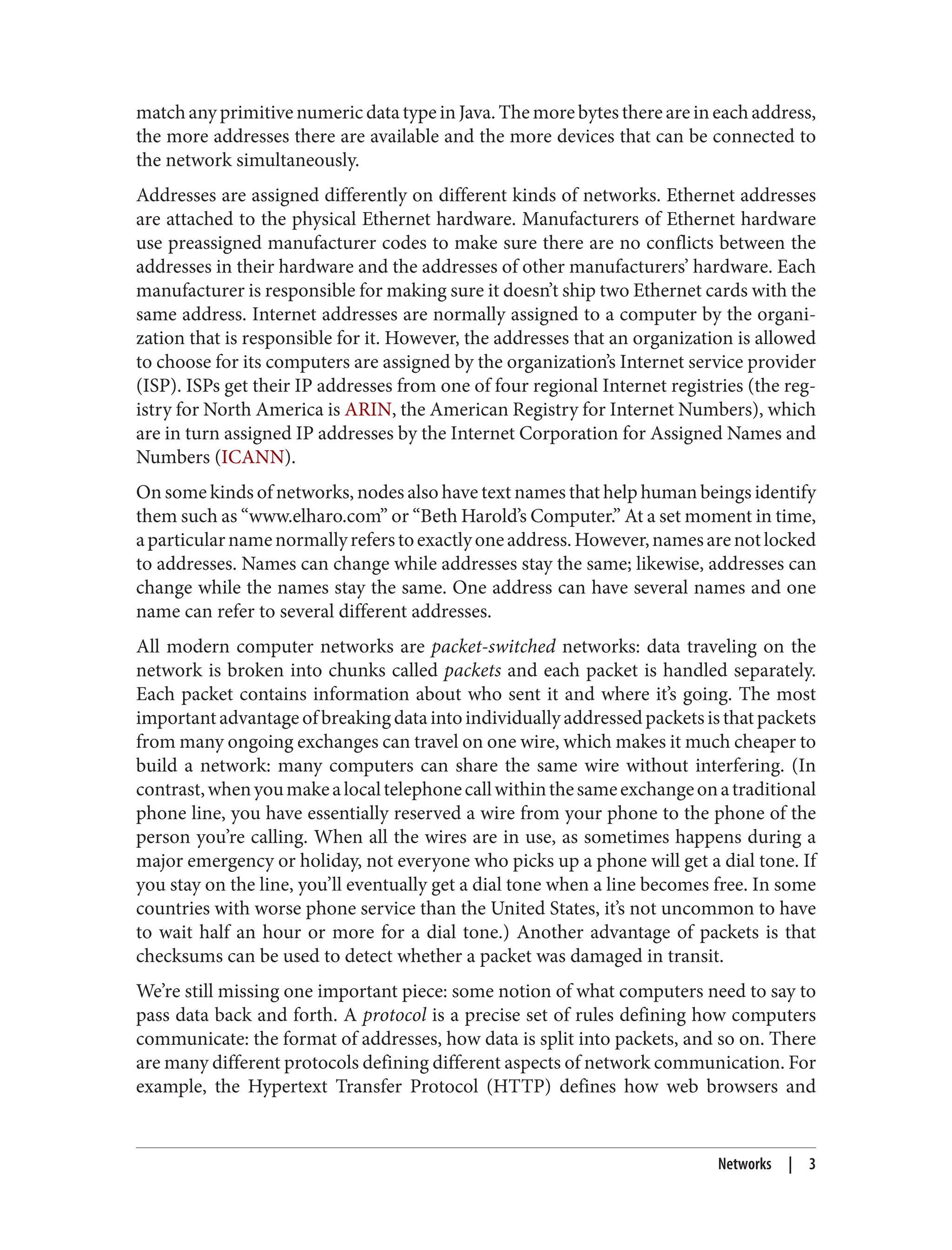 match any primitive numeric data type in Java. The more bytes there are in each address, the more addresses there are available and the more devices that can be connected to the network simultaneously. Addresses are assigned differently on different kinds of networks. Ethernet addresses are attached to the physical Ethernet hardware. Manufacturers of Ethernet hardware use preassigned manufacturer codes to make sure there are no conflicts between the addresses in their hardware and the addresses of other manufacturers’ hardware. Each manufacturer is responsible for making sure it doesn’t ship two Ethernet cards with the same address. Internet addresses are normally assigned to a computer by the organi‐ zation that is responsible for it. However, the addresses that an organization is allowed to choose for its computers are assigned by the organization’s Internet service provider (ISP). ISPs get their IP addresses from one of four regional Internet registries (the reg‐ istry for North America is ARIN, the American Registry for Internet Numbers), which are in turn assigned IP addresses by the Internet Corporation for Assigned Names and Numbers (ICANN). On some kinds of networks, nodes also have text names that help human beings identify them such as “www.elharo.com” or “Beth Harold’s Computer.” At a set moment in time, aparticularnamenormallyreferstoexactlyoneaddress.However,namesarenotlocked to addresses. Names can change while addresses stay the same; likewise, addresses can change while the names stay the same. One address can have several names and one name can refer to several different addresses. All modern computer networks are packet-switched networks: data traveling on the network is broken into chunks called packets and each packet is handled separately. Each packet contains information about who sent it and where it’s going. The most importantadvantageofbreakingdataintoindividuallyaddressedpacketsisthatpackets from many ongoing exchanges can travel on one wire, which makes it much cheaper to build a network: many computers can share the same wire without interfering. (In contrast,whenyoumakealocaltelephonecallwithinthesameexchangeonatraditional phone line, you have essentially reserved a wire from your phone to the phone of the person you’re calling. When all the wires are in use, as sometimes happens during a major emergency or holiday, not everyone who picks up a phone will get a dial tone. If you stay on the line, you’ll eventually get a dial tone when a line becomes free. In some countries with worse phone service than the United States, it’s not uncommon to have to wait half an hour or more for a dial tone.) Another advantage of packets is that checksums can be used to detect whether a packet was damaged in transit. We’re still missing one important piece: some notion of what computers need to say to pass data back and forth. A protocol is a precise set of rules defining how computers communicate: the format of addresses, how data is split into packets, and so on. There are many different protocols defining different aspects of network communication. For example, the Hypertext Transfer Protocol (HTTP) defines how web browsers and Networks | 3 