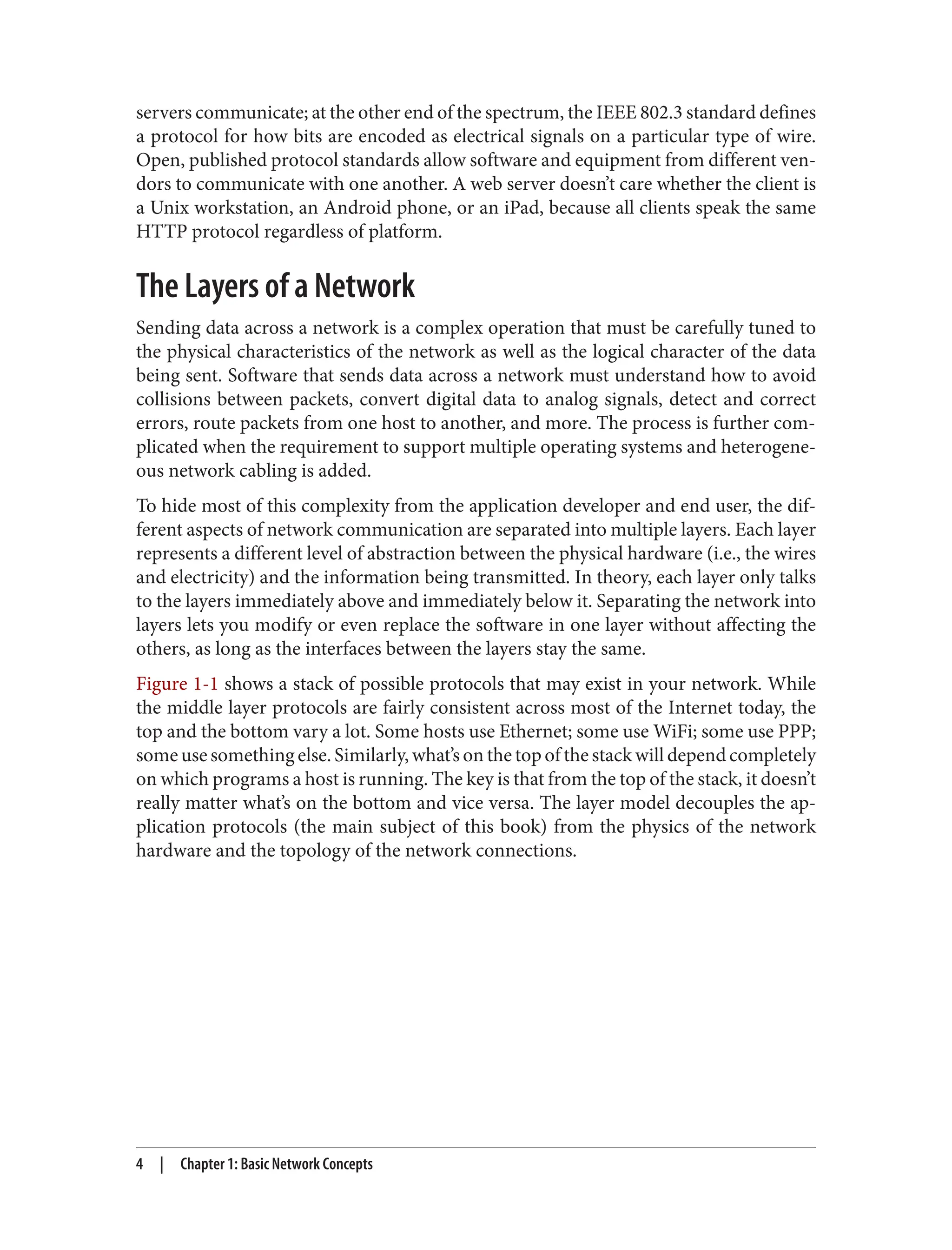 servers communicate; at the other end of the spectrum, the IEEE 802.3 standard defines a protocol for how bits are encoded as electrical signals on a particular type of wire. Open, published protocol standards allow software and equipment from different ven‐ dors to communicate with one another. A web server doesn’t care whether the client is a Unix workstation, an Android phone, or an iPad, because all clients speak the same HTTP protocol regardless of platform. The Layers of a Network Sending data across a network is a complex operation that must be carefully tuned to the physical characteristics of the network as well as the logical character of the data being sent. Software that sends data across a network must understand how to avoid collisions between packets, convert digital data to analog signals, detect and correct errors, route packets from one host to another, and more. The process is further com‐ plicated when the requirement to support multiple operating systems and heterogene‐ ous network cabling is added. To hide most of this complexity from the application developer and end user, the dif‐ ferent aspects of network communication are separated into multiple layers. Each layer represents a different level of abstraction between the physical hardware (i.e., the wires and electricity) and the information being transmitted. In theory, each layer only talks to the layers immediately above and immediately below it. Separating the network into layers lets you modify or even replace the software in one layer without affecting the others, as long as the interfaces between the layers stay the same. Figure 1-1 shows a stack of possible protocols that may exist in your network. While the middle layer protocols are fairly consistent across most of the Internet today, the top and the bottom vary a lot. Some hosts use Ethernet; some use WiFi; some use PPP; some use something else. Similarly, what’s on the top of the stack will depend completely on which programs a host is running. The key is that from the top of the stack, it doesn’t really matter what’s on the bottom and vice versa. The layer model decouples the ap‐ plication protocols (the main subject of this book) from the physics of the network hardware and the topology of the network connections. 4 | Chapter 1: Basic Network Concepts 