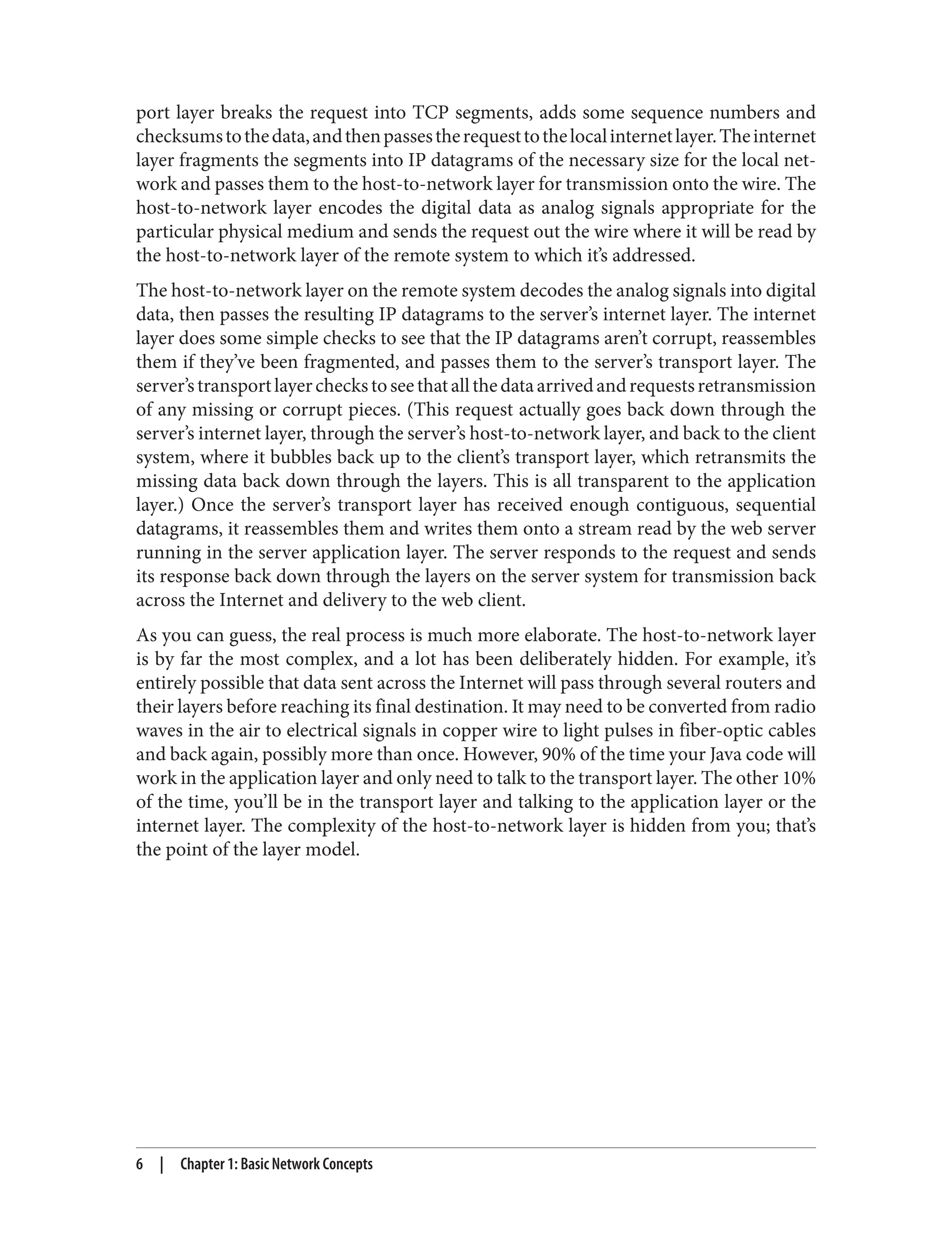 port layer breaks the request into TCP segments, adds some sequence numbers and checksumstothedata,andthenpassestherequesttothelocalinternetlayer.Theinternet layer fragments the segments into IP datagrams of the necessary size for the local net‐ work and passes them to the host-to-network layer for transmission onto the wire. The host-to-network layer encodes the digital data as analog signals appropriate for the particular physical medium and sends the request out the wire where it will be read by the host-to-network layer of the remote system to which it’s addressed. The host-to-network layer on the remote system decodes the analog signals into digital data, then passes the resulting IP datagrams to the server’s internet layer. The internet layer does some simple checks to see that the IP datagrams aren’t corrupt, reassembles them if they’ve been fragmented, and passes them to the server’s transport layer. The server’stransportlayercheckstoseethatallthedataarrivedandrequestsretransmission of any missing or corrupt pieces. (This request actually goes back down through the server’s internet layer, through the server’s host-to-network layer, and back to the client system, where it bubbles back up to the client’s transport layer, which retransmits the missing data back down through the layers. This is all transparent to the application layer.) Once the server’s transport layer has received enough contiguous, sequential datagrams, it reassembles them and writes them onto a stream read by the web server running in the server application layer. The server responds to the request and sends its response back down through the layers on the server system for transmission back across the Internet and delivery to the web client. As you can guess, the real process is much more elaborate. The host-to-network layer is by far the most complex, and a lot has been deliberately hidden. For example, it’s entirely possible that data sent across the Internet will pass through several routers and their layers before reaching its final destination. It may need to be converted from radio waves in the air to electrical signals in copper wire to light pulses in fiber-optic cables and back again, possibly more than once. However, 90% of the time your Java code will work in the application layer and only need to talk to the transport layer. The other 10% of the time, you’ll be in the transport layer and talking to the application layer or the internet layer. The complexity of the host-to-network layer is hidden from you; that’s the point of the layer model. 6 | Chapter 1: Basic Network Concepts 
