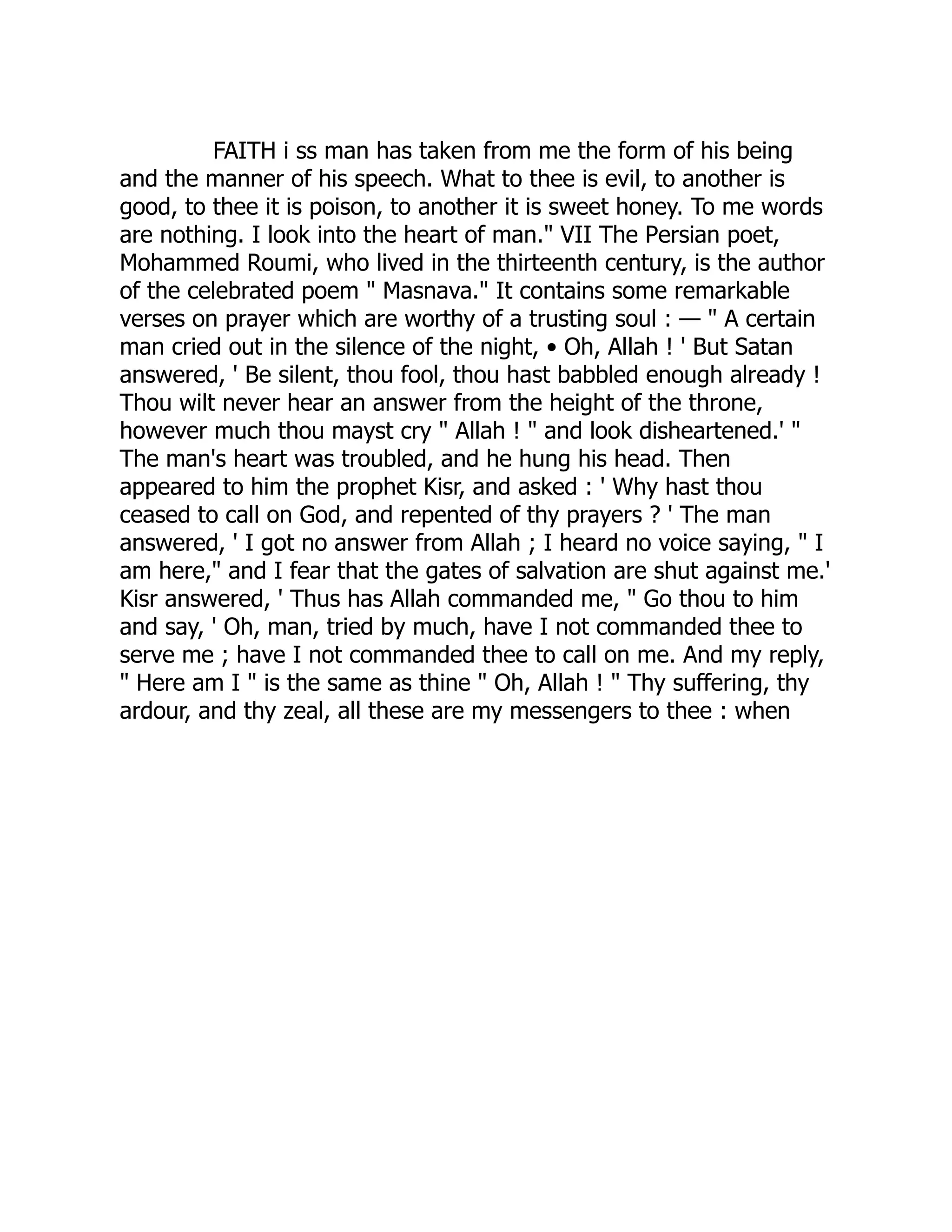 FAITH i ss man has taken from me the form of his being and the manner of his speech. What to thee is evil, to another is good, to thee it is poison, to another it is sweet honey. To me words are nothing. I look into the heart of man." VII The Persian poet, Mohammed Roumi, who lived in the thirteenth century, is the author of the celebrated poem " Masnava." It contains some remarkable verses on prayer which are worthy of a trusting soul : — " A certain man cried out in the silence of the night, • Oh, Allah ! ' But Satan answered, ' Be silent, thou fool, thou hast babbled enough already ! Thou wilt never hear an answer from the height of the throne, however much thou mayst cry " Allah ! " and look disheartened.' " The man's heart was troubled, and he hung his head. Then appeared to him the prophet Kisr, and asked : ' Why hast thou ceased to call on God, and repented of thy prayers ? ' The man answered, ' I got no answer from Allah ; I heard no voice saying, " I am here," and I fear that the gates of salvation are shut against me.' Kisr answered, ' Thus has Allah commanded me, " Go thou to him and say, ' Oh, man, tried by much, have I not commanded thee to serve me ; have I not commanded thee to call on me. And my reply, " Here am I " is the same as thine " Oh, Allah ! " Thy suffering, thy ardour, and thy zeal, all these are my messengers to thee : when 