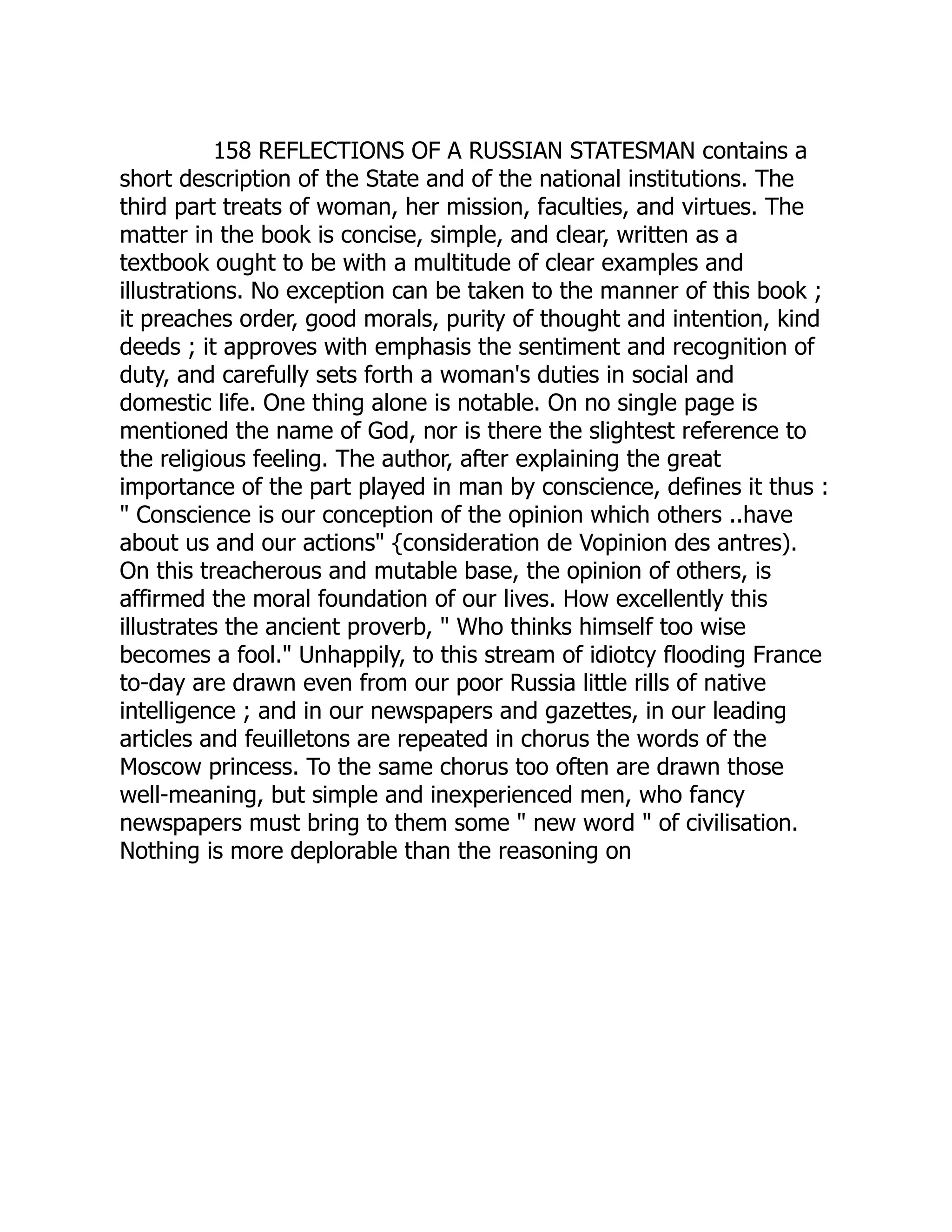 158 REFLECTIONS OF A RUSSIAN STATESMAN contains a short description of the State and of the national institutions. The third part treats of woman, her mission, faculties, and virtues. The matter in the book is concise, simple, and clear, written as a textbook ought to be with a multitude of clear examples and illustrations. No exception can be taken to the manner of this book ; it preaches order, good morals, purity of thought and intention, kind deeds ; it approves with emphasis the sentiment and recognition of duty, and carefully sets forth a woman's duties in social and domestic life. One thing alone is notable. On no single page is mentioned the name of God, nor is there the slightest reference to the religious feeling. The author, after explaining the great importance of the part played in man by conscience, defines it thus : " Conscience is our conception of the opinion which others ..have about us and our actions" {consideration de Vopinion des antres). On this treacherous and mutable base, the opinion of others, is affirmed the moral foundation of our lives. How excellently this illustrates the ancient proverb, " Who thinks himself too wise becomes a fool." Unhappily, to this stream of idiotcy flooding France to-day are drawn even from our poor Russia little rills of native intelligence ; and in our newspapers and gazettes, in our leading articles and feuilletons are repeated in chorus the words of the Moscow princess. To the same chorus too often are drawn those well-meaning, but simple and inexperienced men, who fancy newspapers must bring to them some " new word " of civilisation. Nothing is more deplorable than the reasoning on 