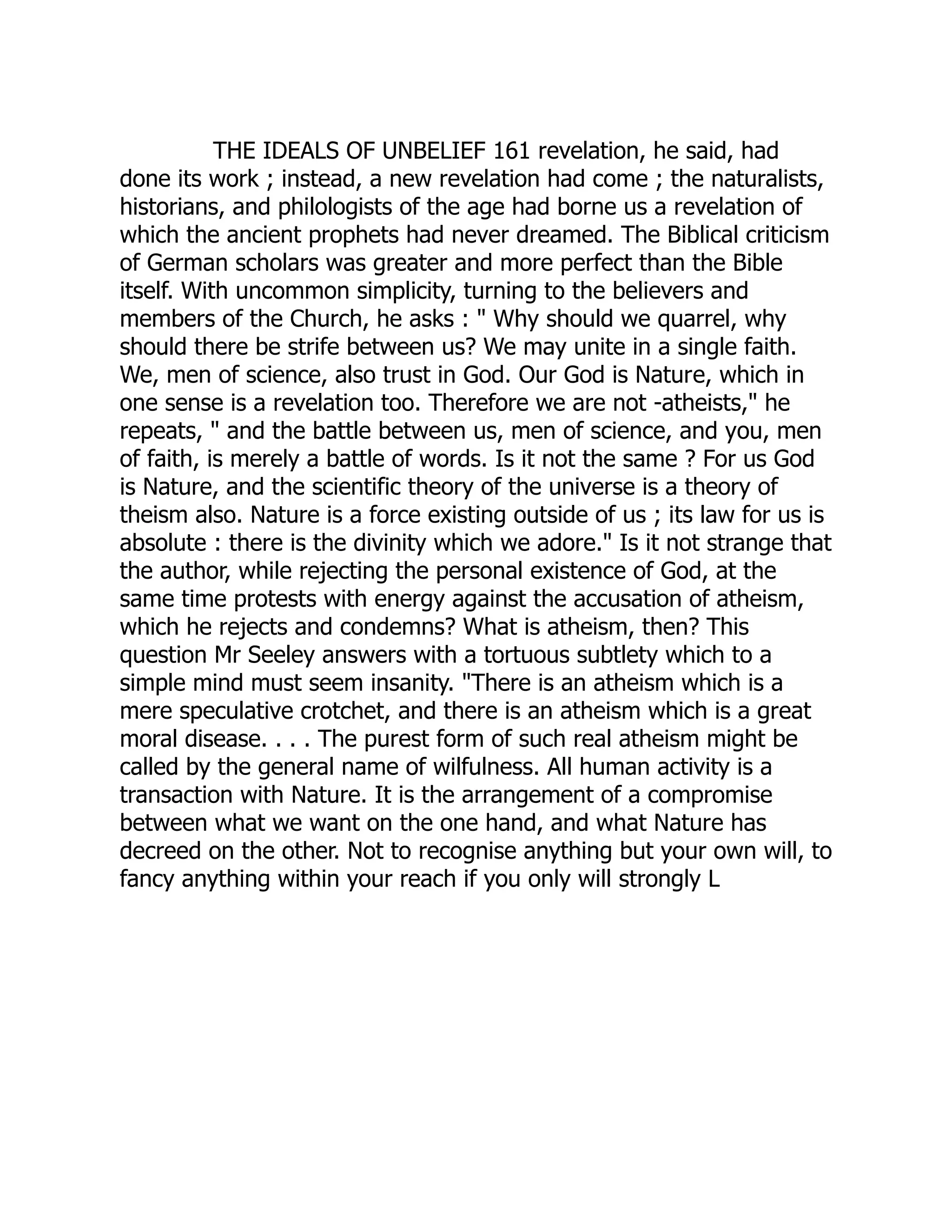 THE IDEALS OF UNBELIEF 161 revelation, he said, had done its work ; instead, a new revelation had come ; the naturalists, historians, and philologists of the age had borne us a revelation of which the ancient prophets had never dreamed. The Biblical criticism of German scholars was greater and more perfect than the Bible itself. With uncommon simplicity, turning to the believers and members of the Church, he asks : " Why should we quarrel, why should there be strife between us? We may unite in a single faith. We, men of science, also trust in God. Our God is Nature, which in one sense is a revelation too. Therefore we are not -atheists," he repeats, " and the battle between us, men of science, and you, men of faith, is merely a battle of words. Is it not the same ? For us God is Nature, and the scientific theory of the universe is a theory of theism also. Nature is a force existing outside of us ; its law for us is absolute : there is the divinity which we adore." Is it not strange that the author, while rejecting the personal existence of God, at the same time protests with energy against the accusation of atheism, which he rejects and condemns? What is atheism, then? This question Mr Seeley answers with a tortuous subtlety which to a simple mind must seem insanity. "There is an atheism which is a mere speculative crotchet, and there is an atheism which is a great moral disease. . . . The purest form of such real atheism might be called by the general name of wilfulness. All human activity is a transaction with Nature. It is the arrangement of a compromise between what we want on the one hand, and what Nature has decreed on the other. Not to recognise anything but your own will, to fancy anything within your reach if you only will strongly L 