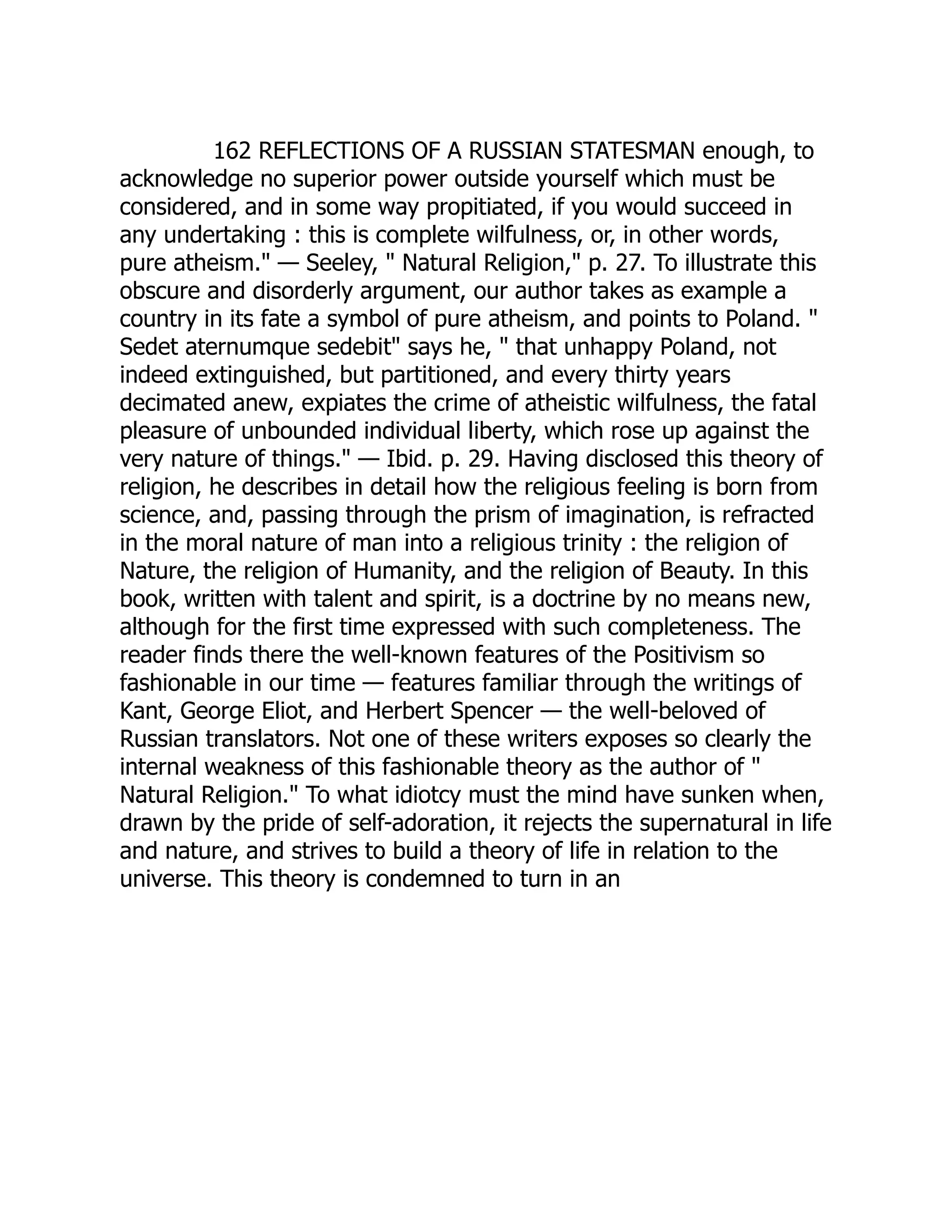 162 REFLECTIONS OF A RUSSIAN STATESMAN enough, to acknowledge no superior power outside yourself which must be considered, and in some way propitiated, if you would succeed in any undertaking : this is complete wilfulness, or, in other words, pure atheism." — Seeley, " Natural Religion," p. 27. To illustrate this obscure and disorderly argument, our author takes as example a country in its fate a symbol of pure atheism, and points to Poland. " Sedet aternumque sedebit" says he, " that unhappy Poland, not indeed extinguished, but partitioned, and every thirty years decimated anew, expiates the crime of atheistic wilfulness, the fatal pleasure of unbounded individual liberty, which rose up against the very nature of things." — Ibid. p. 29. Having disclosed this theory of religion, he describes in detail how the religious feeling is born from science, and, passing through the prism of imagination, is refracted in the moral nature of man into a religious trinity : the religion of Nature, the religion of Humanity, and the religion of Beauty. In this book, written with talent and spirit, is a doctrine by no means new, although for the first time expressed with such completeness. The reader finds there the well-known features of the Positivism so fashionable in our time — features familiar through the writings of Kant, George Eliot, and Herbert Spencer — the well-beloved of Russian translators. Not one of these writers exposes so clearly the internal weakness of this fashionable theory as the author of " Natural Religion." To what idiotcy must the mind have sunken when, drawn by the pride of self-adoration, it rejects the supernatural in life and nature, and strives to build a theory of life in relation to the universe. This theory is condemned to turn in an 