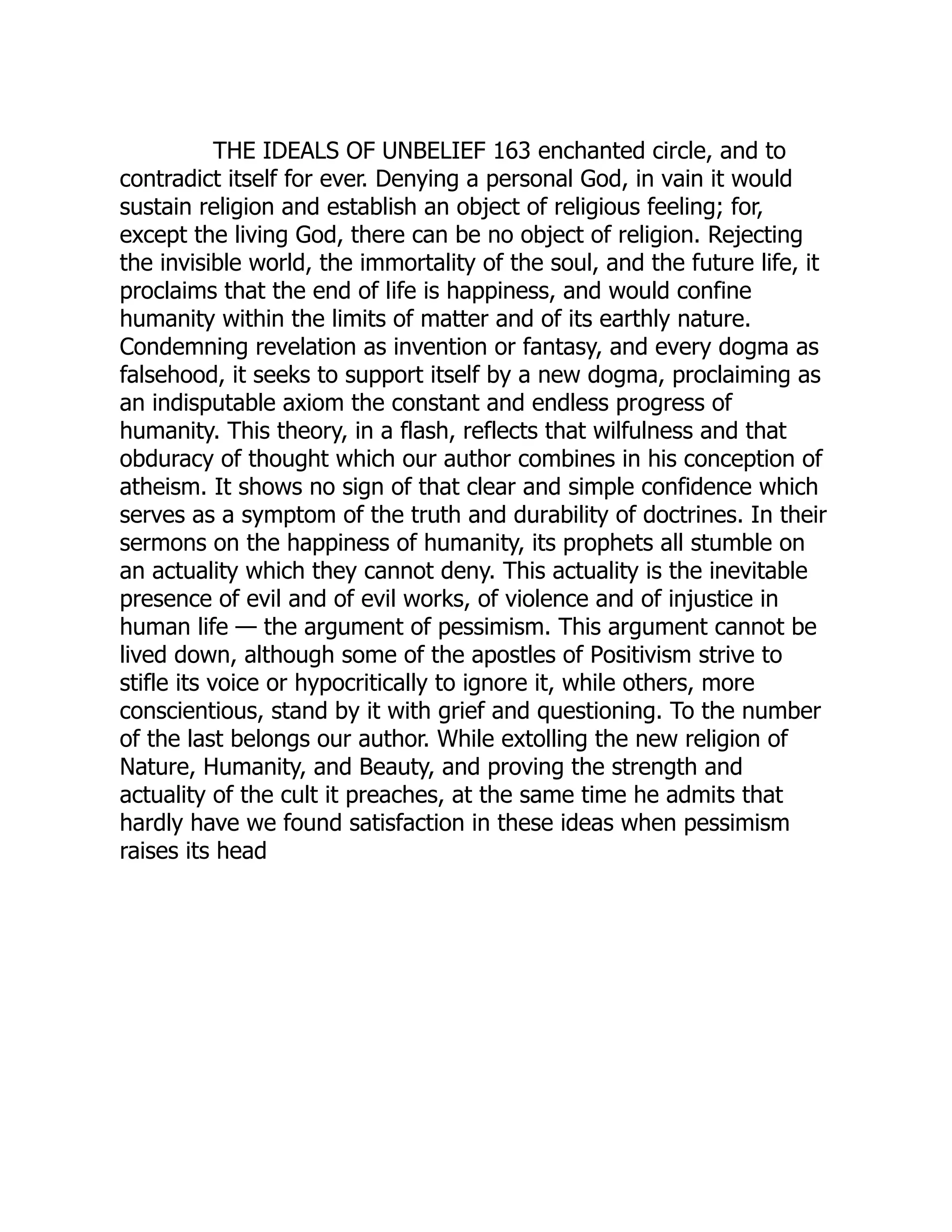 THE IDEALS OF UNBELIEF 163 enchanted circle, and to contradict itself for ever. Denying a personal God, in vain it would sustain religion and establish an object of religious feeling; for, except the living God, there can be no object of religion. Rejecting the invisible world, the immortality of the soul, and the future life, it proclaims that the end of life is happiness, and would confine humanity within the limits of matter and of its earthly nature. Condemning revelation as invention or fantasy, and every dogma as falsehood, it seeks to support itself by a new dogma, proclaiming as an indisputable axiom the constant and endless progress of humanity. This theory, in a flash, reflects that wilfulness and that obduracy of thought which our author combines in his conception of atheism. It shows no sign of that clear and simple confidence which serves as a symptom of the truth and durability of doctrines. In their sermons on the happiness of humanity, its prophets all stumble on an actuality which they cannot deny. This actuality is the inevitable presence of evil and of evil works, of violence and of injustice in human life — the argument of pessimism. This argument cannot be lived down, although some of the apostles of Positivism strive to stifle its voice or hypocritically to ignore it, while others, more conscientious, stand by it with grief and questioning. To the number of the last belongs our author. While extolling the new religion of Nature, Humanity, and Beauty, and proving the strength and actuality of the cult it preaches, at the same time he admits that hardly have we found satisfaction in these ideas when pessimism raises its head 