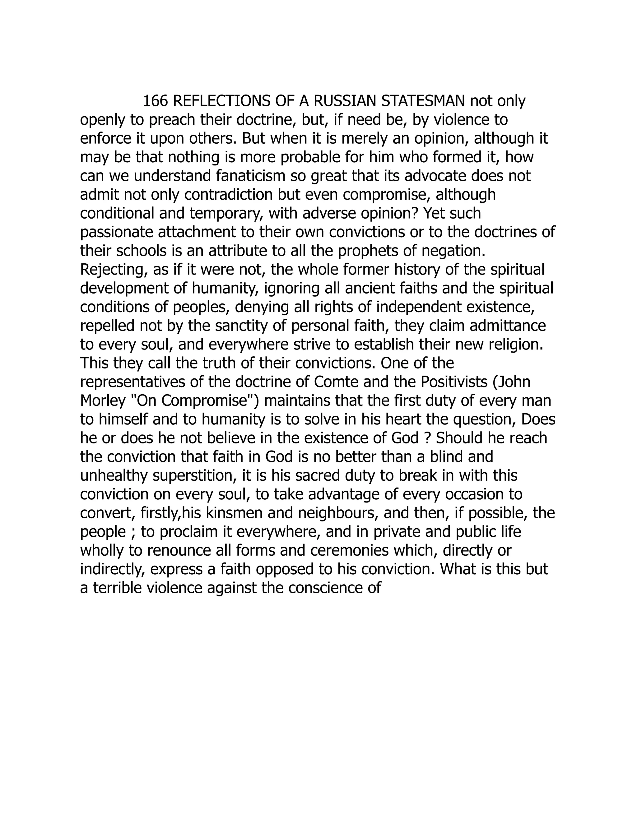 166 REFLECTIONS OF A RUSSIAN STATESMAN not only openly to preach their doctrine, but, if need be, by violence to enforce it upon others. But when it is merely an opinion, although it may be that nothing is more probable for him who formed it, how can we understand fanaticism so great that its advocate does not admit not only contradiction but even compromise, although conditional and temporary, with adverse opinion? Yet such passionate attachment to their own convictions or to the doctrines of their schools is an attribute to all the prophets of negation. Rejecting, as if it were not, the whole former history of the spiritual development of humanity, ignoring all ancient faiths and the spiritual conditions of peoples, denying all rights of independent existence, repelled not by the sanctity of personal faith, they claim admittance to every soul, and everywhere strive to establish their new religion. This they call the truth of their convictions. One of the representatives of the doctrine of Comte and the Positivists (John Morley "On Compromise") maintains that the first duty of every man to himself and to humanity is to solve in his heart the question, Does he or does he not believe in the existence of God ? Should he reach the conviction that faith in God is no better than a blind and unhealthy superstition, it is his sacred duty to break in with this conviction on every soul, to take advantage of every occasion to convert, firstly,his kinsmen and neighbours, and then, if possible, the people ; to proclaim it everywhere, and in private and public life wholly to renounce all forms and ceremonies which, directly or indirectly, express a faith opposed to his conviction. What is this but a terrible violence against the conscience of 