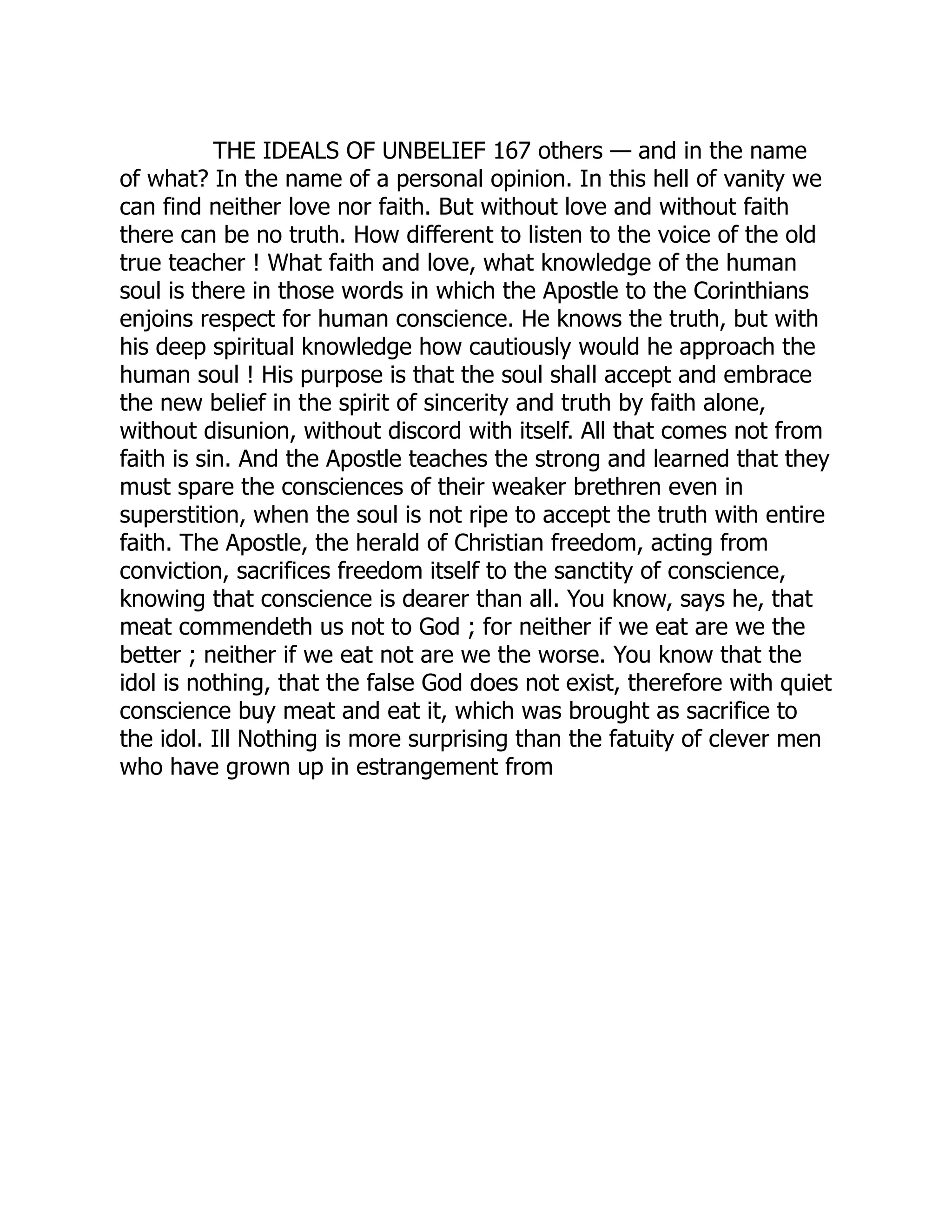 THE IDEALS OF UNBELIEF 167 others — and in the name of what? In the name of a personal opinion. In this hell of vanity we can find neither love nor faith. But without love and without faith there can be no truth. How different to listen to the voice of the old true teacher ! What faith and love, what knowledge of the human soul is there in those words in which the Apostle to the Corinthians enjoins respect for human conscience. He knows the truth, but with his deep spiritual knowledge how cautiously would he approach the human soul ! His purpose is that the soul shall accept and embrace the new belief in the spirit of sincerity and truth by faith alone, without disunion, without discord with itself. All that comes not from faith is sin. And the Apostle teaches the strong and learned that they must spare the consciences of their weaker brethren even in superstition, when the soul is not ripe to accept the truth with entire faith. The Apostle, the herald of Christian freedom, acting from conviction, sacrifices freedom itself to the sanctity of conscience, knowing that conscience is dearer than all. You know, says he, that meat commendeth us not to God ; for neither if we eat are we the better ; neither if we eat not are we the worse. You know that the idol is nothing, that the false God does not exist, therefore with quiet conscience buy meat and eat it, which was brought as sacrifice to the idol. Ill Nothing is more surprising than the fatuity of clever men who have grown up in estrangement from 