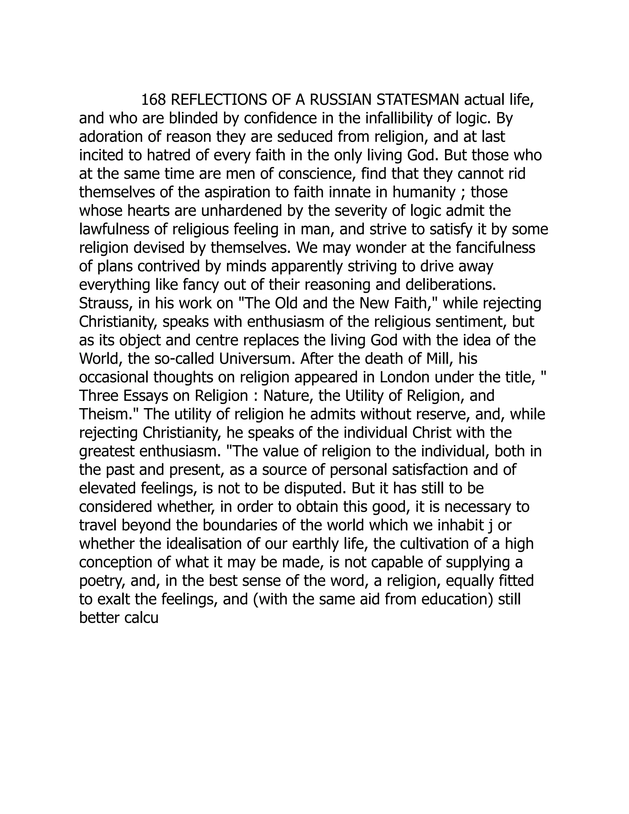 168 REFLECTIONS OF A RUSSIAN STATESMAN actual life, and who are blinded by confidence in the infallibility of logic. By adoration of reason they are seduced from religion, and at last incited to hatred of every faith in the only living God. But those who at the same time are men of conscience, find that they cannot rid themselves of the aspiration to faith innate in humanity ; those whose hearts are unhardened by the severity of logic admit the lawfulness of religious feeling in man, and strive to satisfy it by some religion devised by themselves. We may wonder at the fancifulness of plans contrived by minds apparently striving to drive away everything like fancy out of their reasoning and deliberations. Strauss, in his work on "The Old and the New Faith," while rejecting Christianity, speaks with enthusiasm of the religious sentiment, but as its object and centre replaces the living God with the idea of the World, the so-called Universum. After the death of Mill, his occasional thoughts on religion appeared in London under the title, " Three Essays on Religion : Nature, the Utility of Religion, and Theism." The utility of religion he admits without reserve, and, while rejecting Christianity, he speaks of the individual Christ with the greatest enthusiasm. "The value of religion to the individual, both in the past and present, as a source of personal satisfaction and of elevated feelings, is not to be disputed. But it has still to be considered whether, in order to obtain this good, it is necessary to travel beyond the boundaries of the world which we inhabit j or whether the idealisation of our earthly life, the cultivation of a high conception of what it may be made, is not capable of supplying a poetry, and, in the best sense of the word, a religion, equally fitted to exalt the feelings, and (with the same aid from education) still better calcu  