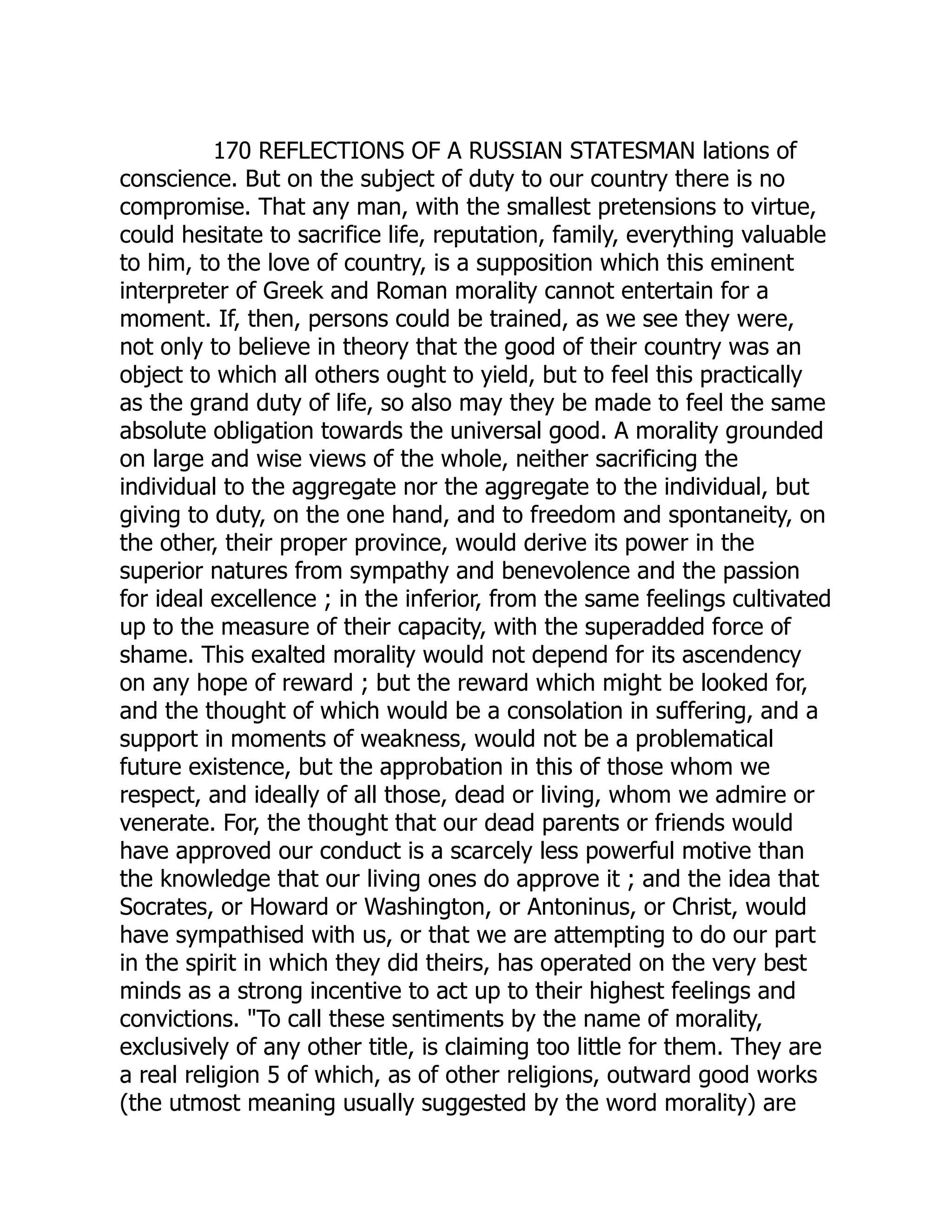 170 REFLECTIONS OF A RUSSIAN STATESMAN lations of conscience. But on the subject of duty to our country there is no compromise. That any man, with the smallest pretensions to virtue, could hesitate to sacrifice life, reputation, family, everything valuable to him, to the love of country, is a supposition which this eminent interpreter of Greek and Roman morality cannot entertain for a moment. If, then, persons could be trained, as we see they were, not only to believe in theory that the good of their country was an object to which all others ought to yield, but to feel this practically as the grand duty of life, so also may they be made to feel the same absolute obligation towards the universal good. A morality grounded on large and wise views of the whole, neither sacrificing the individual to the aggregate nor the aggregate to the individual, but giving to duty, on the one hand, and to freedom and spontaneity, on the other, their proper province, would derive its power in the superior natures from sympathy and benevolence and the passion for ideal excellence ; in the inferior, from the same feelings cultivated up to the measure of their capacity, with the superadded force of shame. This exalted morality would not depend for its ascendency on any hope of reward ; but the reward which might be looked for, and the thought of which would be a consolation in suffering, and a support in moments of weakness, would not be a problematical future existence, but the approbation in this of those whom we respect, and ideally of all those, dead or living, whom we admire or venerate. For, the thought that our dead parents or friends would have approved our conduct is a scarcely less powerful motive than the knowledge that our living ones do approve it ; and the idea that Socrates, or Howard or Washington, or Antoninus, or Christ, would have sympathised with us, or that we are attempting to do our part in the spirit in which they did theirs, has operated on the very best minds as a strong incentive to act up to their highest feelings and convictions. "To call these sentiments by the name of morality, exclusively of any other title, is claiming too little for them. They are a real religion 5 of which, as of other religions, outward good works (the utmost meaning usually suggested by the word morality) are 