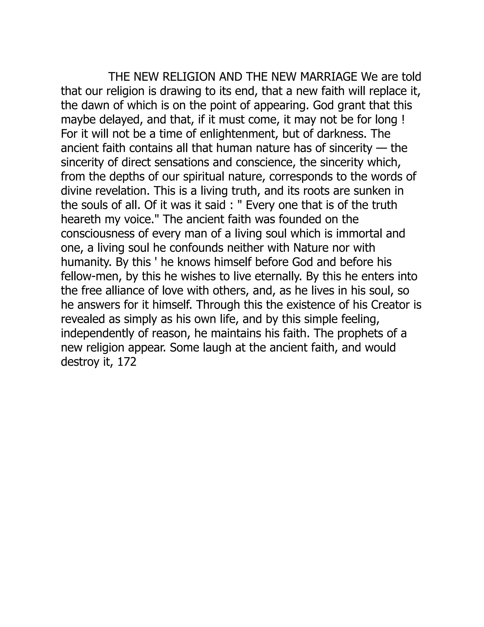 THE NEW RELIGION AND THE NEW MARRIAGE We are told that our religion is drawing to its end, that a new faith will replace it, the dawn of which is on the point of appearing. God grant that this maybe delayed, and that, if it must come, it may not be for long ! For it will not be a time of enlightenment, but of darkness. The ancient faith contains all that human nature has of sincerity — the sincerity of direct sensations and conscience, the sincerity which, from the depths of our spiritual nature, corresponds to the words of divine revelation. This is a living truth, and its roots are sunken in the souls of all. Of it was it said : " Every one that is of the truth heareth my voice." The ancient faith was founded on the consciousness of every man of a living soul which is immortal and one, a living soul he confounds neither with Nature nor with humanity. By this ' he knows himself before God and before his fellow-men, by this he wishes to live eternally. By this he enters into the free alliance of love with others, and, as he lives in his soul, so he answers for it himself. Through this the existence of his Creator is revealed as simply as his own life, and by this simple feeling, independently of reason, he maintains his faith. The prophets of a new religion appear. Some laugh at the ancient faith, and would destroy it, 172 