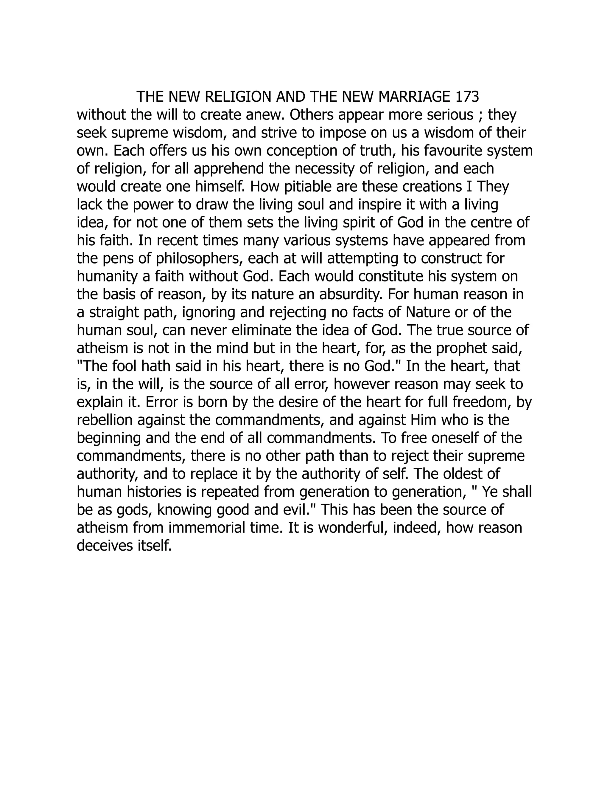 THE NEW RELIGION AND THE NEW MARRIAGE 173 without the will to create anew. Others appear more serious ; they seek supreme wisdom, and strive to impose on us a wisdom of their own. Each offers us his own conception of truth, his favourite system of religion, for all apprehend the necessity of religion, and each would create one himself. How pitiable are these creations I They lack the power to draw the living soul and inspire it with a living idea, for not one of them sets the living spirit of God in the centre of his faith. In recent times many various systems have appeared from the pens of philosophers, each at will attempting to construct for humanity a faith without God. Each would constitute his system on the basis of reason, by its nature an absurdity. For human reason in a straight path, ignoring and rejecting no facts of Nature or of the human soul, can never eliminate the idea of God. The true source of atheism is not in the mind but in the heart, for, as the prophet said, "The fool hath said in his heart, there is no God." In the heart, that is, in the will, is the source of all error, however reason may seek to explain it. Error is born by the desire of the heart for full freedom, by rebellion against the commandments, and against Him who is the beginning and the end of all commandments. To free oneself of the commandments, there is no other path than to reject their supreme authority, and to replace it by the authority of self. The oldest of human histories is repeated from generation to generation, " Ye shall be as gods, knowing good and evil." This has been the source of atheism from immemorial time. It is wonderful, indeed, how reason deceives itself. 