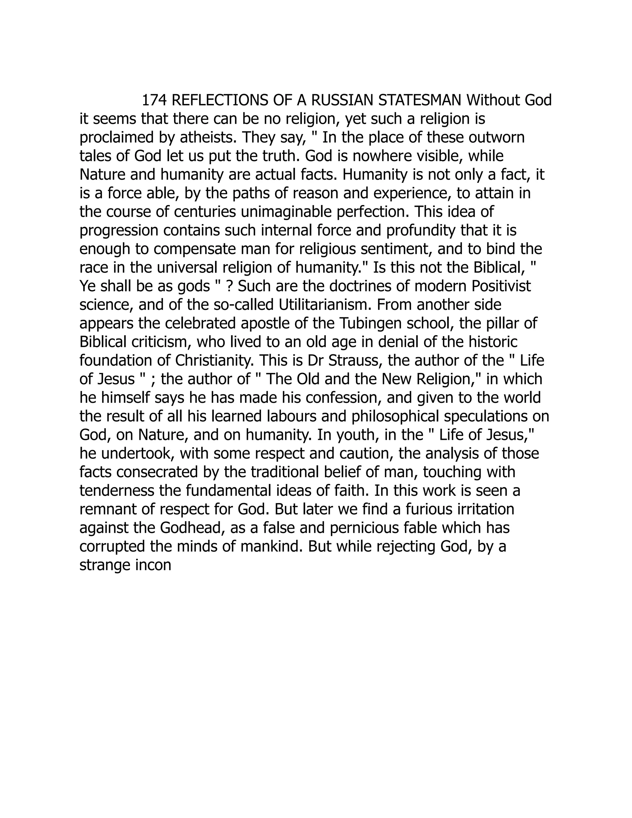 174 REFLECTIONS OF A RUSSIAN STATESMAN Without God it seems that there can be no religion, yet such a religion is proclaimed by atheists. They say, " In the place of these outworn tales of God let us put the truth. God is nowhere visible, while Nature and humanity are actual facts. Humanity is not only a fact, it is a force able, by the paths of reason and experience, to attain in the course of centuries unimaginable perfection. This idea of progression contains such internal force and profundity that it is enough to compensate man for religious sentiment, and to bind the race in the universal religion of humanity." Is this not the Biblical, " Ye shall be as gods " ? Such are the doctrines of modern Positivist science, and of the so-called Utilitarianism. From another side appears the celebrated apostle of the Tubingen school, the pillar of Biblical criticism, who lived to an old age in denial of the historic foundation of Christianity. This is Dr Strauss, the author of the " Life of Jesus " ; the author of " The Old and the New Religion," in which he himself says he has made his confession, and given to the world the result of all his learned labours and philosophical speculations on God, on Nature, and on humanity. In youth, in the " Life of Jesus," he undertook, with some respect and caution, the analysis of those facts consecrated by the traditional belief of man, touching with tenderness the fundamental ideas of faith. In this work is seen a remnant of respect for God. But later we find a furious irritation against the Godhead, as a false and pernicious fable which has corrupted the minds of mankind. But while rejecting God, by a strange incon  