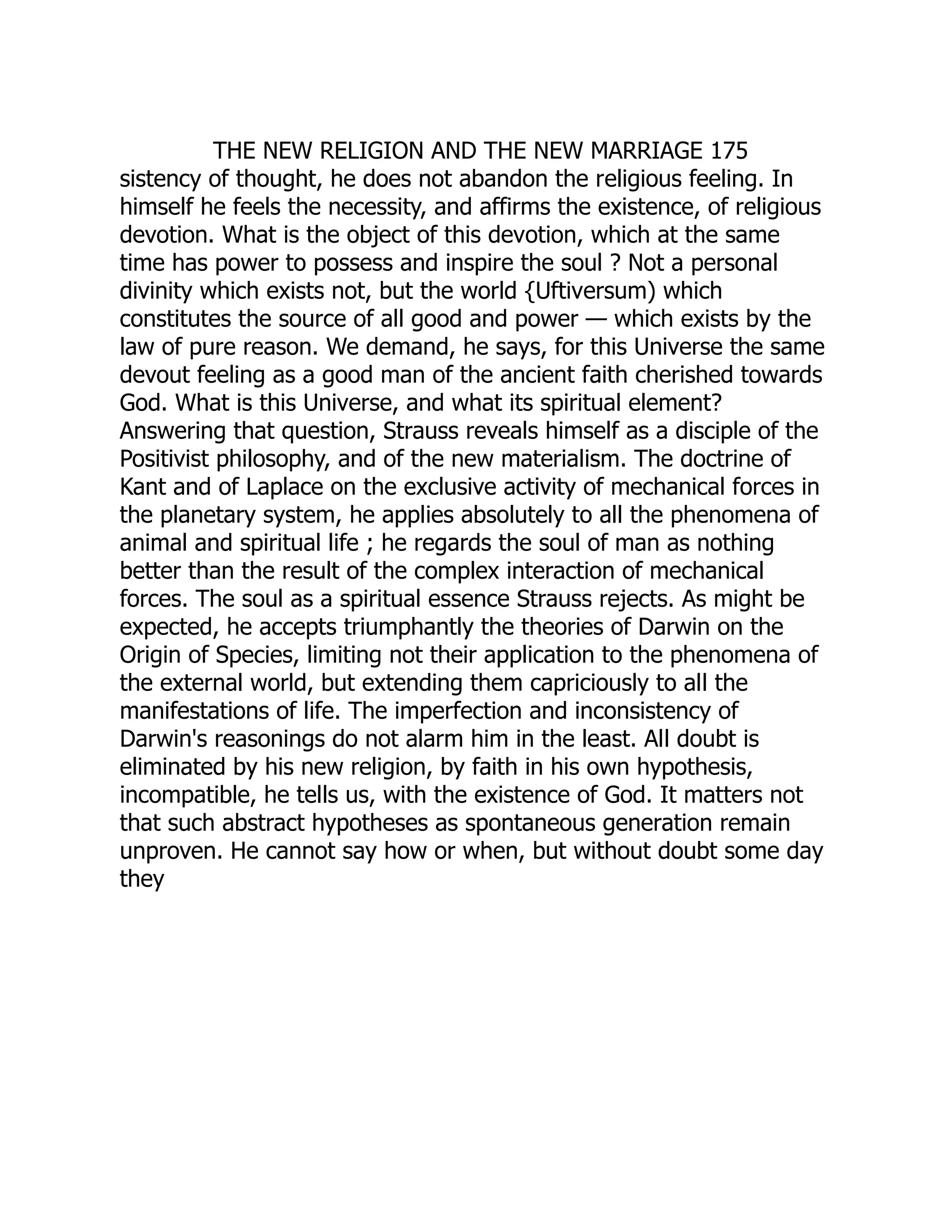 THE NEW RELIGION AND THE NEW MARRIAGE 175 sistency of thought, he does not abandon the religious feeling. In himself he feels the necessity, and affirms the existence, of religious devotion. What is the object of this devotion, which at the same time has power to possess and inspire the soul ? Not a personal divinity which exists not, but the world {Uftiversum) which constitutes the source of all good and power — which exists by the law of pure reason. We demand, he says, for this Universe the same devout feeling as a good man of the ancient faith cherished towards God. What is this Universe, and what its spiritual element? Answering that question, Strauss reveals himself as a disciple of the Positivist philosophy, and of the new materialism. The doctrine of Kant and of Laplace on the exclusive activity of mechanical forces in the planetary system, he applies absolutely to all the phenomena of animal and spiritual life ; he regards the soul of man as nothing better than the result of the complex interaction of mechanical forces. The soul as a spiritual essence Strauss rejects. As might be expected, he accepts triumphantly the theories of Darwin on the Origin of Species, limiting not their application to the phenomena of the external world, but extending them capriciously to all the manifestations of life. The imperfection and inconsistency of Darwin's reasonings do not alarm him in the least. All doubt is eliminated by his new religion, by faith in his own hypothesis, incompatible, he tells us, with the existence of God. It matters not that such abstract hypotheses as spontaneous generation remain unproven. He cannot say how or when, but without doubt some day they 